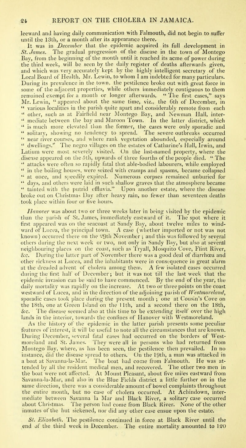 leeward and having daily communication with Falmouth, did not begin to suffer until the 13th, or a month after its appearance there. It was in December that the epidemic acquired its full development in St. James. The gradual progression of the disease in the town of Montego Bay, from the beginning of the month until it reached its acme of power during the third week, will be seen by the daily register of deaths afterwards given, and which was very accurately kept by the highly intelligent secretary of the Local Board of Health, Mr. Lewin, to whom I am indebted for many particulars. During its prevalence in the town, the pestilence broke out with great force in some of the adjacent properties, while others immediately contiguous to them remained exempt for a month or longer afterwards.  The first cases, says Mr. Lewin,  appeared about the same time, viz., the 6th of December, in  various localities in the parish quite apart and considerably remote from each  other, sucii as at Fairfield near Montego Bay, and Newman Hall, inter-  mediate between tiie bay and Maroon Town. In the latter district, which  is much more elevated than the former, the cases were only sporadic and  solitary, shovving no tenilency to spread. The severe outbreaks occurred  near river courses, and where rank vegetation abounded, especially around  dwelhngs. The negro villages on the estates of Catharine's Hall, Irwin, and Latium were n^ost severely visited. On the last-named property, where the disease appeared on the 5th, upwards ot'three fourths of the people died. The attacks were often so rapidly fatal that able-bodied labourers, while employed  in the boiling houses, were seized with cramps and spasms, became collapsed at once, and s})eedily expired. Numerous corpses remained unburied for  days, and others were laid in such shallow graves that the atmosphere became  tainted with the ])utrid effluvia. Upon another estate, where the disease broke out on Christmas Day after heavy rain, no fewer than seventeen deaths took place within four or five hours. Hanover was about two or three weeks later in being \isited by the epidemic than the p.ari.sh of St. James, innnediately eastward of it. The spot where it first appearetl was on the seacoast at Sandy Bay, about twelve miles to wind- ward of Lucea, the principal town. A case (whether imported or not was not known) occurred there on the '-^9tn November ; and this was followed by several others during the next week or two, not only in Sandy Bay, but also at several neighbouring places on the coast, such as Tryall, Mosquito Cove, Flint River, &c. During the latter part of November there was a good deal of diarrhoea and other sickness at Lucea, and the inhabitants were in consequence in great alarm at the dreaded advent of cholera among them. A few isolated cases occurred during the first half of December; but it was not till the last week that the epidemic invasion can be said to have commenced. By the end of the year, the daily mortality was rapidly on the increase. At two or three points on the coast westward of L-ucea, and in the direction of the adjoining paiish of IVestmoreland, sporadic cases took place during the present month ; one at Cousin's Cove on the 18th, one at Green Island on the 11th, and a second there on the 18th, he. The disease seemed also at this time to be extending itself over the high lands in the interior, towards the confines of Hanover with Westmoreland. As the history of the epidemic in the latter parish presents some peculiar features of interest, it will be useful to note all the circumstances that are known. During December, several fatal cases had occurred on the borders of West- moreland and St. James. They were all in persons who had returned from Montego Bay, where, as has been seen, the pestilence then prevailed. In no instance, did the disease spread to others. On the 19th, a man was attacked in a boat at Savanna-la-Mar. The boat had come from Falmouth. He was at- tended by all the resident medical men, and recovered. The other two men in the boat were not affected. At Mount Pleasant, about five miles eastward from Savanna-la-Mar, and also in the Blue Fields district a little further on in the same direction, there was a considerable amount of bowel complaints throughout the entire month, but no case of cholera occurred. At Achindown, inter- mediate between Savanna la Mar and Black River, a solitary case occurred about Christmas. The person had come from Black River. None of the other inmates of the hut sickened, nor did any other case ensue upon the estate. St. Elizabeth. The pestilence continued in force at Black River until the end of the third week in December. The entire mortality amounted to IS'O