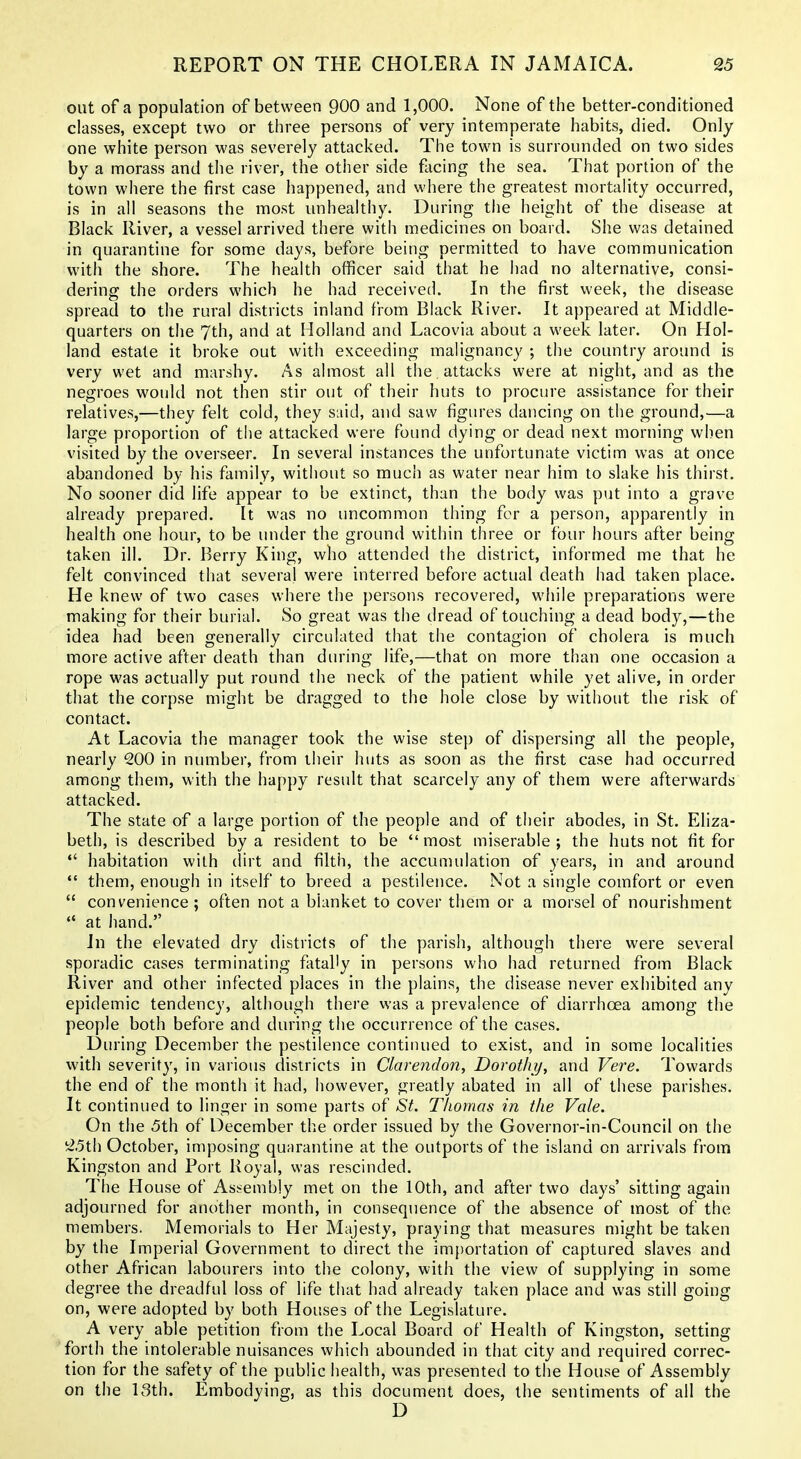 out of a population of between 900 and 1,000. None of the better-conditioned classes, except two or three persons of very intemperate habits, died. Only one white person was severely attacked. The town is surrounded on two sides by a morass and tiie river, the other side facing the sea. That portion of the town where the first case happened, and where the greatest mortality occurred, is in all seasons the most unhealthy. During the height of the disease at Black River, a vessel arrived there with medicines on board. She was detained in quarantine for some days, before being permitted to have communication with the shore. The health officer said that he had no alternative, consi- dering the orders which he had received. In the first week, the disease spread to the rural districts inland from Black River. It appeared at Middle- quarters on the 7th, and at Holland and Lacovia about a week later. On Hol- land estate it broke out with exceeding malignancy ; the country around is very wet and marshy. As almost all the attacks were at night, and as the negroes would not then stir out of their huts to procure assistance for their relatives,—they felt cold, they said, and saw figures dancing on the ground,—a large proportion of the attacked were found dying or dead next morning when visited by the overseer. In several instances the unfortunate victim was at once abandoned by his family, without so much as water near him to slake his thirst. No sooner did life appear to be extinct, than the body was put into a grave already prepared. It was no uncommon thing for a person, apparently in health one hour, to be under the ground within three or four hours after being taken ill. Dr. Berry King, who attended the district, informed me that he felt convinced that several were interred before actual death had taken place. He knew of two cases where the persons recovered, while preparations were making for their burial. So great was the dread of touching a dead body,—the idea had been generally circulated that the contagion of cholera is much more active after death than during life,—that on more than one occasion a rope was actually put round the neck of the patient while yet alive, in order that the corpse might be dragged to the hole close by without the risk of contact. At Lacovia the manager took the wise step of dispersing all the people, nearly 200 in number, from their huts as soon as the first case had occurred among them, with the happy result that scarcely any of them were afterwards attacked. The state of a large portion of the people and of their abodes, in St. Eliza- beth, is described by a resident to be most miserable; the huts not fit for *' habitation with dirt and filth, the accunuilation of years, in and around *' them, enough in itself to breed a pestilence. Not a single comfort or even  convenience; often not a blanket to cover them or a morsel of nourishment  at hand. In the elevated dry districts of the parish, although there were several sporadic cases terminating fatally in persons who had returned from Black River and other infected places in the plains, the disease never exhibited any epidemic tendency, although there was a prevalence of diarrhoea among the people both before and during the occurrence of the cases. During December the pestilence continued to exist, and in some localities with severity, in various districts in Clarendon, Dorothy, and Vere. Towards the end of the month it had, however, greatly abated in all of these parishes. It continued to linger in some parts of *S^. Thomas in the Vale. On the 5th of December the order issued by the Governor-in-Council on the i2.5th October, imposing quarantine at the outports of the island on arrivals from Kingston and Port Royal, was rescinded. The House of Assembly met on the 10th, and after two days' sitting again adjourned for another month, in consequence of the absence of most of the members. Memorials to Her Majesty, praying that measures might be taken by the Imperial Government to direct the im{)ortation of captured slaves and other African labourers into the colony, with the view of supplying in some degree the dreadful loss of life that had already taken place and was still going on, were adopted by both Houses of the Legislature. A very able petition from the Local Board of Health of Kingston, setting forth the intolerable nuisances which abounded in that city and required correc- tion for the safety of the public health, was presented to the House of Assembly on the 13th. Embodying, as this document does, the sentiments of all the D