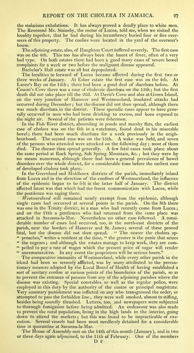 the malarious exhalations. It has always proved a deadly place to white men. The Reverend Mr. Stainsby, the rector of Lucea, told me, when we visited the locality together, that he had during his incumbency buried four or five over- seers of this property. The coolies w ere located in the yard of the overseer's house. The adjoining estate, also, of Haughton Court suffered severely. The first case was on the 4th. This too has always been the haunt of fever, often of a very bad type. On both estates there had been a good many cases of severe bowel complaints for a week or two before the malignant disease appeared. Bachelor's Hall estate was all but depopulated. The localities to leeward of Lucea became affected during the first two or three weeks of January. At Esher estate the first case was on the 4th. At Lance's Bay on the 14th ; there had been a good deal of diarrhoea before. At Cousin's Cove there was a case of choleraic diarrhoea on the 15th ; but the first death did not take place till the 22d. At Davis's Cove and also at Green Island, on the very junction of Hanover and Westmoreland, insulated attacks had occurred during December ; but the disease did not then spread, although there was much diarrhoea in the district. Tliese sporadic cases appear to have gene- rally occurred in men who had been drinking to excess, and been exposed to the night air. Several of the patients were fishermen. In the Fish River district, abounding in ponds and marshy flats, the earliest case of cholera was on the Cth in a watchman, found dead in his miserable hove!; there had been much diarrhoea for a week previously in the neigh- bourhood. The second case was on the 15th. A wake was held, and seven of the persons who attended were attacked on the following day; most of them died. The disease then spread generally, A few fatal cases took place about the same period at Rock Spring, Salt Spring Mountain, &c.; but they were by no means numerous, although there had been a general prevalence of bowel disorders over the whole district, for a considerable time before the earliest case of developed cholera took place. In the Greenland and Middlesex districts of the parish, immediately inland from Lucea and in the direction of the confines of Westmoreland, the influence of the epidemic began to be felt in the latter half of January. The district aflfected latest was that which had the freest communication with Lucea, while the pestilence was raging there. Westmoreland still remained nearly exempt from the epidemic, although single cases had occurred at several points in the parish. On the 8th there was one in the Trinity district, in a man who had recently come from Lucea; and on the 21th a gentleman who had returned from the same place was attacked in Savanna-la-Mar. Nevertheless no other case followed. A consi- derable number of cases had occurred, too, in the north-east districts of the parish, near the borders of Hanover and St. James; several of these proved fatal, but the disease did not then spread.  The nearer the cholera ap- *' proaches, writes a resident at the time,  the greater is the panic that seizes *' the negroes; and although the estates manage to keep work, they are com-  pelled to pay a rate of wages which the present price of sugar will render *' unremunerative. In any event tlie proprietors will be serious losers. The comparative immunity of Westmoreland, while every other parish in the island had been so severely afflicted, was by many attributed to the precau- tionary measure adopted by the Local Board of Health of having established a sort of sanitary cordon at various points of the boundaries of the parish, so as to prevent the entrance of persons from any of the adjoining parishes where the disease was existing. Special constables, as well as the regular police, were employed in this duty by the authority of the custos or principal magistrate. Very summary punishment was inflicted on any who transgressed the order, or attempted to pass the forbidden line; they were well smoked, almost to stifling, besides being soundly thrashed. Letters, too, and newspapers were subjected to thorough fumigation before being admitted. An endeavour was also made to prevent the rural population, living in the high lands in the interior, going down to attend the markets; but this was found to be impracticable of exe- cution. Several vessels had been most needlessly detained for a considerable time in quarantine at Savanna-la-Mar. The House of Assembly met on the 14th of this month (January), and in two or three days again adjourned, to the 11th of February. One of the members D 2