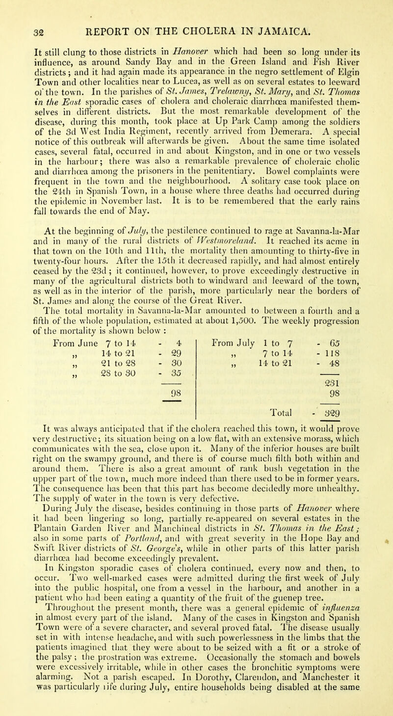 It still clung to those districts in Hanover which had been so long under its influence, as around Sandy Bay and in the Green Island and Fish River districts; and it had again made its appearance in the negro settlement of Elgin Town and other localities near to Lucea, as well as on several estates to leeward o]'the town. In the parishes of St. James, TreUiwny, St. Mary, and St. Thomas in the East sporadic cases of cholera and choleraic diarrhoea manifested them- selves in different districts. But the most remarkable development of the disease, during this month, took place at Up Park Camp among the soldiers of the 3d West India Regiment, recently arrived from Demerara. A special notice of this outbreak will afterwards be given. About the same time isolated cases, several fatal, occurred in and about Kingston, and in one or two vessels in the harbour; there was also a remarkable prevalence of choleraic cholic and diarrhoea among the prisoners in the penitentiary. Bowel complaints were frequent in the town and the neighbourhood. A solitary case took place on the 24th in Spanish Town, in a house where three deaths had occurred during the epidemic in November last. It is to be remembered that the early rains fall towards the end of May. At the beginning of July, the pestilence continued to rage at Savanna-la-Mar and in many of the rural districts of Westmoreland. It reached its acme in that town on the 10th and 11th, the mortality then amounting to thirty-five in twenty-four hours. After the 15th it decreased rapidly, and had almost entirely ceased by the 23d ; it continued, however, to prove exceedingly destructive in many of tlie agricultural districts both to windward and leeward of the town, as well as in the interior of the parish, more particularly near the borders of St. James and along the course of the Great River. The total mortality in Savanna-la-Mar amounted to between a fourth and a fifth of the whole population, estimated at about 1,500. The weekly progression of the mortality is shown below : From June '^ io \4> - 4 „ 14 to 21 - 29 „ 21 to 28 - 30 28 to SO - 35 98 From July 1 to 7 - 65 „ 7 to 14 - 118 14 to 21 - 48 231 98 Total - 329 It was ahvays anticipated that if the cholera reached this town, it would prove very destructive; its situation being on a low flat, with an extensive morass, which communicates with the sea, close upon it. Many of the inferior houses are built right on the swampy ground, and there is of course much filth both within and around them. There is also a great amount of rank bush vegetation in the upper part of the town, much more indeed than there used to be in former years. The consequence has been that this part has become decidedly more unhealthy. The supply of water in the town is very defective. During July the disease, besides continuing in those parts of Hanover where it had been lingering so long, partially re-appeared on several estates in the Plantain Garden River and Manchineal districts in aSV. Thomas in the East; also in some parts of Portland, and with great severity in the Hope Bay and Swift River districts of St. Georges, while in other parts of this latter parish diarrhoea had become exceedingly prevalent. In Kingston sporadic cases of ciiolera continued, every now and then, to occur. Two well-marked cases were admitted during the first week of July into the public hospital, one from a vessel in the harbour, and another in a patient who had been eating a quantity of the fruit of the guenep tree. Throughout the present month, there was a general epidemic of influenza in almost every part of the island. Many of the cases in Kingston and Spanish Town were of a severe character, and several proved fatal. The disease usually set in with intense headache, and with such powerlessness in the limbs that the patients imagined that they were about to be seized with a fit or a stroke of the palsy; the prostration was extreme. Occasionally the stomach and bowels were excessively irritable, while in other cases the bronchitic symptoms were alarming. Not a parish escaped. In Dorothy, Clarendon, and Manchester it was particularly life during July, entire households being disabled at the same