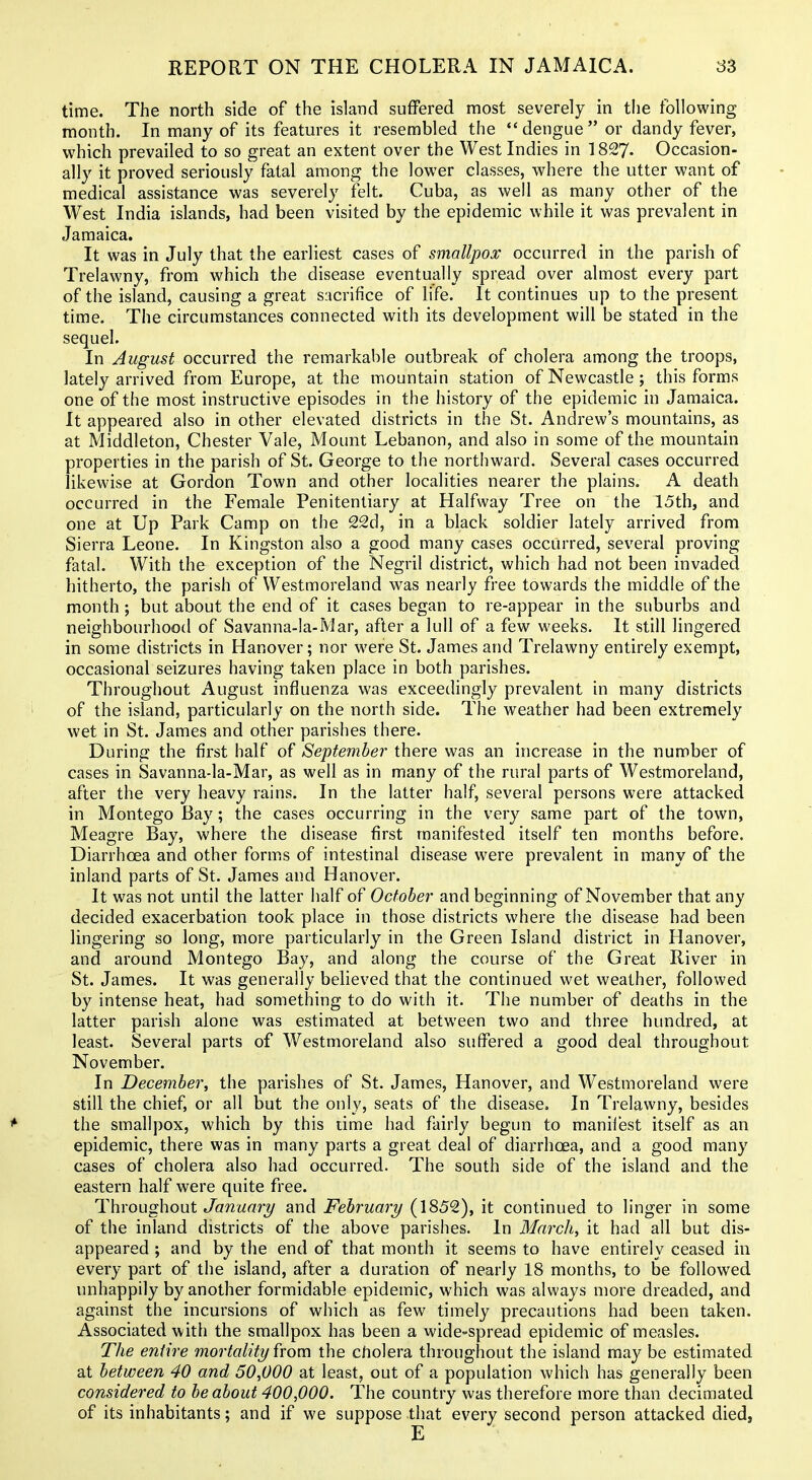 time. The north side of the island suffered most severely in tiie following month. In many of its features it resembled the dengue or dandy fever, which prevailed to so great an extent over the West Indies in 1827- Occasion- ally it proved seriously fatal among the lower classes, where the utter want of medical assistance was severely felt. Cuba, as well as many other of the West India islands, had been visited by the epidemic while it was prevalent in Jamaica. It was in July that the earliest cases of smallpox occurred in the parish of Trelawny, from which the disease eventually spread over almost every part of the island, causing a great sacrifice of life. It continues up to the present time. The circumstances connected with its development will be stated in the sequel. In August occurred the remarkable outbreak of cholera among the troops, lately arrived from Europe, at the mountain station of Newcastle ; this forms one of the most instructive episodes in the history of the epidemic in Jamaica. It appeared also in other elevated districts in the St. Andrew's mountains, as at Middleton, Chester Vale, Mount Lebanon, and also in some of the mountain properties in the parish of St. George to the northward. Several cases occurred likewise at Gordon Town and other localities nearer the plains. A death occurred in the Female Penitentiary at Halfway Tree on the 15th, and one at Up Park Camp on the 22d, in a black soldier lately arrived from Sierra Leone. In Kingston also a good many cases occurred, several proving fatal. With the exception of the Negril district, which had not been invaded hitherto, the parish of Westmoreland was nearly free towards the middle of the month; but about the end of it cases began to re-appear in the suburbs and neighbourhood of Savanna-la-Mar, after a lull of a few weeks. It still lingered in some districts in Hanover; nor were St. James and Trelawny entirely exempt, occasional seizures having taken place in both parishes. Throughout August influenza was exceedingly prevalent in many districts of the island, particularly on the north side. The weather had been extremely wet in St. James and other parishes there. During the first half of September there was an increase in the number of cases in Savanna-la-Mar, as well as in many of the rural parts of Westmoreland, after the very heavy rains. In the latter half, several persons were attacked in Montego Bay; the cases occurring in the very same part of the town. Meagre Bay, where the disease first manifested itself ten months before. Diarrhoea and other forms of intestinal disease were prevalent in many of the inland parts of St. James and Hanover. It was not until the latter half of October and beginning of November that any decided exacerbation took place in those districts where the disease had been lingering so long, more particularly in the Green Island district in Hanover, and around Montego Bay, and along the course of the Great River in St. James. It was generally believed that the continued wet weather, followed by intense heat, had something to do with it. The number of deaths in the latter parish alone was estimated at between two and three hundred, at least. Several parts of Westmoreland also suffered a good deal throughout November. In December, the parishes of St. James, Hanover, and Westmoreland were still the chief, or all but the only, seats of the disease. In Trelawny, besides the smallpox, which by this time had fairly begun to manifest itself as an epidemic, there was in many parts a great deal of diarrhoea, and a good many cases of cholera also had occurred. The south side of the island and the eastern half were quite free. Throughout January and February (1852), it continued to linger in some of the inland districts of tiie above parishes. In March, it had all but dis- appeared ; and by the end of that month it seems to have entirely ceased in every part of the island, after a duration of nearly 18 months, to be followed unhappily by another formidable epidemic, which M'as always more dreaded, and against the incursions of which as few timely precautions had been taken. Associated with the smallpox has been a wide-spread epidemic of measles. The entire mortality from the cholera throughout the island may be estimated at between 40 and 50,000 at least, out of a population which has generally been considered to be about 400,000. The country was therefore more than decimated of its inhabitants; and if we suppose that every second person attacked died, E