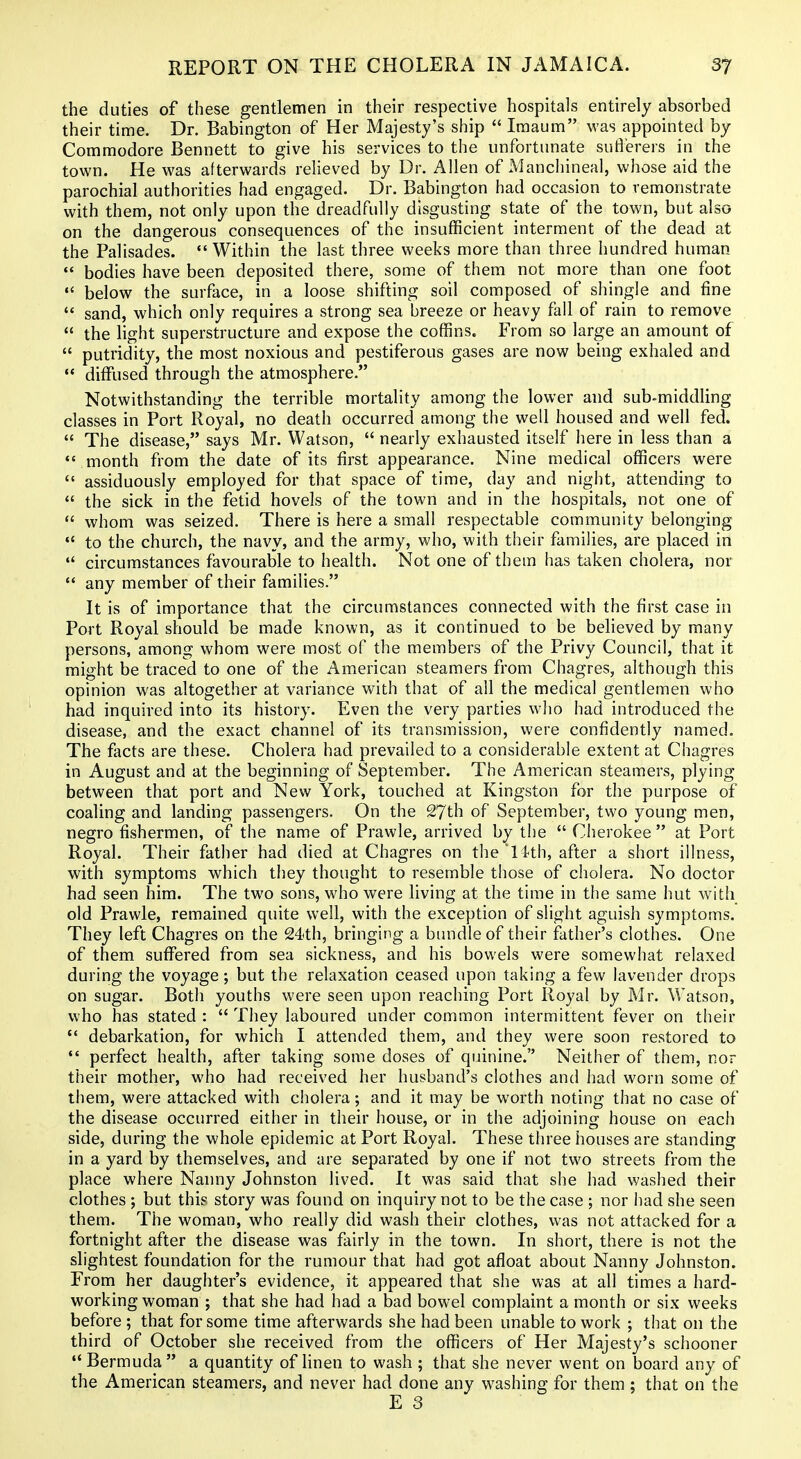 the duties of these gentlemen in their respective hospitals entirely absorbed their time. Dr. Babington of Her Majesty's ship  Iraaum was appointed by Commodore Bennett to give his services to the unfortunate sufl'erers in the town. He was afterwards relieved by Dr. Allen of Mancliineal, whose aid the parochial authorities had engaged. Dr. Babington had occasion to remonstrate with them, not only upon the dreadfully disgusting state of the town, but also on the dangerous consequences of the insufficient interment of the dead at the Palisades. Within the last three weeks more than three hundred human  bodies have been deposited there, some of them not more than one foot  below the surface, in a loose shifting soil composed of shingle and fine  sand, which only requires a strong sea breeze or heavy fall of rain to remove  the light superstructure and expose the coffins. From so large an amount of  putridity, the most noxious and pestiferous gases are now being exhaled and •* diffused through the atmosphere. Notwithstanding the terrible mortahty among the lower and sub-middling classes in Port Royal, no death occurred among the well housed and well fed.  The disease, says Mr. Watson,  nearly exhausted itself here in less than a •' month from the date of its first appearance. Nine medical officers were  assiduously employed for that space of time, day and night, attending to  the sick in the fetid hovels of the town and in the hospitals, not one of  whom was seized. There is here a small respectable community belonging to the church, the navy, and the army, who, with their families, are placed in  circumstances favourable to health. Not one of them has taken cholera, nor *' any member of their famiUes. It is of importance that the circumstances connected with the first case in Port Royal should be made known, as it continued to be believed by many persons, among whom were most of the members of the Privy Council, that it might be traced to one of the American steamers from Chagres, although this opinion was altogether at variance with that of all the medical gentlemen who had inquired into its history. Even the very parties who had introduced the disease, and the exact channel of its transmission, were confidently named. The facts are these. Cholera had prevailed to a considerable extent at Chagres in August and at the beginning of September. The American steamers, plying between that port and New York, touched at Kingston for the purpose of coaling and landing passengers. On the 27th of September, two young men, negro fishermen, of the name of Prawle, arrived by the  Cherokee  at Port Royal. Their father had died at Chagres on the ll-th, after a short illness, with symptoms which they thought to resemble those of cholera. No doctor had seen him. The two sons, who were living at the time in the same hut with old Prawle, remained quite well, with the exception of slight aguish symptoms. They left Chagres on the 24th, bringing a bimdleof their father's clothes. One of them suffered from sea sickness, and his bowels were somewhat relaxed during the voyage; but the relaxation ceased upon taking a few lavender drops on sugar. Both youths were seen upon reaching Port Royal by Mr. Watson, who has stated :  They laboured under common intermittent fever on their  debarkation, for which I attended them, and they were soon restored to  perfect health, after taking some doses of quinine. Neither of them, nor their mother, who had received her husband's clothes and had worn some of them, were attacked with cholera; and it may be worth noting that no case of the disease occurred either in their house, or in the adjoining house on each side, during the whole epidemic at Port Royal. These tln'ee houses are standing in a yard by themselves, and are separated by one if not two streets from the place where Nanny Johnston lived. It was said that she had washed their clothes ; but this story was found on inquiry not to be the case ; nor had she seen them. The woman, who really did wash their clothes, was not attacked for a fortnight after the disease was fairly in the town. In short, there is not the slightest foundation for the rumour that had got afloat about Nanny Johnston. From her daughter's evidence, it appeared that she was at all times a hard- working woman ; that she had had a bad bowel complaint a month or six weeks before ; that for some time afterwards she had been unable to work ; that on the third of October she received from the officers of Her Majesty's schooner Bermuda a quantity of Hnen to wash ; that she never went on board any of the American steamers, and never had done any washing for them ; that on the E 3