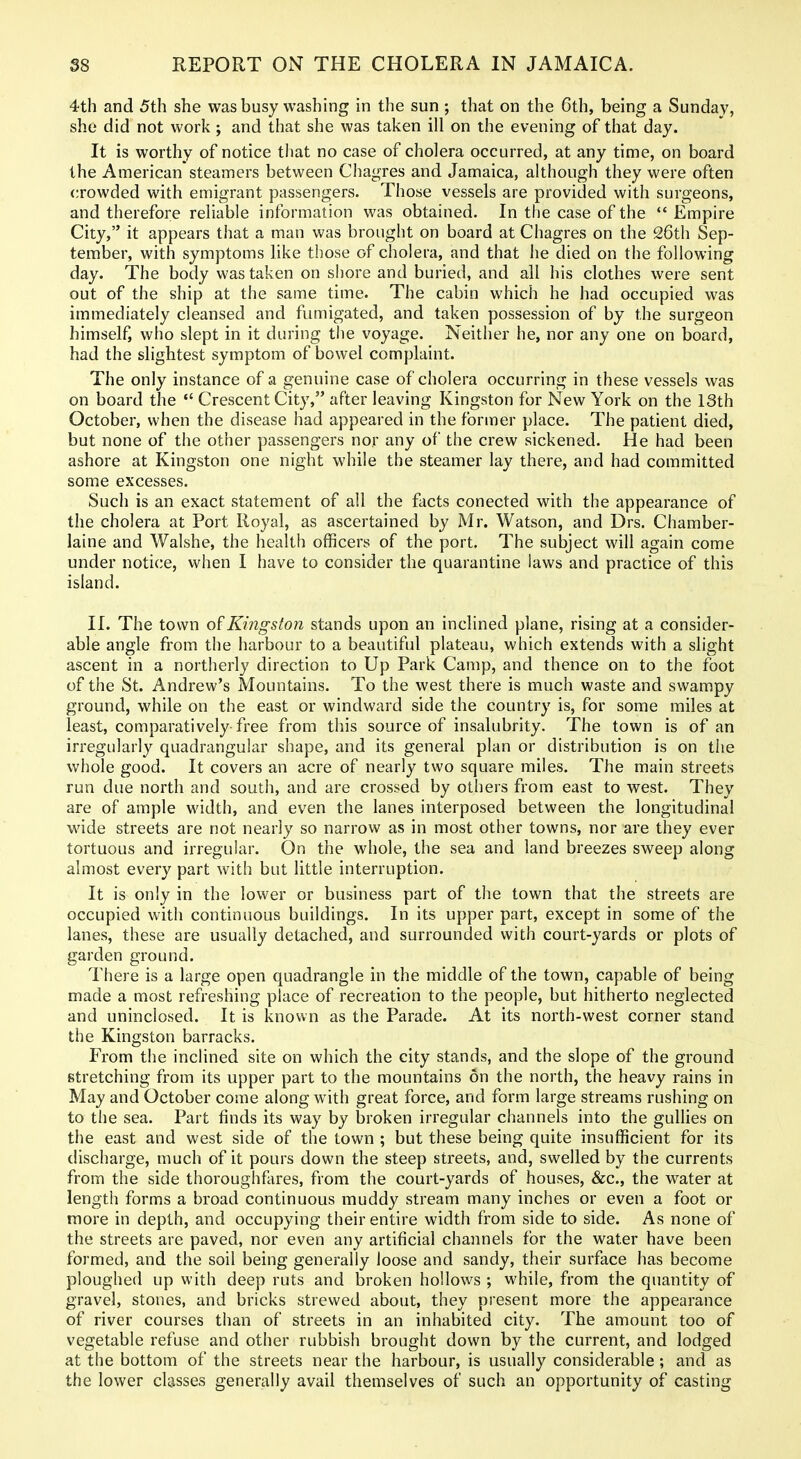 4th and 5th she was busy washing in the sun ; that on the 6th, being a Sunday, she did not work; and that she was taken ill on the evening of that day. It is worthy of notice that no case of cholera occurred, at any time, on board the American steamers between Chagres and Jamaica, although they were often crowded with emigrant passengers. Those vessels are provided with surgeons, and therefore reliable information was obtained. In the case of the  Empire City, it appears that a man was brought on board at Chagres on the 26th Sep- tember, with symptoms like those of cholera, and that he died on the following day. The body was taken on shore and buried, and all his clothes were sent out of the ship at the same time. The cabin which he had occupied was immediately cleansed and fumigated, and taken possession of by the surgeon himself, who slept in it during the voyage. Neither he, nor any one on board, had the slightest symptom of bowel complaint. The only instance of a genuine case of cholera occurring in these vessels was on board the  Crescent City, after leaving Kingston for New York on the 13th October, when the disease had appeared in the former place. The patient died, but none of the other passengers nor any of the crew sickened. He had been ashore at Kingston one night while the steamer lay there, and had committed some excesses. Such is an exact statement of all the facts conected with the appearance of the cholera at Port Royal, as ascertained by Mr. Watson, and Drs. Chamber- laine and Walshe, the health officers of the port. The subject will again come under notice, when I have to consider the quarantine laws and practice of this island. II. The town Kingston stands upon an inclined plane, rising at a consider- able angle from the harbour to a beautiful plateau, which extends with a slight ascent in a northerly direction to Up Park Camp, and thence on to the foot of the St. Andrew's Mountains. To the west there is much waste and swampy ground, while on the east or windward side the country is, for some miles at least, comparatively free from this source of insalubrity. The town is of an irregularly quadrangular shape, and its general plan or distribution is on the whole good. It covers an acre of nearly two square miles. The main streets run due north and south, and are crossed by others from east to west. They are of ample width, and even the lanes interposed between the longitudinal wide streets are not nearly so narrow as in most other towns, nor are they ever tortuous and irregular. On the whole, the sea and land breezes sweep along almost every part with but little interruption. It is only in the lower or business part of the town that the streets are occupied with continuous buildings. In its upper part, except in some of the lanes, these are usually detached, and surrounded with court-yards or plots of garden ground. There is a large open quadrangle in the middle of the town, capable of being made a most refreshing place of recreation to the people, but hitherto neglected and uninclosed. It is known as the Parade. At its north-west corner stand the Kingston barracks. From the inclined site on which the city stands, and the slope of the ground stretching from its upper part to the mountains on the north, the heavy rains in May and October come along with great force, and form large streams rushing on to the sea. Part finds its way by broken irregular channels into the gullies on the east and west side of the town ; but these being quite insufficient for its discharge, much of it pours down the steep streets, and, swelled by the currents from the side thoroughfares, from the court-yards of houses, &c., the water at length forms a broad continuous muddy stream many inches or even a foot or more in depth, and occupying their entire width from side to side. As none of the streets are paved, nor even any artificial channels for the water have been formed, and the soil being generally loose and sandy, their surface has become ploughed up with deep ruts and broken hollows ; while, from the quantity of gravel, stones, and bricks strewed about, they present more the appearance of river courses than of streets in an inhabited city. The amount too of vegetable refuse and other rubbish brought down by the current, and lodged at the bottom of the streets near the harbour, is usually considerable; and as tbe lovi^er classes generally avail themselves of such an opportunity of casting