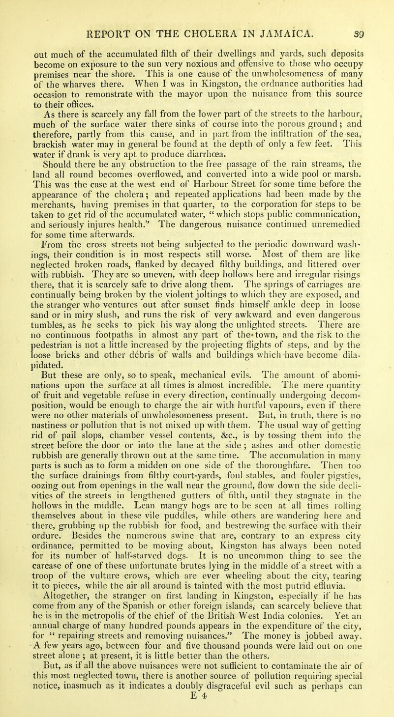 out much of the accumulated filth of their dwellings and yards, such deposits become on exposure to the sun very noxious and offensive to those who occupy premises near the shore. This is one cause of the unwiiolesomeness of many of the wharves there. When I was in Kingston, the ordnance authorities had occasion to remonstrate with the mayor upon the nuisance from, this source to their offices. As there is scarcely any fall from the lower part of the streets to the harbour, much of the surface water there sinks of course into the porous ground; and therefore, partly from this cause, and in part from the infiltration of the sea, brackish water may in general be found at the depth of only a few feet. This water if drank is very apt to produce diarrhoea. Should there be any obstruction to the free passage of the rain streams, the land all round becomes overflowed, and converted into a wide pool or marsh. This was the case at the west end of Harbour Street for some time before the appearance of the cholera; and repeated applications had been made by the merchants, having premises in that quarter, to the corporation for steps to be taken to get rid of the accumulated water, which stops public communication, and seriously injures health. The dangerous nuisance continued unremedied for some time afterwards. From the cross streets not being subjected to the periodic downward wash- ings, their condition is in most respects still worse. Most of them are like neglected broken roads, flanked by decayed filthy buildings, and littered over with rubbish. They are so uneven, with deep hollows here and irregular risings there, that it is scarcely safe to drive along them. The springs of carriages are continually being broken by the violent joltings to which they are exposed, and the stranger who ventures out after sunset finds himself ankle deep in loose sand or in miry slush, and runs the risk of very awkward and even dangerous tumbles, as he seeks to pick his way along the unlighted streets. There are no continuous footpaths in almost any part of the-town, and the risk to the pedestrian is not a little increased by the projecting flights of steps, and by the loose bricks and other debris of walls and buildings which have become dila- pidated. But these are only, so to speak, mechanical evils. The amount of abomi- nations upon the surface at all times is almost incredible. The mere quantity of fruit and vegetable refuse in every direction, continually undergoing decom- position, would be enough to charge the air with hurtful vapours, even if there were no other materials of unwiiolesomeness present. But, in truth, there is no nastiness or pollution that is not mixed up with them. The usual way of getting rid of pail slops, chamber vessel contents, &c., is by tossing them into the street before the door or into the lane at the side ; ashes and other domestic rubbish are generally thrown out at the same time. The accumulation in many parts is such as to form a midden on one side of the thoroughfare. Then too the surface drainings from filthy court-yards, foul stables, and fouler pigsties, oozing out from openings in the wall near the ground, flow down the side decli- vities of the streets in lengthened gutters of filth, until they stagnate in the hollows in the middle. Lean mangy hogs are to be seen at all times rolling themselves about in these vile puddles, while others are wandering here and there, grubbing up the rubbish for food, and bestrewing the surface with their ordure. Besides the numerous swine that are, contrary to an express city ordinance, permitted to be moving about, Kingston has always been noted for its number of half-starved dogs. It is no uncommon thing to see the carcase of one of these unfortunate brutes lying in the middle of a street with a troop of the vulture crows, which are ever wheeling about the city, tearing it to pieces, while the air all around is tainted with the most putrid effluvia. Altogether, the stranger on first landing in Kingston, especially if he has come from any of the Spanish or other foreign islands, can scarcely believe that he is in the metropolis of the chief of the British West India colonies. Yet an annual charge of many hundred pounds appears in the expenditure of the city, for  repairing streets and removing nuisances. The money is jobbed away. A few years ago, between four and five thousand pounds were laid out on one street alone ; at present, it is little better than the others. But, as if all the above nuisances were not sufficient to contaminate the air of this most neglected town, there is another source of pollution requiring special notice, inasmuch as it indicates a doubly disgraceful evil such as perhaps can E 4