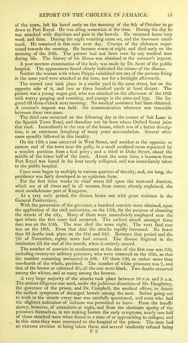 of the town, left his hovel early on the morning of the 8th of October to go down to Port Royal. He was ailing somewhat at the time. During the day he was attacked with diarrhoea and pain in the bowels. He returned home very week and faint. During the night vomiting came on, and the looseness conti- nued. He remained in this state next day. Cramps of the abdomen super- vened towards the evening. He became worse at night, and died early on the morning of the 10th. The patient had not been seen by any medical man during life. The history of his illness was obtained at the coroner's inquest. A post mortem examination of the body was made by Dr. Scott of the public hospital. The appearances found clearly indicated the nature of the disease. Neither the woman with whom Phipps cohabited nor any of the persons living in the same yard were attacked at the time, nor for a fortnight afterwards. The second case took place in a similar yard in the same street, but on the opposite side of it, and two or three hundred yards at least distant. The patient was a young negro girl, who was attacked on the afternoon of the 10th with watery purging and vomiting, and cramps in the arms and legs. She lin- . gered till three o'clock next morning. No medical assistance had been obtained. A coroner's inquest was held. No communication whatever was traceable between these two cases. The third case occurred on the following day at the corner of Salt Lane in the Spanish Town Road, and therefore not far from where Oxford Street joins that road. Immediately in the rear of the house, which was of a better descrip- tion, is an enormous dungheap of many years accumulation. Several other cases speedily followed in this locality. On the 12th a case occurred in West Street, and another at the opposite or eastern end of the town near the gully, in a small confined room separated by a wooden partition from a foul privy; and a third in Duke Street, about the middle of the lower half of the town. About the same time, a boatman from Port Royal was found in his boat nearly collapsed, and was immediately taken to the public hospital. Cases soon began to multiply in various quarters of the city, and, ere long, the pestilence was fairly developed in an epidemic form. For the first three weeks its chief stress fell upon the west-end districts, which are at all times and in all seasons, from causes already explained, the most unwholesome part of Kingston. At a very early period, the disease broke out with great violence in the General Penitentiary. With the permission of the governor, a hundred convicts were obtained, upon the application of the civil authorities, on the 13th, for the purpose of cleansing the streets of the city. Many of them were immediately employed near the spot where the first cases had occurred. The earliest attack amongst these men was on the 15th. The man died the same night. The next fatal case was on the 18th. From that date the attacks rapidly increased. No fewer than 23 deaths took place on the 21st and 22d. Between that period and the 7th of November, eighty more had ensued. The disease lingered in the institution till the end of the month, when it entirely ceased. The number of convicts in confinement at the date of the first case was 532, including twenty-six military prisoners, who were removed on the l6th, so that the number remaining amounted to 508. Of these 128, or rather more than one-fourth of the whole, perished. The number of white prisoners was 7, and that of the brown or coloured 26; all the rest were black. Two deaths occurred among the whites, and as many among the browns. A very large majority of the attacks took place between 10 p.m. and 5 a.m. The utmost diligence was used, under the judicious directions of Mr. Daughtrey, the governor of the prison, and Dr. Campbell, the medical officer, to detect the earliest symptoms of deranged bowels among the men. Before going out to work in the streets every man was carefully questioned, and none who had the slightest indication of sickness was permitted to leave. From the insuffi- ciency, however, of attendants at night, and from the obstinate apathy of the prisoners themselves, in not making known the early symptoms, nearly one half of those attacked were when found in a state of or approaching to collapse, and . in this state they were conveyed to the hospital of the prison. The men had an extreme aversion to being taken there, and several resolutely refused being F 2