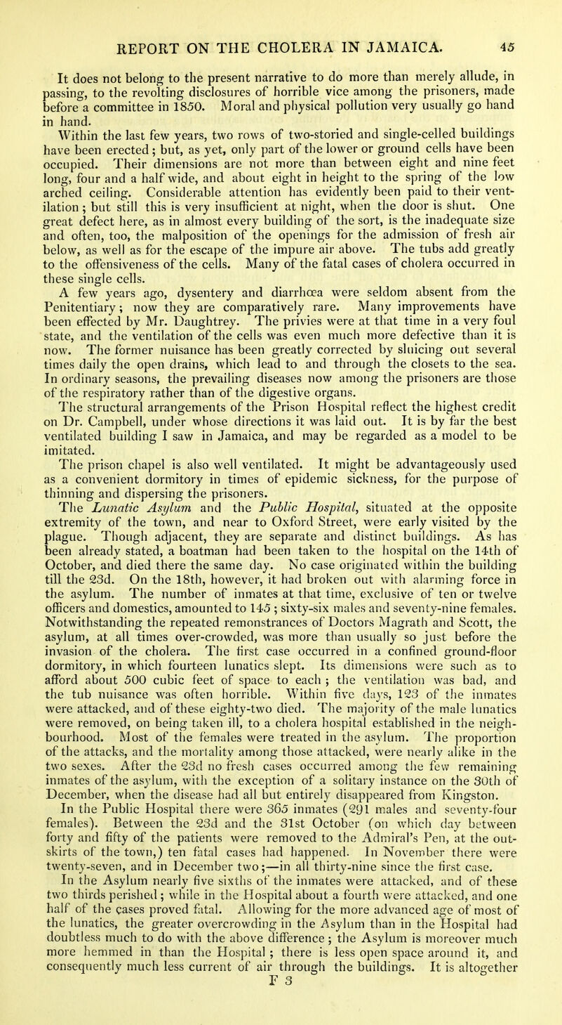 It does not belong to the present narrative to do more than merely allude, in passing, to the revolting disclosures of horrible vice among the prisoners, made before a committee in 1850. Moral and physical pollution very usually go hand in hand. Within the last few years, two rows of two-storied and single-celled buildings have been erected ; but, as yet, only part of the lower or ground cells have been occupied. Their dimensions are not more than between eight and nine feet long, four and a half wide, and about eight in height to the spring of the low arched ceiling. Considerable attention has evidently been paid to their vent- ilation ; but still this is very insufficient at night, when the door is shut. One great defect here, as in almost every building of the sort, is the inadequate size and often, too, the malposition of the openings for the admission of fresh air below, as well as for the escape of the impure air above. The tubs add greatly to the offensiveness of the cells. Many of the fatal cases of cholera occurred in these single cells. A few years ago, dysentery and diarrhoea were seldom absent from the Penitentiary; now they are comparatively rare. Many improvements have been effected by Mr. Daughtrey. The privies were at that time in a very foul state, and the ventilation of the cells was even much more defective than it is now. The former nuisance has been greatly corrected by sluicing out several times daily the open drains, which lead to and through the closets to the sea. In ordinary seasons, the prevailing diseases now among the prisoners are those of the respiratory rather than of the digestive organs. The structural arrangements of the Prison Hospital reflect the highest credit on Dr. Campbell, under whose directions it was laid out. It is by far the best ventilated building I saw in Jamaica, and may be regarded as a model to be imitated. The prison chapel is also well ventilated. It might be advantageously used as a convenient dormitory in times of epidemic sickness, for the purpose of thinning and dispersing the prisoners. The Lunatic Asylum and the Public Hospital, situated at the opposite extremity of the town, and near to Oxford Street, were early visited by the plague. Though adjacent, they are separate and distinct buildings. As has been already stated, a boatman had been taken to the hospital on the 14th of October, and died there the same day. No case originated within the building till the 23d. On the 18th, however, it had broken out with alarming force in the asylum. The number of inmates at that time, exclusive of ten or twelve officers and domestics, amounted to 145 ; sixty-six males and seventy-nine females. Notwithstanding the repeated remonstrances of Doctors Magrath and Scott, the asylum, at all times over-crowded, was more than usually so just before the invasion of the cholera. The first case occurred in a confined ground-floor dormitory, in which fourteen lunatics slept. Its dimensions were such as to afford about 500 cubic feet of space to each ; the ventilation was bad, and the tub nuisance was often horrible. Within five days, 123 of the inmates were attacked, and of these eighty-two died. The majority of the male lunatics were removed, on being taken ill, to a cholera hospital established in the neigh- bourhood. Most of the females were treated in the asylum. The proportion of the attacks, and the mortality among those attacked, were nearly alike in the two sexes. After the 23d no fresh cases occurred among the few remaining inmates of the asylum, with the exception of a solitary instance on the 30th of December, when the disease had all but entirely disappeared from Kingston. In the Public Hospital there were 365 inmates (291 males and seventy-four females). Between the 23d and the 31st October (on which day between forty and fifty of the patients were removed to the Admiral's Pen, at the out- skirts of the town,) ten fatal cases had happened. In November there were twenty-seven, and in December two;—in all thirty-nine since the first case. In the Asylum nearly five sixths of the inmates were attacked, and of these two thirds perished; while in the Hospital about a fourth were attacked, and one half of the cases proved fatal. Allowing for the more advanced age of most of the lunatics, the greater overcrowding in the Asylum than in the Hospital had doubtless much to do with the above difference; the Asylum is moreover much more hemmed in than the Hospital ; there is less open space around it, and consequently much less current of air through the buildings. It is altogether