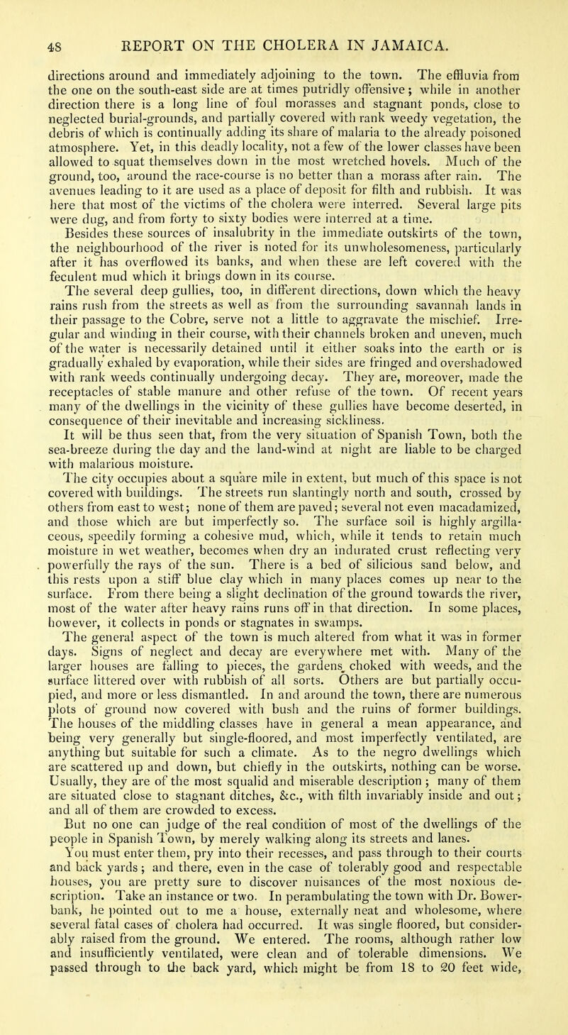 directions around and immediately adjoining to the town. The effluvia from the one on the south-east side are at times putridly offensive; while in another direction there is a long line of foul morasses and stagnant ponds, close to neglected burial-grounds, and partially covered with rank weedy vegetation, the debris of which is continually adding its share of malaria to the already poisoned atmosphere. Yet, in this deadly locality, not a few of the lower classes have been allowed to squat themselves down in the most wretched hovels. Much of the ground, too, around the race-course is no better than a morass after rain. The avenues leading to it are used as a place of deposit for filth and rubbish. It was here that most of the victims of the cholera were interred. Several large pits were dug, and from forty to sixty bodies were interred at a time. Besides these sources of insalubrity in the immediate outskirts of the town, the neighbourhood of the river is noted for its unwholesomeness, particularly after it has overflowed its banks, and when these are left covered with the feculent mud which it brings down in its course. The several deep gullies, too, in different directions, down which the heavy rains rush from the streets as well as from tlie surrounding savannah lands in their passage to the Cobre, serve not a little to aggravate the mischief. Irre- gular and winding in their course, with their channels broken and uneven, much of the water is necessarily detained until it either soaks into the earth or is gradually exhaled by evaporation, while their sides are fringed and overshadowed with rank weeds continually undergoing decay. They are, moreover, made the receptacles of stable manure and other refuse of the town. Of recent years many of the dwellings in the vicinity of these gullies have become deserted, in consequence of their inevitable and increasing sickliness. It will be thus seen that, from the very situation of Spanish Town, both the sea-breeze during the day and the land-wind at night are liable to be charged with malarious moisture. The city occupies about a square mile in extent, but much of this space is not covered with buildings. The streets run slantingly north and south, crossed by others from east to west; none of them are paved; several not even macadamized, and those which are but imperfectly so. The surface soil is highly argilla- ceous, speedily forming a cohesive mud, which, while it tends to retain much moisture in wet weather, becomes when dry an indurated crust reflecting very powerfully the rays of the sun. There is a bed of silicious sand below, and this rests upon a stiff blue clay which in many places comes up near to the surface. From there being a slight declination of the ground towards the river, most of the water after heavy rains runs off in that direction. In some places, however, it collects in ponds or stagnates in swamps. The general aspect of the town is much altered from what it was in former days. Signs of neglect and decay are everywhere met with. Many of the larger houses are falling to pieces, the gardens^ choked with weeds, and the surface littered over with rubbish of all sorts. Others are but partially occu- pied, and more or less dismantled. In and around the town, there are numerous plots of ground now covered with bush and the ruins of former buildings. The houses of the middling classes have in general a mean appearance, and being very generally but single-floored, and most imperfectly ventilated, are anything but suitable for such a climate. As to the negro dwelhngs which are scattered up and down, but chiefly in the outskirts, nothing can be worse. Usually, they are of the most squalid and miserable description ; many of them are situated close to stagnant ditches, &c., with filth invariably inside and out; and all of them are crowded to excess. But no one can judge of the real condition of most of the dwellings of the people in Spanish Town, by merely walking along its streets and lanes. You must enter them, pry into their recesses, and pass through to their courts and back yards; and there, even in the case of tolerably good and respectable houses, you are pretty sure to discover nuisances of the most noxious de- scription. Take an instance or two. In perambulating the town with Dr. Bower- bank, he })ointed out to me a house, externally neat and wholesome, where several fatal cases of cholera had occurred. It was single floored, but consider- ably raised from the ground. We entered. The rooms, although rather low and insufficiently ventilated, were clean and of tolerable dimensions. We passed through to iJie back yard, which might be from 18 to 20 feet wide,