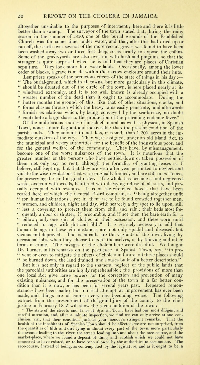 altogether unsuitable to the purposes of interment; here and there it is little better than a swamp. The surveyor of the town stated that, during the rainy vSeason in the summer of 1850, one of the burial grounds of the EstabHshed Church was for some time under water, and that, after this had dried up or ran off, the earth over several of the more recent graves was found to have been been washed away two or three feet deep, so as nearly to expose the coffins. Some of the grave-yards are also overrun with bush and pinguins, so that the stranger is quite surprised when lie is told that they are places of Christian sepulture. They look more like waste lands. Occasionally, among the lower order of blacks, a grave is made within the narrow enclosure around their huts. Lempriere speaks of the pernicious effects of the state of things in his day :—  The burial-ground, which in all towns, but more particularly in this climate,  should be situated out of the circle of the town, is here placed nearly at its  windward extremity, and it is too well known is already occupied with a  greater number of the dead than it ouglit to accommodate. During the  hotter months the ground of this, like that of other situations, cracks, and  forms chasms through which the heavy rains easily penetrate, and afterwards  furnish exhalations which, by being conveyed by the sea-breeze, no doubt  contribute a large share to the production of the prevailing endemic fever. Of the multifarious sources of mischief, moral as well as physical, in Spanish Town, none is more flagrant and inexcusable than the present condition of the parish lands. They amount to not less, it is said, than 1,200 acres in the im- mediate outskirts of the city. They were assigned, under an old island Act, to the municipal and vestry authorities, for the benefit of the industrious poor, and for the general welfare of the community. They have, by mismanagement, becom.e one of the worst nuisances of the town. It is notorious that the greater number of the persons who have settled down or taken possession of them not only pay no rent, although the formality of granting leases is, I believe, still kept up, but that they are year after year permitted to neglect and violate the wise regulations that were originally framed, and are still in existence, for preserving the land in good order. The whole has become a foul neglected waste, overrun with weeds, belittered with decaying refuse of all sorts, and par- tially occupied with swamps. It is of the wretched hovels that have been reared here of which the Central Board complain, as  being altogether unfit  for human habitations ; yet in them are to be found ciowdetl together men,  women, and children, night and day, with scarcely a dry spot to lie upon, still *' less a covering to protect them from chill and rain; their beds most fre-  quently a door or shutter, if procurable, and if not then the bare earth for a  pillow; only one suit of clothes in their possession, and these worn until  reduced to rags with dirt and filth. It is scarcely necessary to add that human beings in these circumstances are not only squalid and diseased, but vicious and depraved. The occupants are the vagrants of the town, living by occasional jobs, when they choose to exert theniselves, or by thieving and other forms of crime. The ravages of the cholera here were dreadful. Well might Dr. Turner, in his remarks on the pestilence in Spanish Town, say,  to pre-  vent or even to mitigate the effects of cholera in future, all these places should  be burned down, the land drained, and houses built of a better description. But it is not only in regard to the shameful neglect of the public lands that the parochial authorities are highly reprehensible ; the provisions of more than one local Act give large powers for the correction and prevention of many existing nuisances, and for the preservation of the town in a far better con- dition than it is now, or has been for several years past. Repeated remon- strances have been made; but no real attempt at improvement has ever been made, and things are of course every day becoming worse. The following extract from the presentment of the grand jury of the county to the chief justice in February 1845 will show the tlien condition of the town :—  The state of the streets and lanes of Spanish Town have had our most diligent and careful attention, and, after a minnte inspection, we find we can only arrive at one con- clusion, viz., that their condition justifies your honour's stringent remarks. That the health of the iniiabitants of Spanish Town should be affected, we are not surprised, from the quantities of filth and dirt lying in almost every part of the town, more particularly the avenue leading to the river, the streets leading into and about the race-course, and the market-place, where we found a deposit of dung and rubbish which we could not have conceived to have existed, or to have been allowed by the authorities to accumulate. The race-course, instead of being, as conlemplated by the legislature, and as it ought to be, a