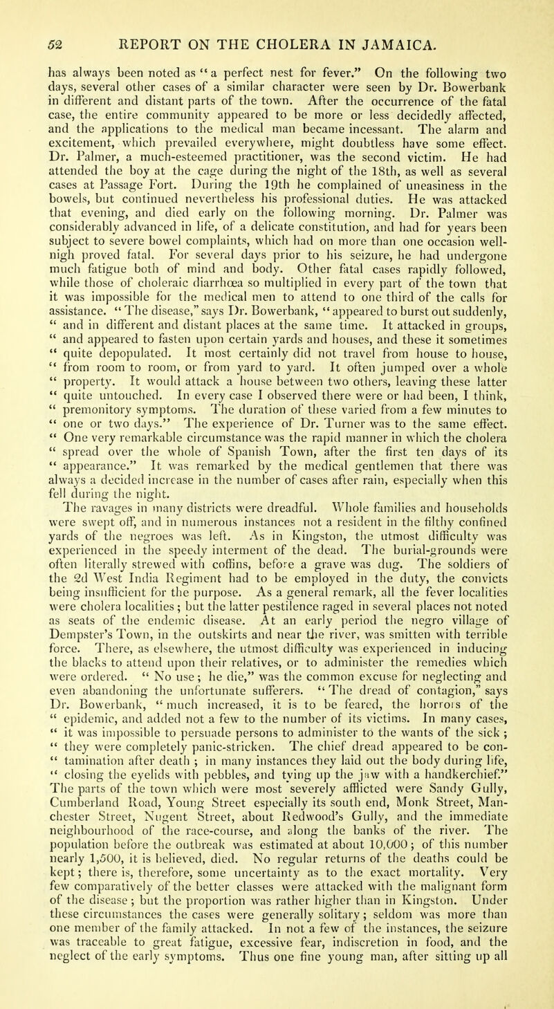 has always been noted as *• a perfect nest for fever. On the following two days, several other cases of a similar character were seen by Dr. Bowerbank in different and distant parts of the town. After the occurrence of the fatal case, the entire community appeared to be more or less decidedly affected, and the applications to the medical man became incessant. The alarm and excitement, which prevailed everywhere, might doubtless have some effect. Dr. Palmer, a much-esteemed practitioner, was the second victim. He had attended the boy at the cage during the night of the 18th, as well as several cases at Passage Fort. During the 19th he complained of uneasiness in the bowels, but continued nevertheless his professional duties. He was attacked that evening, and died early on the following morning. Dr. Palmer was considerably advanced in life, of a delicate constitution, and had for years been subject to severe bowel complaints, which had on more than one occasion well- nigh proved fatal. For several days prior to his seizure, he had undergone much fatigue both of mind and body. Other fatal cases rapidly followed, while those of choleraic diarrhoea so multiplied in every part of the town that it was impossible for the medical men to attend to one third of the calls for assistance.  The disease, says Dr. Bowerbank,  appeared to burst out suddenly,  and in different and distant places at the same time. It attacked in groups,  and appeared to fasten upon certain yards and houses, and these it sometimes *' quite depopulated. It most certainly did not travel from house to house,  from room to room, or from yard to yard. It often jumped over a whole  property. It would attack a house between two others, leaving these latter  quite untouched. In every case I observed there were or had been, I think,  premonitory symptoms. The duration of these varied from a few minutes to *' one or two days. The experience of Dr. Turner was to the same effect.  One very remarkable circumstance was the rapid manner in which the cholera  spread over the whole of Spanish Town, after the first ten days of its *' appearance. It was remarked by the medical gentlemen that there was always a decided increase in the number of cases after rain, especially when this fell during the night. The ravages in many districts were dreadful. Whole families and households were swept off, and in numerous instances not a resident in the filthy confined yards of the negroes was left. As in Kingston, the utmost difficulty was experienced in the speedy interment of the dead. The burial-grounds were often literally strewed with coffins, before a grave was dug. The soldiers of the 2d West India Regiment had to be employed in the duty, the convicts being insufficient for the purpose. As a general remark, all the fever localities were cholera locahties ; but the latter pestilence raged in several places not noted as seats of the endemic disease. At an early period the negro village of Dempster's Town, in the outskirts and near tiie river, was smitten with terrible force. There, as elsewhere, the utmost difficulty was experienced in inducing the blacks to attend upon their relatives, or to administer the remedies which were ordered.  No use; he die, was the common excuse for neglecting and even abandoning the unfortunate sufferers.  The dread of contagion, says Dr. Bowerbank,  much increased, it is to be feared, the horrois of the  epidemic, and added not a few to the number of its victims. In many cases,  it was impossible to persuade persons to administer to the wants of the sick ;  they were completely panic-stricken. The chief dread appeared to be con-  tamination after death ; in many instances they laid out the body during life, '* closing the eyelids with pebbles, and tying up the jaw with a handkerchief. The parts of the town which were most severely afflicted were Sandy Gully, Cumberland Road, Young Street especially its south end, Monk Street, Man- chester Street, Nugent Street, about Redwood's Gully, and the immediate neighbourhood of tlie race-course, and along the banks of the river. The population before the outbreak was estimated at about 10,000; of this number nearly 1,500, it is believed, died. No regular returns of the deaths could be kept; there is, therefore, some uncertainty as to the exact mortality. V'^ery few comparatively of the better classes were attacked with the malignant form of the disease ; but the proportion was rather higher than in Kingston. Under these circumstances the cases were generally solitary; seldom was more than one member of the family attacked. In not a few of the instances, the seizure was traceable to great fatigue, excessive fear, indiscretion in food, and the neglect of the early symptoms. Thus one fine young man, after sitting up all