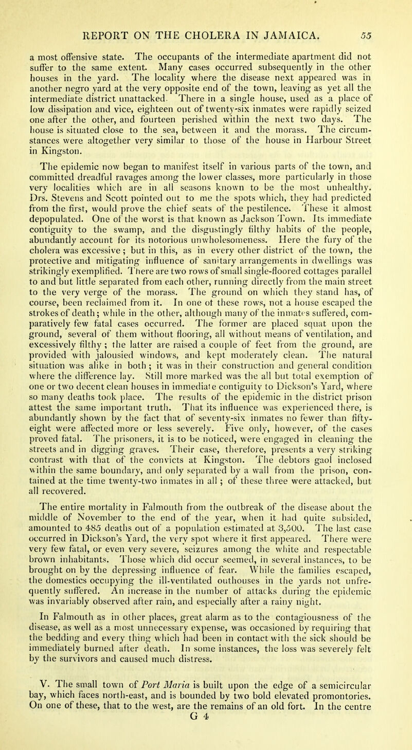 a most offensive state. The occupants of the intermediate apartment did not suffer to the same extent. Many cases occurred subsequently in the other houses in the yard. The locahty where the disease next appeared was in anotlier negro yard at the very opposite end of the town, leaving as yet all the intermediate district unattacked. There in a single house, used as a place of low dissipation and vice, eighteen out of twenty-six inmates were rapidly seized one after the other, and fourteen perished within the next two days. The iiouse is situated close to the sea, between it and the morass. The circum- stances were altogether very similar to those of tiie house in Harbour Street in Kingston. The epidemic now began to manifest itself in various parts of the town, and committed dreadful ravages among the lower classes, more particularly in those very localities which are in all seasons known to be the most unhealthy. Drs. Stevens and Scott pointed out to me the spots which, they had predicted from the first, would prove the chief seats of the pestilence. These it almost depopulated. One of the worst is that known as Jackson Town. Its immediate contiguity to the swamp, and the disgustingly filthy habits of the people, abundantly account for its notorious unwholesomeness. Here the fury of the cholera was excessive; but in this, as in every other district of the town, the protective and mitigating influence of sanitary arrangements in dwellings was strikingly exemplified. There are two rows of small single-floored cottages parallel to and but little separated from each other, running directly from the main street to the very verge of the morass. The ground on which they stand has, of course, been reclaimed from it. In one ot these rows, not a house escaped the strokes of death; while in the other, although many of the inmatts suffered, com- paratively few fatal cases occurred. The former are placed squat upon the ground, several of them without flooring, all without means of ventilation, and excessively filthy ; the latter are raised a couple of feet from the ground, are provided with jalousied windows, and kept moderately clean. The natural situation was alike in both ; it was in their construction and general condition where the difference lay. Still more marked was the all but total exemption of one or two decent clean houses in immediate contiguity to Dickson's Yard, where so many deaths took place. The results of the epidemic in the district prison attest the same impoi tant truth. That its influence was experienced there, is abundantly shown by the fact that of seventy-six inmates no fewer than fifty- eight were affected more or less severely. Five only, however, of the cases proved fatal. The prisoners, it is to be noticed, were engaged in cleaning the streets and in digging graves. Their case, therefore, presents a very striking contrast with that of the convicts at Kingston. The debtors gaol inclosed within the same boundary, and only separated by a wall from the prison, con- tained at the time twenty-two inmates in all ; of these tliree were attacked, but all recovered. The entire mortality in Falmouth from the outbreak of the disease about the middle of November to the end of the year, when it had quite subsided, amounted to 485 deaths out of a population estimated at 3,500. 1 he last case occurred in Dickson's Yard, the very spot where it first appeared. There were very few fatal, or even very severe, seizures among the white and respectable brown inhabitants. Those which did occur seemed, in several instances, to be brought on by the depressing influence of fear. While the families escaped, the domestics occupying the ill-ventilated outhouses in the yards not unfre- quently suffered. An increase in the number of attacks during the epidemic was invariably observed after rain, and especially after a rainy night. In Falmouth as in other places, great alarm as to the contagiousness of the disease, as well as a most unnecessary expense, was occasioned by requiring that the bedding and every thing which had been in contact with the sick should be immediately burned after death. In some instances, the loss was severely felt by the survivors and caused much distress. V. The small town of Port Maria is built upon the edge of a semicircular bay, which faces north-east, and is bounded by two bold elevated promontories. On one of these, that to the west, are the remains of an old fort. In the centre