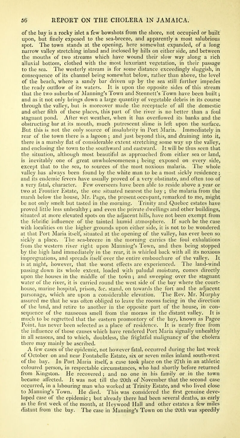 of the bay is a rocky islet a few bowshots from the shore, not occupied or built upon, but finely exposed to the sea-breeze, and apparently a most salubrious spot. The town stands at the opening, here somewhat expanded, of a long narrow valley stretching inland and inclosed by hills on either side, and between the mouths of two streams which have wound their slow way along a rich alluvial bottom, clothed with the most luxuriant vegetation, in their passage to the sea. The westerly stream is for some distance exceedingly sluggish, in consequence of its channel being somewhat below, rather than above, the level of the beach, where a sandy bar driven up by the sea still further impedes the ready outflow of its waters. It is upon the opposite sides of this stream that the two suburbs of Manning's Town and Stennett's Town have been built; and as it not only brings down a large quantity of vegetable debris in its course through the valley, but is moreover made the receptacle of all the domestic and other filth of these places, this part of the river is no better than a foul stagnant pond. After wet weather, when it has overflowed its banks and the obstructing bar at its mouth, much putrescent slime is left upon the surface. But this is not the only source of insalubrity in Fort Maria. Immediately in rear of the town there is a lagoon ; and just beyond this, and draining into it, there is a marshy flat of considerable extent stretclring some way up the valley, and enclosing the town to the southward and eastward. It will be thus seen that the situation, although most beautiful as approached from either sea or land, is inevitably one of great unwholesomeness ; being exposed on every side, except that to the sea, to sources of the most noxious malaria. The whole valley has always been found by the white man to be a most sickly residence; and its endemic fevers have usually proved of a very obstinate, and often too of a very fatal, character. Few overseers have been able to reside above a year or two at Frontier Estate, the one situated nearest the bay ; the malaria from the marsh below the house, Mr. Page, the present occupant, remarked to me, might be not only smelt but tasted in the morning. Trinity and Quebec estates have proved little less unhealthy ; and even the private dwellings and other buildings, situated at more elevated spots on the adjacent hills, have not been exempt from the febrific influence of tlie tainted humid atmosphere. If such be the case with localities on the higher grounds upon either side, it is not to be wondered at that Port Maria itself, situated at the opening of the valley, has ever been so sickly a place. The sea-breeze in the morning carries the foul exhalations from the western river right upon Manning's Town, and then being stopped by the high land immediately in the rear, it is whirled back with all its noxious impregnations, and spreads itself over the entire embouchure of the valley. It is at night, however, that the worst efiects are experienced. The land-wind passing down its whole extent, loaded with paludal moisture, comes directly upon the houses in the middle of the town ; and sweeping over the stagnant water of the river, it is carried round the west side of the bay where the court- house, marine hospital, prison, &c. stand, on towards the fort and the adjacent parsonage, which are upon a considerable elevation. The Rev. Mr. Murphy assured me that he was often obliged to leave the rooms facing in the direction of the land, and retire to another in the opposite part of the house, in con- sequence of the nauseous smell from the morass in the distant valley. It is much to be regretted that the eastern promontory of the bay, known as Pagee Point, has never been selected as a place of residence. It is nearly free from the influence of those causes which have rendered Port Maria signally unhealthy in all seasons, and to which, doubtless, the frightful malignancy of the cholera there may mainly be ascribed. A few cases of the epidemic, not however fatal, occurred during the last week of October on and near Fontabelle Estate, six or seven miles inland south-west of the bay. In Port Maria itself, a case took place on the 27th in an athletic coloured person, in respectable circumstances, who had shortly before returned from Kingston. He recovered; and no one in his family or in the town became affected. It was not till the 20th of November that the second case occurred, in a labouring man who worked at Trinity Estate, and who lived close to Manning's Town. He died. This was considered the first genuine deve- loped case of the epidemic; but already there had been several deaths, as early as the first week of the month, at Hey wood Hall and other estates a few miles distant from the bay. The case in Manning's Town on the 20th was speedily
