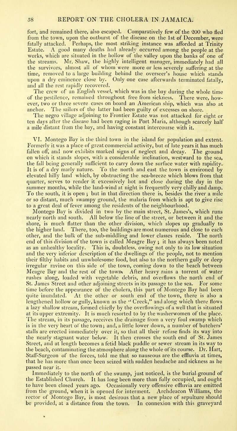 fort, and remained there, also escaped. Comparatively few of the 200 who fled from the town, upon the outburst of the disease on tlie 1st of December, were fatally attacked. Perhaps, the most striking instance was afforded at Trinity Estate. A good many deaths had already occurred among the people at the works, which are situated in the hollow of the valley upon the banks of one of the streams, Mr. Shaw, the highly intelligent manager, immediately had all the survivors, almost all of whom were more or less severely suffering at the time, removed to a large building behind the overseer's house whicii stands upon a dry eminence close by. Only one case afterwards terminated fatally, and all the rest rapidly recovered. The crew of an English vessel, which was in the bay during the whole time of the pestilence, remained throughout free from sickness. There were, how- ever, two or three severe cases on board an American ship, which was also at anchor. The sailors of the latter had been guilty of excesses on shore. The negro village adjoining to Frontier Estate was not attacked for eight or ten days after the disease had been raging in Port Maria, although scarcely half a mile distant from the bay, and having constant intercourse with it. VI. Montego Bay is the third town in the island for population and extent. Formerly it was a place of great commicrcial activity, but of late years it has much fallen off, and now exhibits marked signs of neglect and decay. The ground on which it stands slopes, with a considerable inclination, westward to the sea, the fall being generally sufficient to carry down the surface water with rapidity. It is of a dry marly nature. To the north and east the town is environed by elevated hilly land which, by obstructing the sea-breeze which blows from that quarter, serves to render it excessively hot and close during the day in the summer months, while the land-wind at night is frequently very chilly and damp. To the south, it is open ; but in that direction there is, besides the river a mile or so distant, much swampy ground, the malaria from which is apt to give rise to a great deal of fever among the residents of the neighbourhood. Montego Bay is divided in two by the main street, St. James's, which runs nearly north and south. All below the line of the street, or between it and the shore, is much flatter than the other division, which slopes up gradually to the higher land. There, too, the buildings are most numerous and close to each other, and the bulk of the sub-middling and lower classes reside. The north end of this division of the town is called Meagre Bay ; it has always been noted as an unhealthy locality. This is, doubtless, owing not only to its low situation and the very inferior description of the dwellings of the people, not to mention their fllthy habits and unwholesome food, but also to the northern gully or deep irregular ravine on this side of the town, coming down to the beach between Meagre Bay and the rest of the towrx After heavy rains a torrent of water rushes along, loaded with vegetable debris, and overflows the north end of St. James Street and other adjoining streets in its passage to the sea. For some time before the appearance of the cholera, this part of Montego Bay had been quite inundated. At the other or south end of the town, there is also a lengthened hollow or gully, known as the Creek, and along which there flows a lazy shallow stream, formed chiefly by the overflowings of a well that is situated at its upper extremity. It is much resorted to by the washerwomen of the place. The stream, in its passage, receives the drainage from a very foul swamp which is in the very heart of the town; and, a little lower down, a number of butchers' stalls are erected immediately over it, so that all their refuse finds its way into the nearly stagnant water below. It then crosses the south end of St. James Street, and at length becomes a fetid black puddle or sewer stream in its way to the beach, contaminating the atmosphere along the whole of its course. Dr. Hart, Staff-Surgeon of the forces, told me that so nauseous are the effluvia at times, that he has more than once been seized with sudden headache and sickness as he passed near it. Immediately to the north of the swamp, just noticed, is the burial-ground of the Established Church. It has long been more than fully occupied, and ought to have been closed years ago. Occasionally very offensive effluvia are emitted from the ground, when it is opened for interment. Archdeacon Williams, the rector of Montego Bay, is most desirous that a new place of sepulture should be provided, at a distance from the town. In connexion with this graveyard *