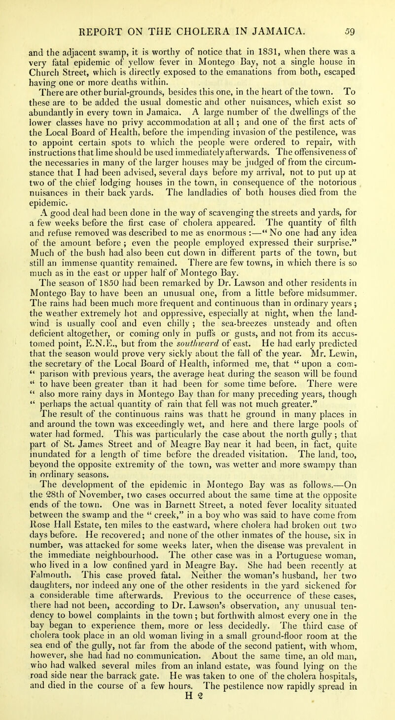 and the adjacent swamp, it is worthy of notice that in 1831, when there was a very fatal epidemic of yellow fever in Montego Bay, not a single house in Church Street, which is directly exposed to the emanations from both, escaped having one or more deaths within. There are other burial-grounds, besides this one, in the heart of the town. To these are to be added the usual domestic and other nuisances, which exist so abundantly in every town in Jamaica. A large number of the dwellings of the lower classes have no privy accommodation at all; and one of the first acts of the Local Board of Health, before the impending invasion of the pestilence, was to appoint certain spots to which the people were ordered to repair, with instructions that lime should be used immediately afterwards. The ofFensiveness of the necessaries in many of the larger houses may be judged of from the circum- stance that I had been advised, several days before my arrival, not to put up at two of the chief lodging houses in the town, in consequence of the notorious nuisances in their back yards. The landladies of both houses died from the epidemic. A good deal had been done in the way of scavenging the streets and yards, for a few weeks before the first case of cholera appeared. The quantity of filth and refuse removed was described to me as enormous :— No one had any idea of the amount before ; even the people employed expressed their surprise. Much of the bush had also been cut down in diflPerent parts of the town, but still an immense quantity remained. There are few towns, in which there is so much as in the east or upper half of Montego Bay. The season of 1850 had been remarked by Dr. Lawson and other residents in Montego Bay to have been an unusual one, from a little before midsummer. The rains had been much more frequent and continuous than in ordinary years ; the weather extremely hot and oppressive, especially at night, when the land- wind is usually cool and even chilly ; the sea-breezes unsteady and often deficient altogether, or coming only in puffs or gusts, and not from its accus- tomed point, E.N.E., but from the southward of east. He had early predicted that the season would prove very sickly about the fall of the year. Mr. Lewin, the secretary of the Local Board of Health, informed me, that  upon a com-  parison with previous years, the average heat during the season will be found  to have been greater than it had been for some time before. There were *' also more rainy days in Montego Bay than for many preceding years, though  perhaps the actual quantity of rain that fell was not much greater. The result of the continuous rains was thatt he ground in many places in and around the town was exceedingly wet, and here and there large pools of water had formed. This was particularly the case about the north gully; that part of St. James Street and of Meagre Bay near it had been, in fact, quite inundated for a length of time before the dreaded visitation. The land, too, beyond the opposite extremity of the town, was wetter and more swampy than in ordinary seasons. The development of the epidemic in Montego Bay was as follows.—On the 28th of November, two cases occurred about the same time at the opposite ends of the town. One was in Barnett Street, a noted fever locality situated between the swamp and the  creek, in a boy who was said to have come from Rose Hall Estate, ten miles to the eastward, where cholera had broken out two days before. He recovered; and none of the other inmates of the house, six in number, was attacked for some weeks later, when the disease was prevalent in the immediate neighbourhood. The other case was in a Portuguese woman, who lived in a low confined yard in Meagre Bay. She had been recently at Falmouth. This case proved fatal. Neither the woman's husband, her two daughters, nor indeed any one of the other residents in the yard sickened for a considerable time afterwards. Previous to the occurrence of these cases, there had not been, according to Dr. Lawson's observation, any unusual ten- dency to bowel complaints in the town ; but forthwith almost every one in the bay began to experience them, more or less decidedly. The third case of cholera took place in an old woman living in a small ground-floor room at the sea end of the gully, not far from the abode of the second patient, with whom, however, she had had no communication. About the same time, an old man, who had walked several miles from an inland estate, was found lying on the road side near the barrack gate. He was taken to one of the cholera hospitals, and died in the course of a few hours. The pestilence now rapidly spread in H 2