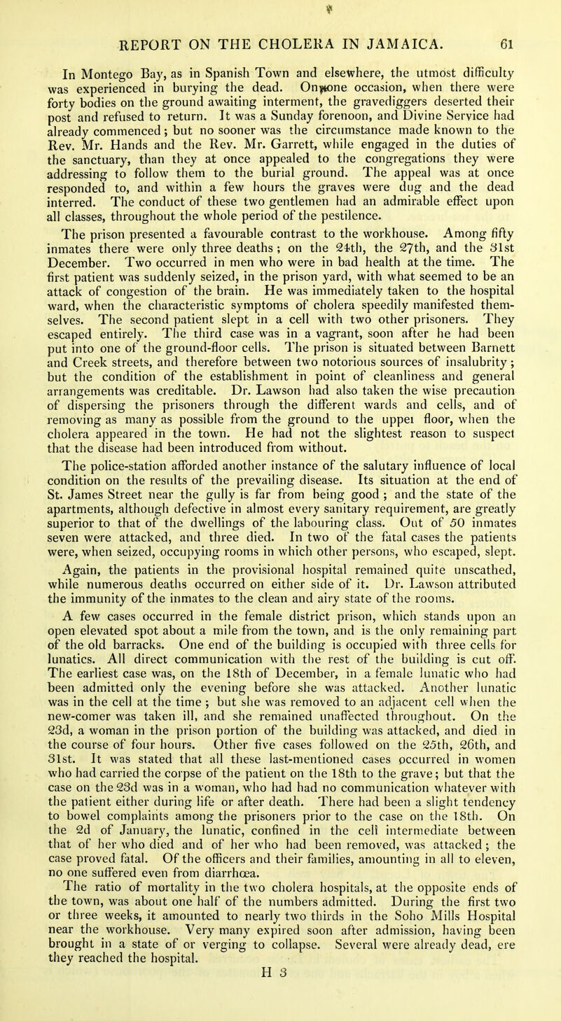 In Montego Bay, as in Spanish Town and elsewhere, the utmost difficulty was experienced in burying the dead. Onyione occasion, when there were forty bodies on the ground awaiting interment, the gravediggers deserted their post and refused to return. It was a Sunday forenoon, and Divine Service had already commenced; but no sooner was the circumstance made known to the Rev. Mr. Hands and the Rev. Mr. Garrett, while engaged in the duties of the sanctuary, than they at once appealed to the congregations they were addressing to follow them to the burial ground. The appeal was at once responded to, and within a few hours the graves were dug and the dead interred. The conduct of these two gentlemen had an admirable effect upon all classes, throughout the whole period of the pestilence. The prison presented a favourable contrast to the workhouse. Among fifty inmates there were only three deaths ; on the Sith, the 27th, and the 31st December. Two occurred in men who were in bad health at the time. The first patient was suddenly seized, in the prison yard, with what seemed to be an attack of congestion of the brain. He was immediately taken to the hospital ward, when the characteristic symptoms of cholera speedily manifested them- selves. The second patient slept in a cell with two other prisoners. They escaped entirely. Tiie third case was in a vagrant, soon after he had been put into one of the ground-floor cells. The prison is situated between Barnett and Creek streets, and therefore between two notorious sources of insalubrity; but the condition of the establishment in point of cleanliness and general arrangements was creditable. Dr. Lawson had also taken the wise precaution of dispersing the prisoners through the different wards and cells, and of removing as many as possible from the ground to the uppei floor, when the cholera appeared in the town. He had not the slightest reason to suspect that the disease had been introduced from without. The police-station afforded another instance of the salutary influence of local i condition on the results of the prevailing disease. Its situation at the end of St. James Street near the gully is far from being good ; and the state of the apartments, although defective in almost every sanitary requirement, are greatly superior to that of the dwellings of the labouring class. Out of 50 inmates seven were attacked, and three died. In two of the fatal cases the patients were, when seized, occupying rooms in which other persons, who escaped, slept. Again, the patients in the provisional hospital remained quite unscathed, while numerous deaths occurred on either side of it. Dr. Lawson attributed the immunity of the inmates to the clean and airy state of the rooms. A few cases occurred in the female district prison, which stands upon an open elevated spot about a mile from the town, and is the only remaining part of the old barracks. One end of the building is occupied with three cells for lunatics. All direct communication with the rest of the building is cut off. The earliest case was, on the 18th of December, in a female lunatic who had been admitted only the evening before she was attacked. Another lunatic was in the cell at the time ; but she was removed to an adjacent cell wiien the new-comer was taken ill, and she remained unaffected throughout. On the 23d, a woman in the prison portion of the building was attacked, and died in the course of four hours. Other five cases followed on the 25th, 26th, and 31st. It was stated that all these last-mentioned cases occurred in women who had carried the corpse of the patient on the 18th to the grave; but that the case on the 23d was in a woman, who had had no communication whatever with the patient either during life or after death. There had been a slight tendency to bowel complaints among the prisoners prior to the case on the 18th. On the 2d of January, the lunatic, confined in the eel! intermediate between that of her who died and of her who had been removed, was attacked; the case proved fatal. Of the officers and their families, amounting in all to eleven, no one suffered even from diarrhoea. The ratio of mortality in the two cholera hospitals, at the opposite ends of the town, was about one half of the numbers admitted. During the first two or three weeks, it amounted to nearly two thirds in the Soho Mills Hospital near the workhouse. Very many expired soon after admission, having been brought in a state of or verging to collapse. Several were already dead, ere they reached the hospital. H 3