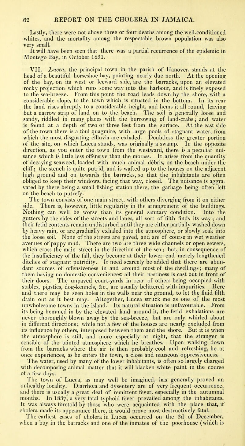♦ 62 REPORT ON THE CHOLERA IN JAMAICA. Lastly, there were not above three or four deaths among the well-conditioned whites, and the mortality amoMg the respectable brown population was also very small. It will have been seen that there was a partial recurrence of the epidemic in Montego Bay, in October 1851. VIL hucea, the principal town in the parish of Hanover, stands at the head of a beautiful horseshoe bay, pointing nearly due north. At the opening of the bay, on its west or leeward side, are the barracks, upon an elevated rocky projection which runs some way into the harbour, and is finely exposed to the sea-breeze. From this point the road leads down by the shore, with a considerable slope, to the town which is situated in the bottom. In its rear the land rises abruptly to a considerable height, and hems it all round, leaving but a narrow strip of land on to the beach. The soil is generally loose and sandy, riddled in many places with the burrowing of land-crabs; and water is found at a depth of two or three feet from the surface. At the east side of the town there is a foul quagmire, with large pools of stagnant water, from which the most disgusting effluvia are exhaled. Doubtless the greater portion of the site, on which Lucea stands, was originally a swamp. In the opposite direction, as you enter the town from the westward, there is a peculiar nui- sance which is little less offensive than the morass. It arises from the quantity of decaying seaweed, loaded with much animal debris, on the beach under the cliff; the stench is quite putrid, and is wafted up to the houses on the adjacent high ground and on towards the barracks, so that the inhabitants are often obliged to keep their windows, facing that way, closed. The nuisance is aggra- vated by there being a small fishing station there, the garbage being often left on the beach to putrefy. The town consists of one main street, witli others diverging from it on either side. There is, however, little regularity in the arrangement of the buildings. Nothing can well be worse than its general sanitary condition. Into the gutters by the sides of the streets and lanes, all sort of filth finds its way ; and their fetid contents remain undisturbed until they are either partially washed down by heavy rain, or are gradually exhaled into the atmosphere, or slowly soak into the loose soil. None of the streets are paved, and are of course in wet weather avenues of pappy mud. There are two are three wide channels or open sewers, which cross the main street in the direction of the sea; but, in consequence of the insufficiency of the fall, they become at their lower end merely lengthened ditches of stagnant putridity. It need scarcely be added that there are abun- dant sources of offensiveness in and around most of the dwellings; many of them having no domestic convenience?; all their nastiness is cast out in front of their doors. The unpaved court-yards in rear of others being occupied with stables, pigsties, dog-kennels, &c., are usually belittered with impurities. Here and there may be seen holes in the walls near the ground, to let the fluid filth drain out as it best may. Altogether, Lucea struck me as one of the most unwholesome towns in the island. Its natural situation is unfavourable. From its being hemmed in by the elevated land around it, the fetid exhalations are never thoroughly blown away by the sea-breeze, but are only whirled about in different directions; while not a few of the houses are nearly excluded from its influence by others, interposed between them and the shore. But it is when the atmosphere is still, and more especially at night, that the stranger is sensible of the tainted atmosphere which he breathes. Upon walking down from the barracks where the air is then probably cool and refireshing, he at once experiences, as he enters the town, a close and nauseous oppressiveness. The water, used by many of the lower inhabitants, is often so largely charged with decomposing animal matter that it will blacken white paint in the course of a few days. The town of Lucea, as may well be imagined, has generally proved an unhealthy locality. Diarrhoea and dysentery are of very frequent occurrence, and there is usually a great deal of remittent fever, especially in the autumnal months. In 1837, ^ very fatal typhoid fever prevailed among the inhabitants. It was always foretold by those who were acquainted with the place that, if cholera made its appearance there, it would prove most destructively fatal. The earliest cases of cholera in Lucea occurred on the 3d of December, when a boy in the barracks and one of the inmates of the poorhouse (which is