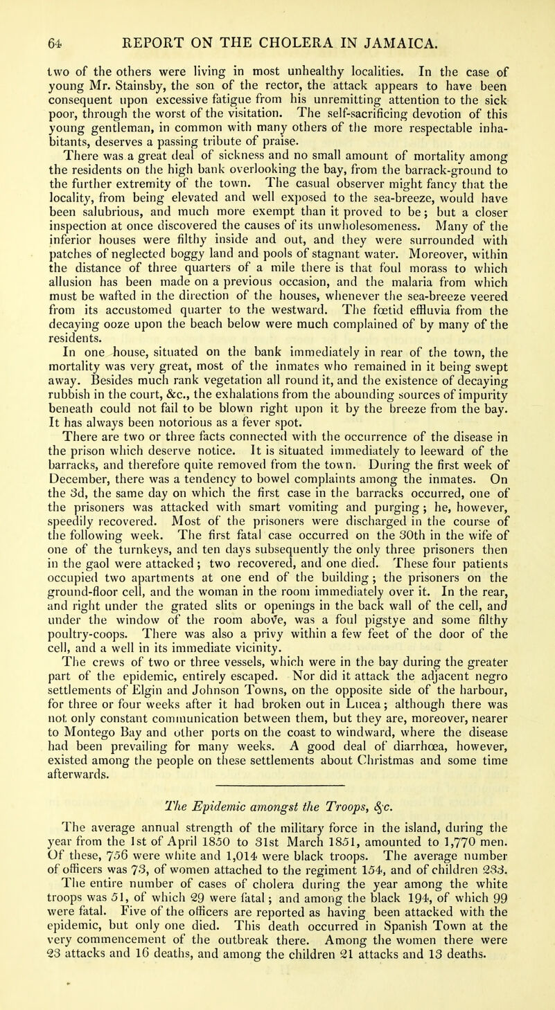 two of the others were living in most unhealthy localities. In the case of young Mr. Stainsby, the son of the rector, the attack appears to have been consequent upon excessive fatigue from his unremitting attention to the sick poor, through the worst of the visitation. The self-sacrificing devotion of this young gentleman, in common with many others of the more respectable inha- bitants, deserves a passing tribute of praise. There was a great deal of sickness and no small amount of mortality among the residents on the high bank overlooking the bay, from the barrack-ground to the further extremity of the town. The casual observer might fancy that the locality, from being elevated and well exposed to the sea-breeze, would have been salubrious, and much more exempt than it proved to be; but a closer inspection at once discovered the causes of its unwholesomeness. Many of the inferior houses were filthy inside and out, and they were surrounded with patches of neglected boggy land and pools of stagnant water. Moreover, within the distance of three quarters of a mile there is that foul morass to which allusion has been made on a previous occasion, and the malaria from which must be wafted in the direction of the houses, whenever the sea-breeze veered from its accustomed quarter to the westward. The foetid effluvia from the decaying ooze upon the beach below were much complained of by many of the residents. In one house, situated on the bank immediately in rear of the town, the mortality was very great, most of the inmates who remained in it being swept away. Besides much rank vegetation all round it, and the existence of decaying rubbish in the court, &c., the exhalations from the abounding sources of impurity beneath could not fail to be blown right upon it by the breeze from the bay. It has always been notorious as a fever spot. There are two or three facts connected with the occurrence of the disease in the prison which deserve notice. It is situated immediately to leeward of the barracks, and therefore quite removed from the town. During the first week of December, there was a tendency to bowel complaints among the inmates. On the 3d, the same day on which the first case in the barracks occurred, one of the prisoners was attacked with smart vomiting and purging ; he, however, speedily recovered. Most of the prisoners were discharged in the course of the following week. The first fatal case occurred on the 30th in the wife of one of the turnkeys, and ten days subsequently the only three prisoners then in the gaol were attacked ; two recovered, and one died. These four patients occupied two apartments at one end of the building ; the prisoners on the ground-floor cell, and the woman in the room immediately over it. In the rear, and right under the grated slits or openings in the back wall of the cell, and under the window of the room above, was a foul pigstye and some filthy poultry-coops. There was also a privy within a few feet of the door of the cell, and a well in its immediate vicinity. The crews of two or three vessels, which were in the bay during the greater part of the epidemic, entirely escaped. Nor did it attack the adjacent negro settlements of Elgin and Johnson Towns, on the opposite side of the harbour, for three or four weeks after it had broken out in Lucea; although there was not only constant communication between them, but they are, moreover, nearer to Montego Bay and other ports on the coast to windward, where the disease had been prevailing for many weeks. A good deal of diarrhoea, however, existed among the people on these settlements about Christmas and some time afterwards. The Epidemic amongst the Troops, 8^c. The average annual strength of the military force in the island, during the year from the 1st of April 1850 to 31st March 1851, amounted to 1,770 men. Of these, 7<56 were white and 1,014 were black troops. The average number of officers was 73, of women attached to the regiment 154, and of children 233. The entire number of cases of cholera during the year among the white troops was 51, of which 29 were fatal; and among the black 194, of which 99 were fatal. Five of the officers are reported as having been attacked with the epidemic, but only one died. This death occurred in Spanish Town at the very commencement of the outbreak there. Among the women there were 23 attacks and 16 deaths, and among the children 21 attacks and 13 deaths.