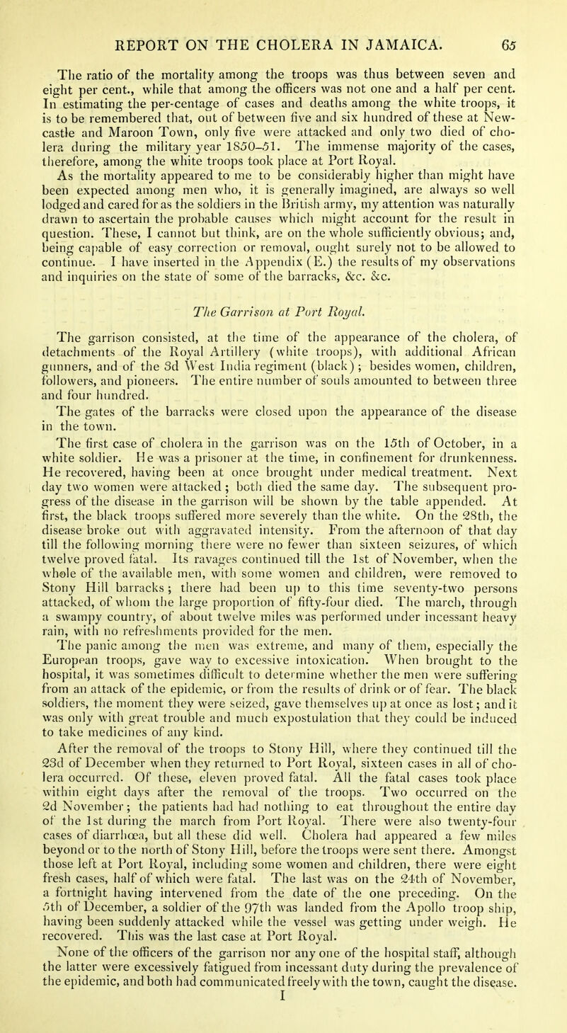 The ratio of the mortality among the troops was thus between seven and eight per cent., while that among the officers was not one and a half per cent. In estimating the per-centage of cases and deaths among the white troops, it is to be remembered that, out of between five and six hundred of these at New- castle and Maroon Town, only five were attacked and only two died of cho- lera during the military year 1850-51. The immense majority of the cases, therefore, among the white troops took place at Port Royal. As the mortality appeared to me to be considerably higher than might have been expected among men who, it is generally imagined, are always so well lodged and cared for as the soldiers in the British army, my attention was naturally drawn to ascertain the probable causes which might account for the result in question. These, I cannot but think, are on the whole sufficiently obvious; and, being caf)able of easy correction or removal, ought surely not to be allowed to continue. I have inserted in the Appendix (E.) the results of my observations and inquiries on the state of some of the barracks, &c. &c. The Garrison at Port Royal. The garrison consisted, at the time of the appearance of the cholera, of detachments of the Royal Artillery (white troops), with additional African gunners, and of the 3d West India regiment (black); besides women, children, followers, and pioneers. The entire number of souls amounted to between three and four hundred. The gates of the barracks were closed upon the appearance of the disease in the town. The first case of cholera in the garrison was on the 15th of October, in a white soldier. He was a prisoner at the time, in confinement for drunkenness. He recovered, having been at once brought under medical treatment. Next day two women were attacked; both died the same day. The subsequent pro- gress of the disease in the garrison will be shown by the table appended. At first, the black troops suffered more severely than the white. On the 2Sth, the disease broke out with aggravated intensity. From the afternoon of that day till the following morning there were no fewer than sixteen seizures, of which twelve proved fatal. Its ravages continued till the 1st of November, when tiie wh«le of the available men, with some women and children, were rem.oved to Stony Hill barracks; there had been uj) to this time seventy-two persons attacked, of whom the large proportion of fifty-four died. The march, through a swampy country, of about twelve miles was performed under incessant heavy rain, with no refreshments provided for the men. The panic among the men was extreme, and many of them, especially the European troops, gave way to excessive intoxication. When brought to the hospital, it was sometimes difficult to determine whether the men were suffering from an attack of the epidemic, or from the results of drink or of fear. The black soldiers, the moment they were seized, gave themselves up at once as lost; and it was only with great trouble and much expostulation that they could be induced to take medicines of any kind. After the removal of the troops to Stony Hill, where they continued till the 23d of December when they returned to Port Royal, sixteen cases in all of cho- lera occurred. Of these, eleven proved fatal. All the fatal cases took place within eight days after the removal of the troops. Two occurred on the 2d November; the patients had had nothing to eat throughout the entire day of the 1st during the march from Port Royal. There were also twenty-four cases of diarrhoea, but all these did well. Cholera had appeared a few miles beyond or to the north of Stony Hill, before the troops were sent there. Amongst those left at Port Royal, including some women and children, there were eight fresh cases, half of which were fatal. The last was on the 24th of November, a fortnight having intervened from the date of the one preceding. On the 5th of December, a soldier of the 97th was landed from the Apollo troop ship, having been suddenly attacked while the vessel was getting under weigh. He recovered. This was the last case at Port Royal. None of the officers of the garrison nor anyone of the hospital staff, although the latter were excessively fatigued from incessant duty during the prevalence of the epidemic, and both had communicated freely with the town, caught the disease.