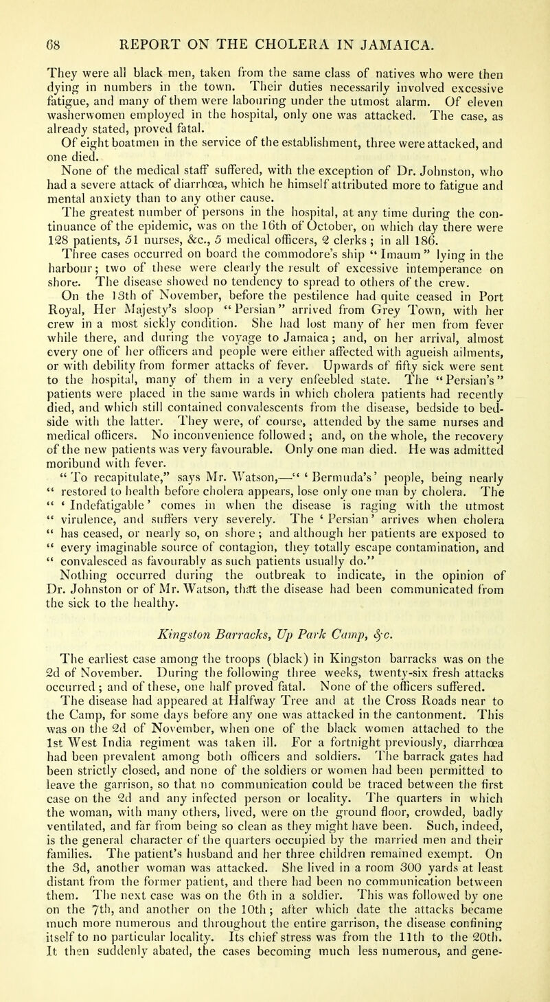 They were all black men, taken from the same class of natives who were then dying in numbers in the town. Their duties necessarily involved excessive fatigue, and many of them were labouring under the utmost alarm. Of eleven washerwomen employed in the hospital, only one was attacked. The case, as already stated, proved fatal. Of eight boatmen in the service of the establishment, three were attacked, and one died. None of the medical staff suffered, with the exception of Dr. Johnston, who had a severe attack of diarrhoea, wiiich he himself attributed more to fatigue and mental anxiety than to any other cause. The greatest number of persons in the hospital, at any time during the con- tinuance of the epidemic, was on the l6th of October, on which day there were 128 patients, 51 nurses, &c., 5 medical officers, 2 clerks ; in all 186. Three cases occurred on board the commodore's ship  Imaum lying in the harbour; two of these were clearly the result of excessive intemperance on shore. The disease showed no tendency to spread to others of the crew. On the 13th of November, before the pestilence had quite ceased in Port Royal, Her Majesty's sloop Persian arrived from Grey Town, with her crew in a most sickly condition. She had lost many of her men from fever while there, and during the voyage to Jamaica; and, on her arrival, almost every one of her officers and people were either affected with agueish ailments, or with debility from former attacks of fever. Upwards of fifty sick were sent to the hospital, many of them in a very enfeebled state. The  Persian's patients were placed in the same wards in which cholera patients had recently died, and which still contained convalescents from the disease, bedside to bed- side with the latter. They were, of course, attended by the same nurses and medical officers. No inconvenience followed ; and, on the whole, the recovery of the new patients was very favourable. Only one man died. He was admitted moribund with fever. To recapitulate, says Mr. Watson,— 'Bermuda's' people, being nearly  restored to health before cholera appears, lose only one man by cholera. The  ' Indefatigable' comes in when the disease is raging with the utmost  virulence, and suffers very severely. The ' Persian' arrives when cholera  has ceased, or nearly so, on shore; and although her patients are exposed to  every imaginable source of contagion, they totally escape contamination, and  convalesced as favourably as such patients usually do. Nothing occurred during the outbreak to indicate, in the opinion of Dr. Johnston or of Mr. Watson, th-Jt the disease had been communicated from the sick to the healthy. Kingston Barracks, Up Park Camp, S)-c. The earliest case among the troops (black) in Kingston barracks was on the 2d of November. During the following three weeks, twenty-six fresh attacks occurred ; and of these, one half proved fatal. None of the officers suffered. The disease had appeared at Halfway Tree and at the Cross Roads near to the Camp, for some days before any one was attacked in the cantonment. This was on the 2d of November, when one of the black women attached to the 1st West India regiment was taken ill. For a fortnight previously, diarrhoea had been prevalent among both officers and soldiers. The barrack gates had been strictly closed, and none of the soldiers or women had been permitted to leave the garrison, so that no communication could be traced between the first case on the 2d and any infected person or locality. The quarters in which the woman, with many others, lived, were on the ground floor, crowded, badly ventilated, and far from being so clean as they might have been. Such, indeed, is the general character of the quarters occupied by the mai ried men and their families. The patient's husband and her three children remained exempt. On the 3d, another woman was attacked. She lived in a room 300 yards at least distant from the former patient, and there had been no communication between them. The next case was on the 6th in a soldier. This was followed by one on the 7th, and another on the 10th ; after which date the attacks became much more numerous and throughout the entire garrison, the disease confining itself to no particular locality. Its chief stress was from the 11th to the 20th. It thi^n suddenly abated, the cases becoming much less numerous, and gene-