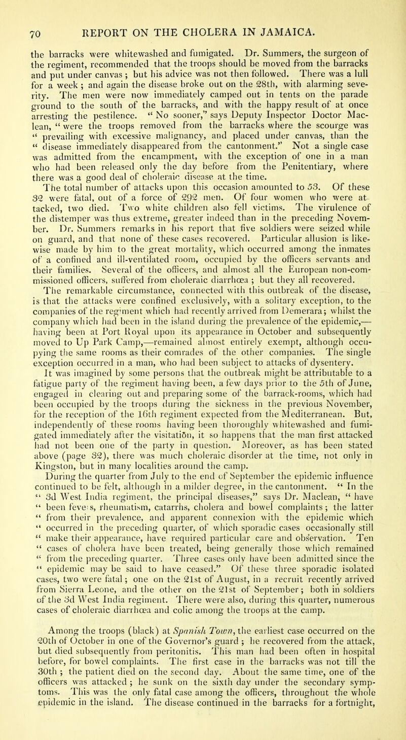 the barracks were whitewashed and fumigated. Dr. Summers, the surgeon of the regiment, recommended that the troops should be moved from the barracks and put under canvas ; but his advice was not then followed. There was a lull for a week ; and again the disease broke out on the 28th, with alarming seve- rity. The men were now immediately camped out in tents on the parade ground to tlie south of the barracks, and with the happy result of at once arresting the pestilence.  No sooner, says Deputy Inspector Doctor Mac- lean,  were the troops removed from the barracks where the scourge was  prevailing with excessive malignancy, and placed under canvas, than the  disease immediately disappeared from the cantonment. Not a single case was admitted from the encampment, with the exception of one in a man who had been released only the day before from the Penitentiary, where there was a good deal of choleraic disease at the time. The total number of attacks upon this occasion amounted to 53. Of these 30. were fatal, out of a force of 292 men. Of four women who were at^ tacked, two died. Two white children also fell victims. The virulence of the distemper was thus extreme, greater indeed than in the preceding Novem- ber. Dr. Summers remarks in his report that five soldiers were seized while on guard, and that none of these cases recovered. Particular allusion is like- wise made by him to the great mortaHty, whicli occurred among the inmates of a confined and ill-ventilated room, occupied by the officers servants and their families. Several of the officers, and almost all the European non-com- missioned officers, suffered from choleraic diarrhoea ; but they all recovered. The remarkable circumstance, connected with this outbreak of the disease, is that the attacks were confined exclusively, with a solitary exception, to the companies of the regmient which had recently arrived from Demerara; whilst the company which had been in the island diu'ing the prevalence of the epidemic,— having been at Port Royal upon its appearance in October and subsequently moved to Up Park Camp,—remained almost entirely exempt, although occu- pying the same rooms as their comrades of the other companies. The single exception occurred in a man, who had been subject to attacks of dysentery. It was imagined hy some persons that the outbieak might be attributable to a fatigue party of the regiment having been, a few days prior to the 5th of June, engaged in clearing out and preparing some of the barrack-rooms, which had been occupied by the troops during the sickness in the previous November, for the reception of the l6th regiment expected from the Mediterranean. But, independently of these rooms having been thoroughly whitewashed and fumi- gated immediately after the visitati5n, it so happens that the man first attacked had not been one of the party in question. Moreover, as has been stated above (page 32), there was much choleraic disorder at the time, not only in Kingston, but in many localities around the camp. During the quarter from July to the end of Se{)tember the epidemic influence continued to be felt, although in a milder degree, in the cantonment.  In the  3d West India regiment, the principal diseases, says Dr. Maclean,  have  been fevers, rheumatism, catarrhs, cholera and bowel complaints; the latter  from their ])revalence, and apparent connexion with the epidemic which  occurred in the preceding quarter, of which sporadic cases occasionally still  make their appearance, have required particular care and observation. Ten  cases of cholera have been treated, being generally those which remained  from the preceding quarter. Three cases only have been admitted since the  epidemic may be said to have ceased. Of these three sporadic isolated cases, two were fatal; one on the 21st of August, in a recruit recently arrived from Sierra Leone, and the otlier on the 21st of September; both in soldiers of the 3d West India regiment. There were also, during this quarter, numerous cases of choleraic diarrhoea and colic among the troops at the camp. Among the troops (black) at Spanish Town, the earliest case occurred on the 20th of October in one of the Governor's guard ; he recovered from the attack, but died subsequently from peritonitis. This man had been often in hospital before, for bowel complaints. The first case in the barracks was not till the 30th ; the patient died on the second day. About the same time, one of the officers was attacked ; he sunk on the sixth day under the secondary symp- toms. This was the only fatal case among the officers, throughout the whole epidemic in the island. The disease continued in the barracks for a fortnight,