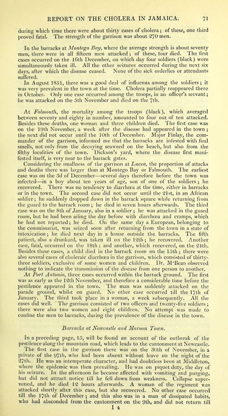during which time there were about thirty cases of cholera ; of these, one third proved fatal The strength of the garrison was about 270 men. In the barracks at Montego Bay, where the average strength is about seventy men, there were in all fifteen men attacked ; of these, tour died. The first cases occurred on the l6th December, on which day four soldiers (black) were simultaneously taken ill. All the other seizures occurred during the next six days, after which the disease ceased. None of the sick orderlies or attendants suffered. In August 1851, there was a good deal of influenza among the soldiers; it was very prevalent in the town at the time. Cholera partially reappeared there in October. Only one case occurred among the troops, in an officer's servant; he was attacked on the 5th November and died on the ^xh. At Falmouth, the mortality among the troops (black), which averaged between seventy and eighty in number, amounted to four out of ten attacked. Besides these deaths, one woman and three children died. The first case was on the 19th November, a week after the disease had appeared in the town ; the next did not occur until the 10th of December. Major Finlay, the com- mander of the garrison, informed me that the barracks are infested with foul smells, not only from the decaying seaweed on the beach, but also from the filthy localities of the town. Dickson's yard, where the disease first mani- fested itself, is very near to the barrack gates. Considering the smallness of the garrison at Lucea, the proportion of attacks and deaths there was larger than at Montego Bay or Falmouth. The earliest case was on the 3d of December—several days therefore before the town was infected—in a boy about ten years of age, son of one of the soldiers ; he recovered. There was no tendency to diarrhoea at the time, either in barracks or in the town. The second case did not occur until the 21st, in an African soldier; he suddenly drop])ed down in the barrack square while returning from the guard to the barrack room ; he died in seven hours afterwards. The third case was on the 8th of January, also in a soldier ; he was attacked in the guard room, but he had been ailing the day before Vv'ith diarrhoea and cramps, which he had not reported; he died. On the same day a European, belonging to the commissariat, was seized soon after returning from the town in a state of intoxication ; he died next day in a house outside the barracks. Tlie fifth patient, also a drunkard, was taken ill on the 12th; he recovered. Another case, fatal, occurred on the 18th ; and another, which recovered, on the 21th. Besides these cases, a child died in the barrack room on the 15th ; there were also several cases of choleraic diarrhoea in the garrison, which consisted of thirty- three soldiers, exclusive of some women and children. Dr. M'Bean observed nothing to indicate the transmission of the disease from one person to another. At Port Antonio, three cases occurred within the barrack ground. The first was as early as the 12th November, and therefore a considerable time before the pestilence appeared in the town. The man was suddenly attacked on the parade ground, whilst on guard. No other case occurred till the 17th of January. The third took place in a woman, a week subsequently. All the cases did well. The garrison consisted of two officers and twenty-five soldiers; there were also two women and eight children. No attempt was made to confine the men to barracks, during the prevalence of the disease in the town. Barracks at Newcastle and Marooji Town. In a preceding page, 15, will be found an account of the outbreak of the pestilence along the mountain road, which leads to the cantonment at Newcastle. The first case in the garrison there was on the 30th of November, in a private of the 97th, who had been absent without leave on the night of the 27th. He was an intemperate character, and had doubtless been at Middleton, where the epidemic was then prevailing. He was on piquet duty, the day of his seizure. In the afternoon he became affected with vomiting and purging, but did not attract notice till he fell down from weakness. Collapse super- vened, and he died 12 hours afterwards. A woman of the regiment was attacked shortly after this case, but she recovered. No other case occurred till the 17th of December; and this also was in a man of dissipated habits, who had absconded Irom the cantonment on the 9th, and did not return till 1 4