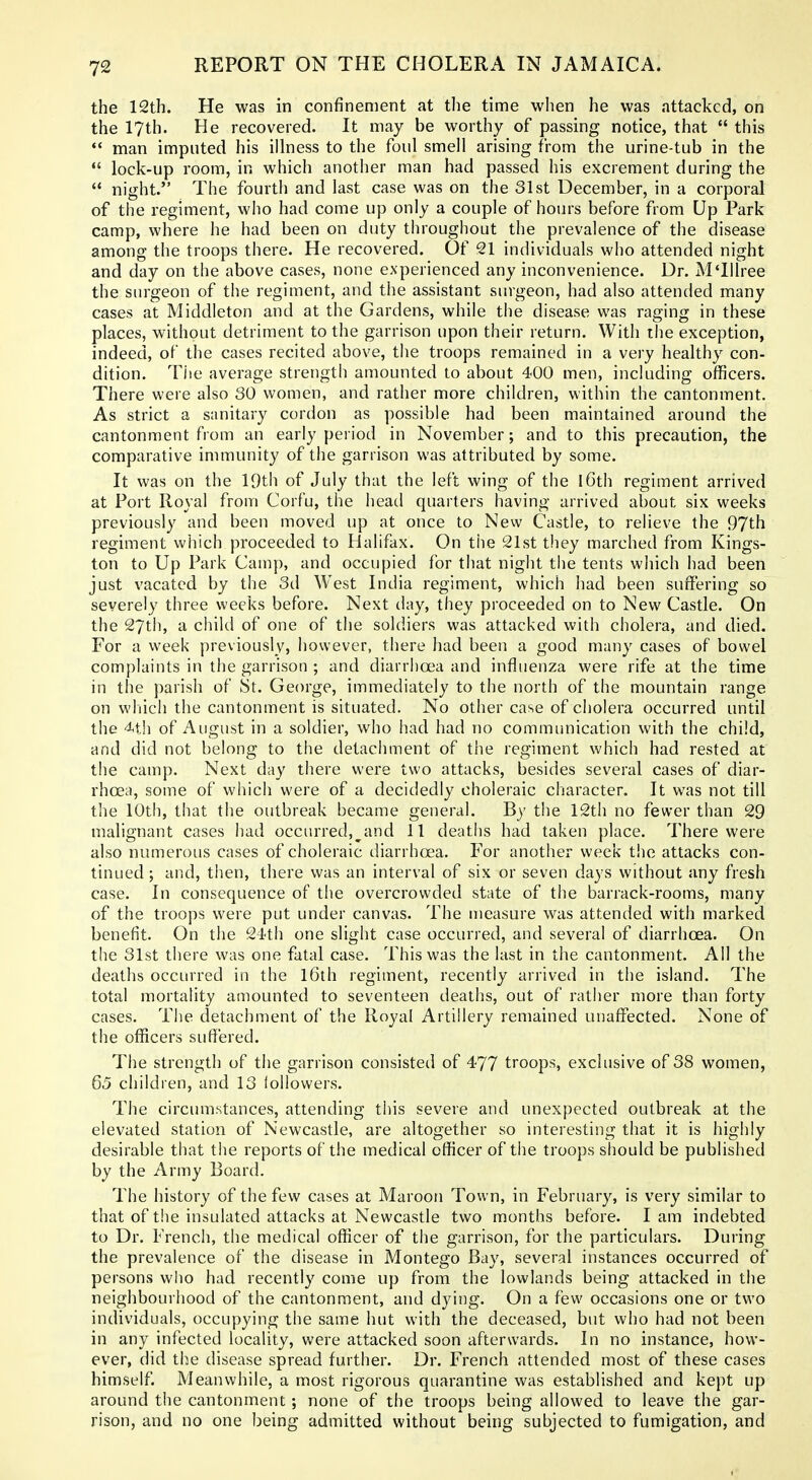 the 12th. He was in confinement at the time wlien he was attacked, on the 17th. He recovered. It may be worthy of passing notice, that  this *' man imputed his illness to the foul smell arising from the urine-tub in the *' lock-up room, in which another man had passed his excrement during the  night. The fourth and last case was on the 31st December, in a corporal of the regiment, who had come up only a couple of hours before from Up Park camp, where he had been on duty throughout the prevalence of the disease among the troops there. He recovered. Of 21 individuals who attended night and day on the above cases, none experienced any inconvenience. Dr. MThree the surgeon of the regiment, and the assistant surgeon, had also attended many cases at Middleton and at the Gardens, while the disease was raging in these places, without detriment to the garrison upon their return. With the exception, indeed, of the cases recited above, the troops remained in a very healthy con- dition. The average strength amounted to about 400 men, including officers. There were also 30 women, and leather more children, within the cantonment. As strict a snnitary cordon as possible had been maintained around the cantonment from an early period in November; and to this precaution, the comparative immunity of the garrison was attributed by some. It was on the IQth of July that the left wing of the 16th regiment arrived at Port Royal from Corfu, the head quarters having arrived about six weeks previously and been moved up at once to New Castle, to relieve the 97th regiment which proceeded to Halifax. On the 21st they marched from Kings- ton to Up Park Camp, and occupied for that night the tents which had been just vacated by the 3d West India regiment, which had been suffering so severely three weeks before. Next day, they proceeded on to New Castle. On the 27th, a child of one of the soldiers was attacked with cholera, and died. For a week previously, however, there had been a good many cases of bowel complaints in the garrison ; and diarrhoea and influenza were rife at the time in the parish of St. George, immediately to the north of the mountain range on wliich the cantonment is situated. No other case of cholera occurred until the 4th of August in a soldier, who had had no communication with the child, and did not belong to the detachment of the regiment which had rested at the camp. Next day there were two attacks, besides several cases of diar- rhoea, some of which were of a decidedly choleraic character. It was not till the 10th, that the outbreak became general. By the 12th no fewer than 29 malignant cases had occurred,^and 11 deaths had taken place. There were also numerous cases of choleraic diarrhoea. For another week the attacks con- tinued; and, then, there was an interval of six or seven days without any fresh case. In consequence of the overcrowded state of the barrack-rooms, many of the troops were put under canvas. The measure was attended with marked benefit. On the 24th one slight case occurred, and several of diarrhoea. On the 31st there was one fatal case. This was the last in the cantonment. All the deaths occurred in the l6th regiment, recently arrived in the island. The total mortality amounted to seventeen deaths, out of rather more than forty cases. The detachment of the Royal Artillery remained unaflfected. None of the officers suffered. The strength of the garrison consisted of 477 troops, exclusive of 38 women, 65 children, and 13 followers. The circumstances, attending this severe and unexpected outbreak at the elevated station of Newcastle, are altogether so interesting that it is highly desirable that the reports of the medical officer of the troops should be published by the Army Board. The history of the few cases at Maroon Town, in February, is very similar to that of t!ie insulated attacks at Newcastle two months before. I am indebted to Dr. French, the medical officer of the garrison, for the particulars. During the prevalence of the disease in Montego Bay, several instances occurred of persons wiio had recently come up from the lowlands being attacked in the neighbourhood of the cantonment, and dying. On a few occasions one or two individuals, occupying the same hut WMth the deceased, but who had not been in any infected locality, were attacked soon afterwards. In no instance, how- ever, did the disease spread further. Dr. French attended most of these cases himself. Meanwhile, a most rigorous quarantine was established and kept up around tlie cantonment; none of the troops being allowed to leave the gar- rison, and no one being admitted without being subjected to fumigation, and