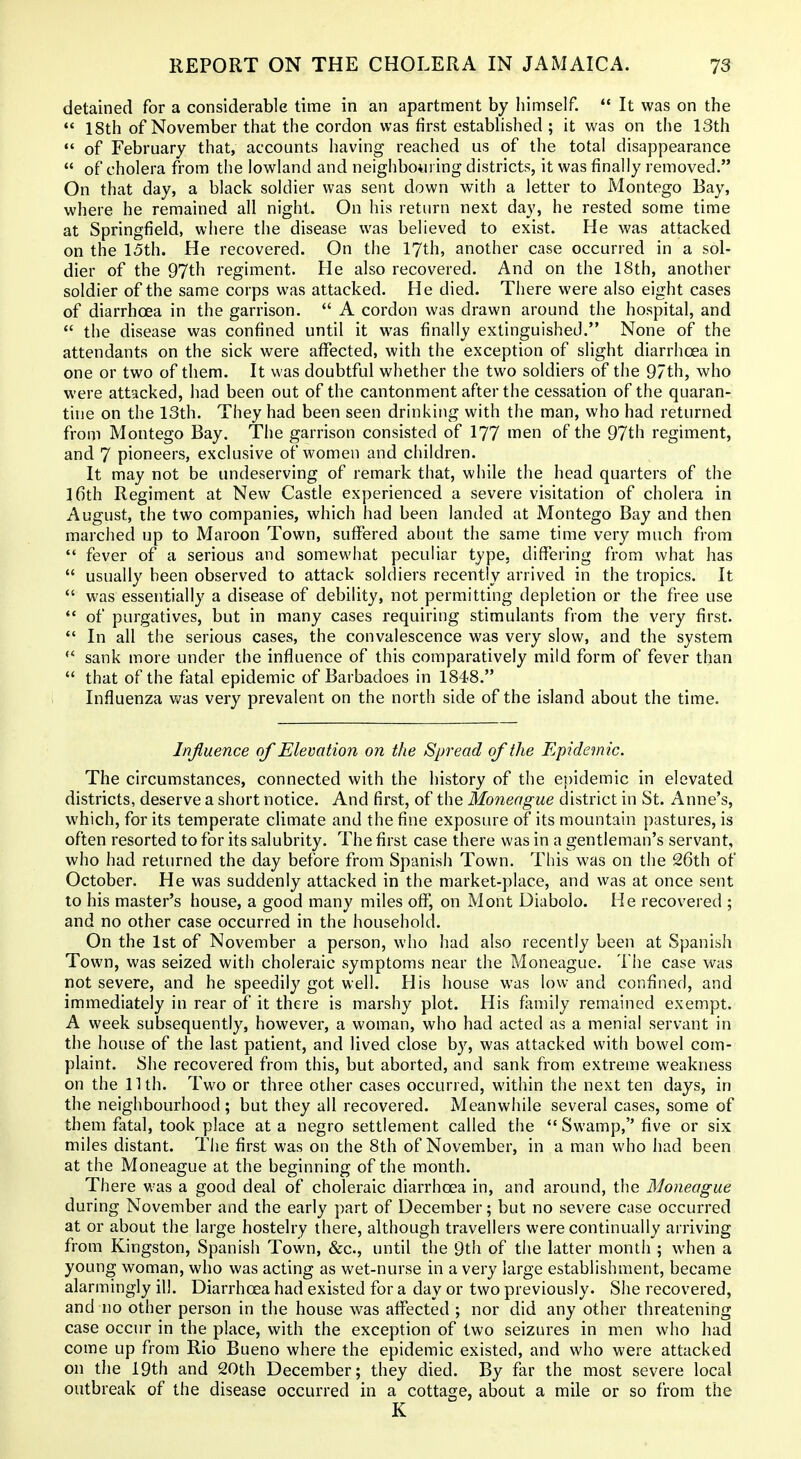 detained for a considerable time in an apartment by himself. ** It was on the *' 18th of November that the cordon was first estabhshed ; it was on the 13th  of February that, accounts having reached us of the total disappearance  of cholera from the lowland and neighbouring districts, it was finally removed. On that day, a black soldier was sent down with a letter to Montego Bay, where he remained all night. On his return next day, he rested some time at Springfield, where the disease was believed to exist. He was attacked on the 15th. He recovered. On the 17th, another case occurred in a sol- dier of the 97th regiment. He also recovered. And on the 18th, another soldier of the same corps was attacked. He died. There were also eight cases of diarrhoea in the garrison.  A cordon was drawn around the hospital, and  the disease was confined until it was finally extinguished. None of the attendants on the sick were affected, with the exception of slight diarrhoea in one or two of them. It was doubtful whether the two soldiers of the 97th, who were attacked, had been out of the cantonment after the cessation of the quaran- tine on the 13th. They had been seen drinking with the man, who had returned from Montego Bay. The garrison consisted of I77 men of the 97th regiment, and 7 pioneers, exclusive of women and children. It may not be undeserving of remark that, while the head quarters of the 16th Regiment at New Castle experienced a severe visitation of cholera in August, the two companies, which had been landed at Montego Bay and then marched up to Maroon Town, suffered about the same time very much from  fever of a serious and somewhat peculiar type, differing from what has  usually been observed to attack soldiers recently arrived in the tropics. It *' was essentially a disease of debility, not permitting depletion or the free use *' of purgatives, but in many cases requiring stimulants from the very first.  In all the serious cases, the convalescence was very slow, and the system  sank more under the influence of this comparatively mild form of fever than  that of the fatal epidemic of Barbadoes in 1848. Influenza was very prevalent on the north side of the island about the time. Injiuence of Elevation on the Spread of the Epidemic. The circumstances, connected with the history of the epidemic in elevated districts, deserve a short notice. And first, of the Moneague district in St. Anne's, which, for its temperate climate and the fine exposure of its mountain pastures, is often resorted to for its salubrity. The first case there was in a gentleman's servant, who had returned the day before from Spanish Town. This was on the 26th of October. He was suddenly attacked in the market-place, and was at once sent to his master's house, a good many miles off, on Mont Diabolo. He recovered ; and no other case occurred in the household. On the 1st of November a person, who had also recently been at Spanish Town, was seized with choleraic symptoms near the Moneague. The case was not severe, and he speedily got well. His house was low and confined, and immediately in rear of it there is marshy plot. His family remained exempt. A week subsequently, however, a woman, who had acted as a menial servant in the house of the last patient, and lived close by, was attacked with bowel com- plaint. She recovered from this, but aborted, and sank from extreme weakness on the nth. Two or three other cases occurred, within the next ten days, in the neighbourhood; but they all recovered. Meanwhile several cases, some of them fatal, took place at a negro settlement called the *' Swamp, five or six miles distant. The first was on the 8th of November, in a man who had been at the Moneague at the beginning of the month. There was a good deal of choleraic diarrhoea in, and around, the Moneague during November and the early part of December; but no severe case occurred at or about the large hostelry there, although travellers were continually arriving from Kingston, Spanish Town, &c., until the 9th of the latter month ; when a young woman, who was acting as wet-nurse in a very large establishment, became alarmingly ill. Diarrhoea had existed for a day or two previously. She recovered, and no other person in the house was affected ; nor did any other threatening case occur in the place, with the exception of two seizures in men who had come up from Rio Bueno where the epidemic existed, and who were attacked on the 19th and 20th December; they died. By far the most severe local outbreak of the disease occurred in a cottage, about a mile or so from the