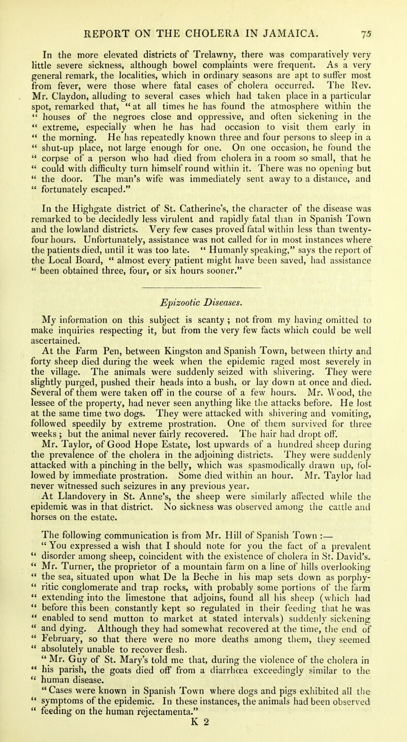 In the more elevated districts of Trelawny, there was comparatively very little severe sickness, although bowel complaints were frequent. As a very general remark, the localities, which in ordinary seasons are apt to suffer most from fever, were those where fatal cases of cholera occurred. The Rev. Mr. Claydon, alluding to several cases which had taken place in a particular spot, remarked that,  at all times he has found the atmosphere within the  houses of the negroes close and oppressive, and often sickening in the  extreme, especially when he has had occasion to visit them early in  the morning. He has repeatedly known three and four persons to sleep in a  shut-up place, not large enough for one. On one occasion, he found the  corpse of a person who had died from cholera in a room so small, that he  could with difficulty turn himself round within it. There was no opening but  the door. The man's wife was immediately sent away to a distance, and  fortunately escaped. In the Highgate district of St. Catherine's, the character of the disease was remarked to be decidedly less virulent and rapidly fatal than in Spanish Town and the lowland districts. Very few cases proved fatal within less than twenty- four hours. Unfortunately, assistance was not called for in most instances where the patients died, until it was too late.  Humanly speaking, says the report of the Local Board,  almost every patient might have been saved, had assistance  been obtained three, four, or six hours sooner. Epizootic Diseases. My information on this subject is scanty ; not from my having omitted to make inquiries respecting it, but from the very few facts which could be well ascertained. At the Farm Pen, between Kingston and Spanish Town, between thirty and forty sheep died during the week when the epidemic raged most severely in the village. The animals were suddenly seized with shivering. They were slightly purged, pushed their heads into a bush, or lay down at once and died. Several of them were taken off in the course of a few hours. Mr. Wood, the lessee of the property, had never seen anything like the attacks before. He lost at the same time two dogs. They were attacked with shivering and vomiting, followed speedily by extreme prostration. One of them survived for three weeks ; but the animal never fairly recovered. The hair had dropt off. Mr. Taylor, of Good Hope Estate, lost upwards of a hundred sheep during the prevalence of the cholera in the adjoining districts. They were suddenly attacked with a pinching in the belly, which was spasmodically drawn up, fol- lowed by immediate prostration. Some died within an hour. Mr, Taylor had never witnessed such seizures in any previous year. At Llandovery in St. Anne's, the sheep were similarly affected while the epidemic was in that district. No sickness was observed among the cattle and horses on the estate. The following communication is from Mr. Hill of Spanish Town :—  You expressed a wish that I should note for you the fact of a prevalent disorder among sheep, coincident with the existence of cholera in St. David's.  Mr. Turner, the proprietor of a mountain farm on a line of hills overlooking  the sea, situated upon what De la Beche in his map sets down as porphy- *' ritic conglomerate and trap rocks, with probably some portions of the farm  extending into the limestone that adjoins, found all his sheep (which had *' before this been constantly kept so regulated in their feeding that he was  enabled to send mutton to market at stated intervals) suddenly sickening  and dying. Although they had somewhat recovered at the time, the end of  February, so that there were no more deaths among them, they seemed  absolutely unable to recover flesh.  Mr. Guy of St. Mary's told me that, during the violence of the cholera in  his parish, the goats died off from a diarrhoea exceedingly similar to the  human disease.  Cases were known in Spanish Town where dogs and pigs exhibited all the '* symptoms of the epidemic. In these instances, the animals had been observed  feeding on the human rejectamenta. K 2