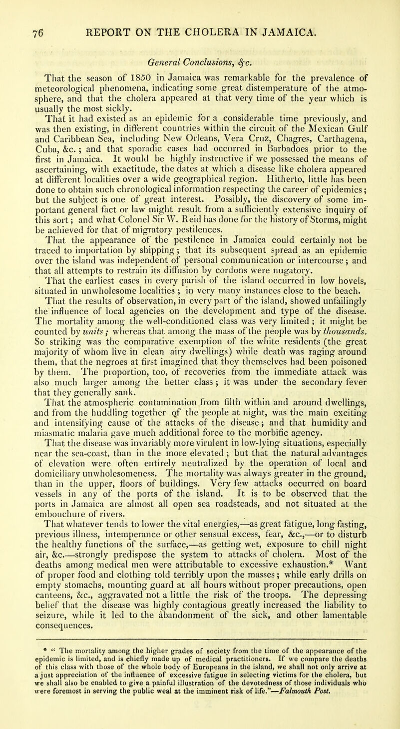 General Conclusions, Sfc. That the season of 1850 in Jamaica was remarkable for the prevalence of meteorological phenomena, indicating some great distemperature of the atmo- sphere, and that the cholera appeared at that very time of the year which is usually the most sickly. That it had existed as an epidemic for a considerable time previously, and was then existing, in different countries within the circuit of the Mexican Gulf and Caribbean Sea, including New Orleans, Vera Cruz, Chagres, Carthagena, Cuba, &c. ; and that sporadic cases had occurred in Barbadoes prior to the first in Jamaica. It would be highly instructive if we possessed the means of ascertaining, with exactitude, the dates at whicii a disease like cholera appeared at different localities over a wide geographical region. Hitherto, little has been done to obtain such chronological information respecting the career of epidemics; but the subject is one of great interest. Possibly, the discovery of some im- portant general fact or law might result from a sufficiently extensive inquiry of this sort: and what Colonel Sir W. Reid has done for the history of Storms, might be achieved for that of migratory pestilences. That the appearance of the pestilence in Jamaica could certainly not be traced to importation by shipping; that its subsequent spread as an epidemic over the island was independent of personal communication or intercourse; and that all attempts to restrain its diffusion by cordons were nugatory. That the earliest cases in every parish of the island occurred in low hovels, situated in unwholesome localities ; in very many instances close to the beach. That the results of observation, in every part of the island, showed unfailingly the influence of local agencies on the development and type of the disease. The mortality among the well-conditioned class was very limited ; it might be counted by units ; whereas that among the mass of the people was by thousands. So striking was the comparative exemption of the white residents (the great majority of whom live in clean airy dwellings) while death was raging around them, that the negroes at first imagined that they themselves had been poisoned by them. The proportion, too, of recoveries from the immediate attack was also much larger among the better class ; it was under the secondary fever that they generally sank. Tiiat the atmospheric contamination from filth within and around dwellings, and from the huddling together of the people at night, was the main exciting and intensifying cause of the attacks of the disease; and that humidity and miasmatic malaria gave much additional force to the morbific agency. That the disease was invariably more virulent in low-lying situations, especially near the sea-coast, than in the more elevated ; but that the natural advantages of elevation were often entirely neutralized by the operation of local and domiciliary unwholesomeness. The mortality was always greater in the ground, than in the upper, floors of buildings. Very few attacks occurred on board vessels in any of the ports of the island. It is to be observed that the ports in Jamaica are almost all open sea roadsteads, and not situated at the embouchure of rivers. That whatever tends to lower the vital energies,—as great fatigue, long fasting, previous illness, intemperance or other sensual excess, fear, &c.,—or to disturb the healthy functions of the surface,—as getting wet, exposure to chill night air, &c.—strongly predispose the system to attacks of cholera. Most of the deaths among medical men were attributable to excessive exhaustion.* Want of proper food and clothing told terribly upon the masses; while early drills on empty stomachs, mounting guard at all hours without proper precautions, open canteens, &c., aggravated not a little the risk of the troops. The depressing belief that the disease was highly contagious greatly increased the liability to seizure, while it led to the abandonment of the sick, and other lamentable consequences. *  The mortality among the higher grades of society from the time of the appearance of the epidemic is limited, and is chiefly made up of medical practitioners. If we compare the deaths of this class with those of the whole body of Europeans in the island, we shall not only arrive at a just appreciation of the influence of excessive fatigue in selecting victims for the cholera, but we shall also be enabled to give a painful illustration of the devotedness of those individuals who were foremost in serving the public weal at the imminent risk of life.—Falmouth Post.