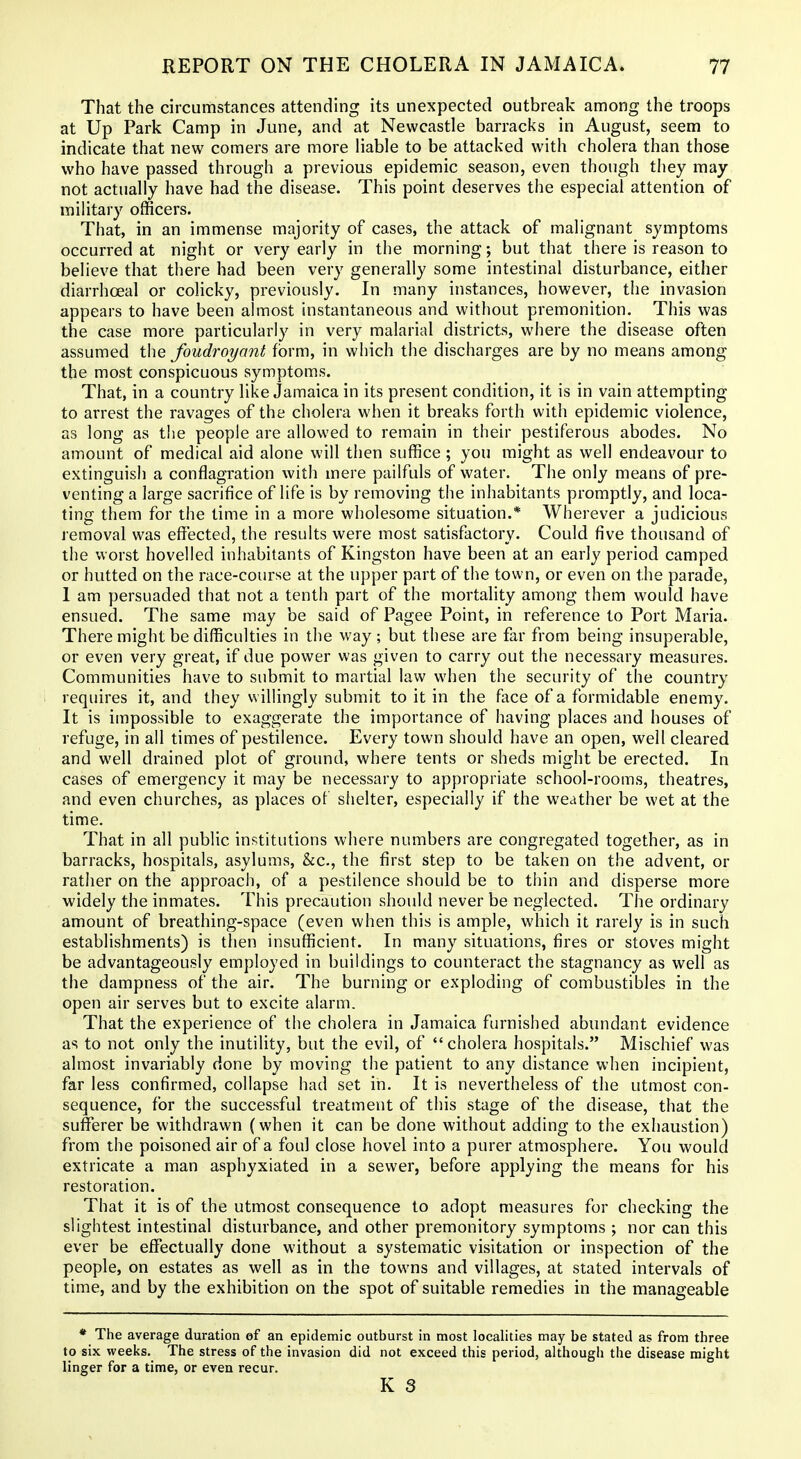 That the circumstances attending its unexpected outbreak among the troops at Up Park Camp in June, and at Newcastle barracks in August, seem to indicate that new comers are more liable to be attacked with cholera than those who have passed through a previous epidemic season, even though they may not actually have had the disease. This point deserves the especial attention of military officers. That, in an immense majority of cases, the attack of malignant symptoms occurred at night or very early in the morning; but that there is reason to believe that there had been very generally some intestinal disturbance, either diarrhoeal or colicky, previously. In many instances, however, the invasion appears to have been almost instantaneous and without premonition. This was the case more particularly in very malarial districts, where the disease often assumed the foudroyant form, in which the discharges are by no means among the most conspicuous symptoms. That, in a country like Jamaica in its present condition, it is in vain attempting to arrest the ravages of the cholera when it breaks forth with epidemic violence, as long as the people are allowed to remain in their pestiferous abodes. No amount of medical aid alone will then suffice ; you might as well endeavour to extinguish a conflagration with mere pailfuls of water. The only means of pre- venting a large sacrifice of life is by removing the inhabitants promptly, and loca- ting them for the time in a more wholesome situation.* Wherever a judicious removal was effected, the results were most satisfactory. Could five thousand of the worst hovelled inhabitants of Kingston have been at an early period camped or hutted on the race-course at the upper part of the town, or even on the parade, 1 am persuaded that not a tenth part of the mortality among them would have ensued. The same may be said of Pagee Point, in reference to Port Maria. There might be difficulties in the way ; but these are far from being insuperable, or even very great, if due power was given to carry out the necessary measures. Communities have to submit to martial law when the security of the country requires it, and they willingly submit to it in the face of a formidable enemy. It is impossible to exaggerate the importance of having places and houses of refuge, in all times of pestilence. Every town should have an open, well cleared and well drained plot of ground, where tents or sheds might be erected. In cases of emergency it may be necessary to appropriate school-rooms, theatres, and even churches, as places of shelter, especially if the weather be wet at the time. That in all public institutions where numbers are congregated together, as in barracks, hospitals, asylums, &c., the first step to be taken on the advent, or rather on the approach, of a pestilence should be to thin and disperse more widely the inmates. This precaution should never be neglected. The ordinary amount of breathing-space (even when this is ample, which it rarely is in such establishments) is then insufficient. In many situations, fires or stoves might be advantageously employed in buildings to counteract the stagnancy as well as the dampness of the air. The burning or exploding of combustibles in the open air serves but to excite alarm. That the experience of the cholera in Jamaica furnished abundant evidence as to not only the inutility, but the evil, of  cholera hospitals. Mischief was almost invariably done by moving the patient to any distance when incipient, far less confirmed, collapse had set in. It is nevertheless of the utmost con- sequence, for the successful treatment of this stage of the disease, that the sufferer be withdrawn (when it can be done without adding to the exhaustion) from the poisoned air of a foul close hovel into a purer atmosphere. You would extricate a man asphyxiated in a sewer, before applying the means for his restoration. That it is of the utmost consequence to adopt measures for checking the slightest intestinal disturbance, and other premonitory symptoms ; nor can this ever be effectually done without a systematic visitation or inspection of the people, on estates as well as in the towns and villages, at stated intervals of time, and by the exhibition on the spot of suitable remedies in the manageable * The average duration of an epidemic outburst in most localities may be stated as from three to six weeks. The stress of the invasion did not exceed this period, althougli the disease might linger for a time, or even recur.