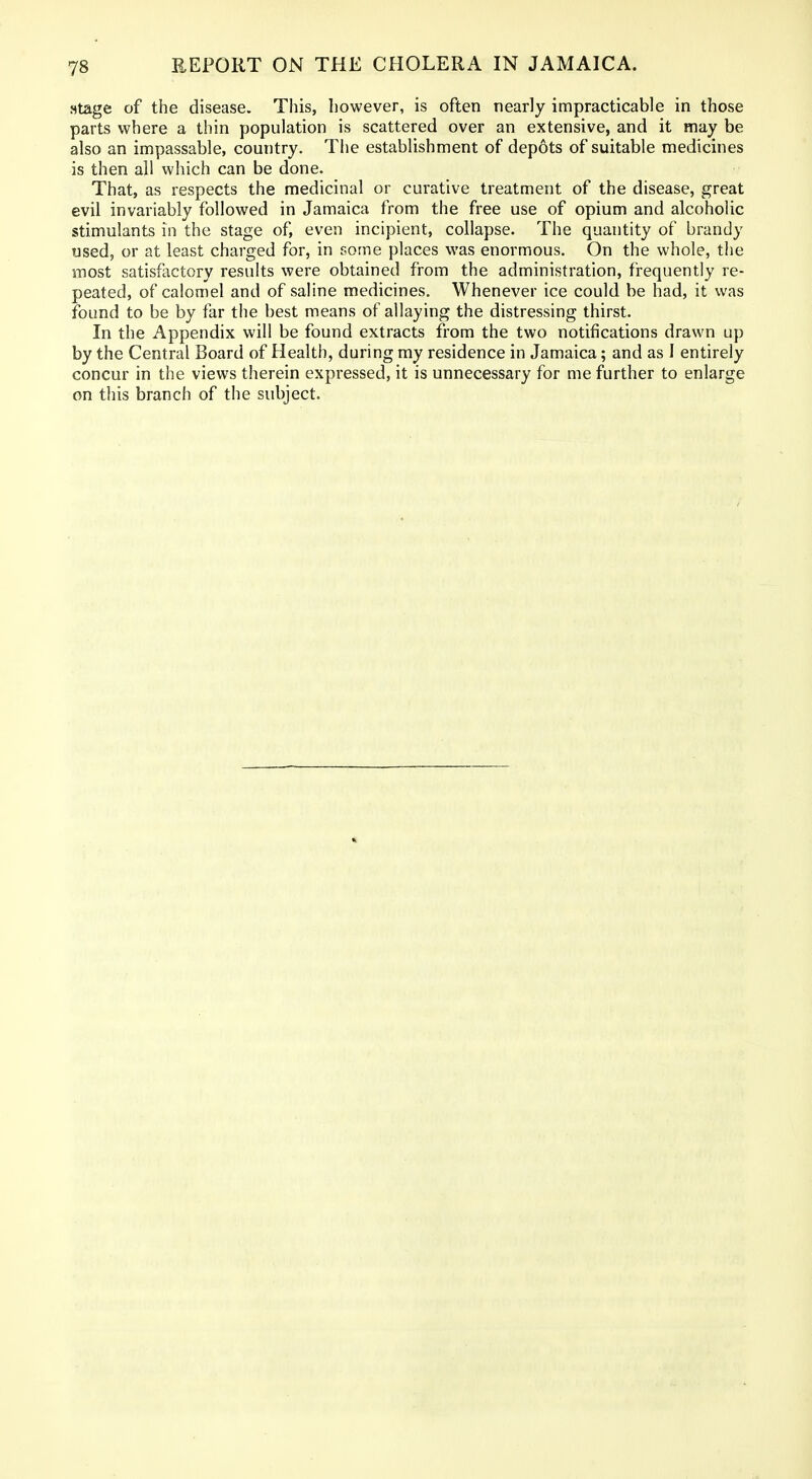 stage of the disease. This, however, is often nearly impracticable in those parts where a thin population is scattered over an extensive, and it may be also an impassable, country. Tiie establishment of depots of suitable medicines is then all which can be done. That, as respects the medicinal or curative treatment of the disease, great evil invariably followed in Jamaica from the free use of opium and alcoholic stimulants in the stage of, even incipient, collapse. The quantity of brandy used, or at least charged for, in some places was enormous. On the whole, the most satisfactory results were obtained from the administration, frequently re- peated, of calomel and of saline medicines. Whenever ice could be had, it was found to be by far the best means of allaying the distressing thirst. In the Appendix will be found extracts from the two notifications drawn up by the Central Board of Health, during my residence in Jamaica; and as I entirely concur in the views therein expressed, it is unnecessary for me further to enlarge on this branch of the subject.