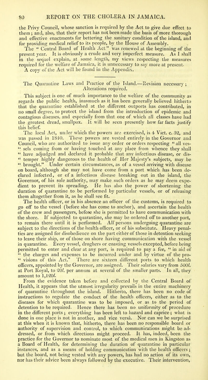 the Privy Council, whose sanction is required by the Act to give due effect to them ; and, also, that their report has not been made the basis of more thorough and effective enactments for bettering the sanitary condition of the island, and for providing medical relief to its people, by the House of Assembly. The  Central Board of Health Act was renewed at the beginning of the present year. It is obviously a crude and very imperfect measure. As I shall in the sequel explain, at some length, my views respecting the measures required for the welfare of Jamaica, it is unnecessary to say more at present. A co{)y of tiie Act will be found in the Appendix. The Quarantine Laws and Practice of the Island.—Revision necessary ; Alterations required. This subject is one of much importance to the welfare of the community as regards the public health, inasmuch as it has been generally believed hitherto that the quarantine established at the difierent outports has contributed, in no small degree, to protect the island from the introduction of epidemic and contagious diseases, and especially from that one of which all classes have had the greatest dread, smallpox. It will be seen presently how far facts justify this belief. The local Act, under which the powers are exercised, is 4 Vict. c. 32, and was passed in IStO. These powers are vested entirely in the Governor and Council, who are authorized to issue any order or orders respecting  all ves-  sels coming from or having touched at any place from whence they shall  have adjudged and declared it probable that any infectious disease, or dis- *' temper highly dangerous to the health of Her Majesty's subjects, may be  brought. Under certain circumstances, as of a vessel arriving with disease on board, although she may not have come from a port which has been de- clared infected, or of a infectious disease breaking out in the island, the Governor, of his sole authority, may make such orders as he may deem expe- dient to prevent its spreading, tie has also the power of shortening the duration of quarantine to be performed by particular vessels, or of releasing them altogether from it, as he shall see fit. The health officer, or in his absence an officer of the customs, is required to go off to the vessel (before she has come to anchor), and ascertain the health of the crew and passengers, befor.e she is permitted to have communication with the shore. If subjected to quarantine, she may be ordered off to another port, to remain there until it is performed. All'persons undergoing quarantine are subject to the directions of the health officer, or of his substitute. Heavy penal- ties are assigned for disobedience on the part eith&r of those in detention seeking to leave their ship, or of those on shore having communication with the vessel in quarantine. Every vessel, droghers or coasting vessels excepted, before being permitted to enter and clear at any port, is required to pay a fee,  in aid of  the charges and expenses to be incurred under and by virtue of the pro-  visions of this Act. There are sixteen different ports to which health officers, appointed by the Governor, are assigned. Their salaries vary from 500/. at Port Royal, to 20/. per annum at several of the smaller parts. In all, they amount to 1,120/. From the evidence taken before and collected by the Central Board of Health, it appears that the utmost irregularity prevails in the entire machinery of quarantine throughout the island. Hitherto, there has been no code of instructions to regulate the conduct of the health officers, either as to the diseases for which quarantine was to be imposed, or as to the period of detention to be required. Hence there has been no uniformity of procedure in the different ports ; everything has been left to hazard and caprice; what is done in one place is not in another, and vice versa. Nor can we be surprised at this when it is known that, hitherto, there has been no responsible board or authority of supervision and control, to which communications might be ad- dressed, or from which directions might proceed. It has, indeed, been the practice for the Governor to nominate most of the medical men in Kingston as a Board of Health, for determining the duration of quarantine in particular instances, and as a means of holding communication with the health officers ; but the board, not being vested with any powers, has had no action of its own, nor has their advice been always followed by the executive. Their intervention.