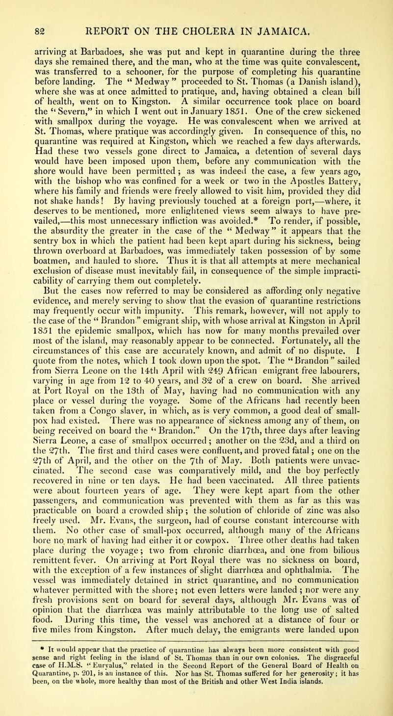 arriving at Barbadoes, she was put and kept in quarantine during the three days she remained there, and the man, who at the time was quite convalescent, was transferred to a schooner, for the purpose of completing his quarantine before landing. The  Medway  proceeded to St. Thomas (a Danish island), where she was at once admitted to pratique, and, having obtained a clean bill of health, went on to Kingston. A similar occurrence took place on board the Severn, in which I went out in January 1851. One of the crew sickened with smallpox during the voyage. He was convalescent when we arrived at St. Thomas, where pratique was accordingly given. In consequence of this, no quarantine was required at Kingston, which we reached a few days afterwards. Had these two vessels gone direct to Jamaica, a detention of several days would have been imposed upon them, before any communication with the shore would have been permitted ; as was indeed the case, a few years ago, with the bishop who was confined for a week or two in the Apostles Battery, where his family and friends were freely allowed to visit him, provided they did not shake hands! By having previously touched at a foreign port,—where, it deserves to be mentioned, more enlightened views seem always to have pre- vailed,—this most unnecessary infliction was avoided.* To render, if possible, the absurdity the greater in the case of the  Medway it appears that the sentry box in which the patient had been kept apart during his sickness, being thrown overboard at Barbadoes, was immediately taken possession of by some boatmen, and hauled to shore. Thus it is that all attempts at mere mechanical exclusion of disease must inevitably fail, in consequence of the simple impracti- cability of carrying them out completely. But the cases now referred to may be considered as affording only negative evidence, and merely serving to show that the evasion of quarantine restrictions may frequently occur with impunity. This remark, however, will not apply to the case of the  Brandon  emigrant ship, with whose arrival at Kingston in April 1851 the epidemic smallpox, which has now for many months prevailed over most of the island, may reasonably appear to be connected. Fortunately, all the circumstances of this case are accurately known, and admit of no dispute. I quote from the notes, which I took down upon the spot. The Brandon sailed from Sierra Leone on the I4th April with 2i9 African emigrant free labourers, varying in age from 12 to 40 years, and 32 of a crew on board. She arrived at Port Royal on the 13th of May, having had no communication with any place or vessel during the voyage. Some of the Africans had recently been taken from a Congo slaver, in which, as is very common, a good deal of small- pox had existed. There was no appearance of sickness among any of them, on being received on board the Brandon. On the 17th, three days after leaving Sierra Leone, a case of smallpox occurred; another on the 23d, and a third on the 27th. The first and third cases were confluent, and proved fatal; one on the 27th of April, and the other on the 7th of May. Botii patients were unvac- cinated. The second case was comparatively mild, and the boy perfectly recovered in nine or ten days. He had been vaccinated. All three patients were about fourteen years of age. They were kept apart fiom the other passengers, and communication was prevented with them as far as this was practicable on board a crowded ship; the solution of chloride of zinc was also freely used. Mr. Evans, the surgeon, had of course constant intercourse with them. No other case of small-pox occurred, although many of the Africans bore no mark of having had either it or cowpox. Three other deaths had taken place during the voyage; two from chronic diarrhoea, and one from bilious remittent fever. On arriving at Port Royal there was no sickness on board, with the exception of a few instances of slight diarrhoea and ophthalmia. The vessel was immediately detained in strict quarantine, and no communication whatever permitted with the shore; not even letters were landed ; nor v/ere any fresh provisions sent on board for several days, although Mr. Evans was of opinion that the diarrhoea was mainly attributable to the long use of salted food. During this time, the vessel was anchored at a distance of four or five miles from Kingston. After much delay, the emigrants were landed upon • It would appear that the practice of quarantine has always been more consistent with good sense and right feeling in the island of St. Thomas than in our own colonies. The disgraceful case of H.M.S.  Euryalus, related in the Second Report of the General Board of Health on Quarantine, p. 201, is an instance of tliis. Nor has St. Thomas suffered for her generosity; it has been, on the whole, more healthy than most of the British and other West India islands.