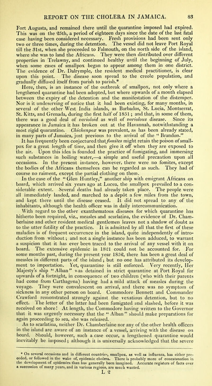 Fort Augusta, and remained there until the quarantine imposed had expired. This was on the ^25th, a period of eighteen days since the date of the last fatal case having been considered necessary. Fresh provisions had been sent only two or three times, during the detention. The vessel did not leave Port Royal till the 31st, when she proceeded to Falmouth, on the north side of the island, where she was to land the Africans. They were then distributed over different properties in Trelawny, and continued healthy until the beginning of July, when some cases of smallpox began to appear among them in one district. The evidence of Dr. Dalrymple, the resident medical practitioner, is clear upon this point. The disease soon spread to the Creole population, and gradually diffused itself from parish to parish.* Here, then, is an instance of the outbreak of smallpox, not only where a lengthened quarantine had been adopted, but where upwards of a month elapsed between the expiry of the detention and the manifestation of the distemper. Nor is it undeserving of notice that it had been existing, for many months, in several of the other West India islands, as Barbados, St. Lucia, ?4ontserrat, St. Kitts, and Grenada, during the first half of 1851 ; and that, in some of them, there was a good deal of varioloid as well of variolous disease. Since its appearance in Jamaica it has broken out at the Havannah, notwithstanding a most rigid quarantine. Chickenpox was prevalent, as has been already stated, in many parts of Jamaica, just previous to the arrival of the  Brandon. It has frequently been conjectured thatjbmifes might retain the poison of small- pox for a great length of time, and then give it off when they are exposed to the air. Upon this idea is founded the practice of fumigating, and immersing such substances in boiling water,—a simple and useful precaution upon all occasions. In the present in.stance, however, there were no fomites, except the bodies of the Africans themselves can be regarded as such. They had of course no raiment, except the partial clothing on them. In the case of the Glen Huntley, another ship with emigrant Africans on board, which arrived six years ago at Lucea, the smallpox prevailed to a con- siderable extent. Several deaths had already taken place. The people were all immediately landed, and marched to a depot a few miles from the town, and kept there until the disease ceased. It did not spread to any of the inhabitants, although the health officer was in daily intercommunication. With regard to the other exanthematous diseases for which quarantine has hitherto been required, viz., measles and scarlatina, the evidence of Dr. Cham- berlaine and other resident medical gentlemen leaves not a shadow of doubt as to the utter futility of the practice. It is admitted by all that the first of these maladies is of frequent occurrence in the island, quite independently of intro- duction from without; and not a single instance has been adduced, to warrant a suspicion that it has ever been traced to the arrival of any vessel with it on board. The extensive epidemic in IS'^^l could not be accounted for. For some months past, during the present year 1852, there has been a great deal of measles in different parts of the island; but no one has attributed its develop- ment to importation. Yet, quarantine is still enforced. Very recently. Her Majesty's ship Alban v.as detained in strict quarantine at Port Royal for upwards of a fortnight, in consequence of two children (who with their parents had come from Carthagena) having had a mild attack of measles during the voyage. They were convalescent on arrival, and there was no symptom of sickness in any other person on board. Commodore Bennett and Commander Crawford remonstrated strongly against the vexatious detention, but to no effect. The letter of the latter had been fumigated and slaslied, before it was received on shore! At length, the Commodore having written to the Governor that it was urgently necessary that the  Alban  should make preparations for again proceeding to sea, she was released. As to scarlatina, neither Dr. Chamberlaine nor any of the other health officers in the island are aware of an instance of a vessel, arriving with the disease on board. Should, however, such a case occur, a lengthened quarantine would inevitably be imposed; although it is universally acknowledged that the severe * On several occasions and in different countries smallpox, as well as influenza, has either pre- ceded, or followed in the wake of, epidemic cholera. There is probably more of concatenation in the development of epidemics than has generally been imagined. Accurate registers of facts over a succession of many years, and in various regions, are much wanted.