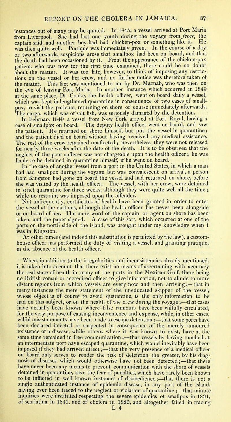 instances out of many may be quoted. In 1845, a vessel arrived at Port Maria from Liverpool. She had lost one youth during the voyage from ^eyer, the captain said, and another boy had had chicken-pox or something like it. He was then quite well. Pratique was immediately given. In the course of a day or two afterwards, suspicions arose that smallpox had been on board, and that the death had been occasioned by it. From the appearance of the chicken-pox patient, who was now for the first time examined, there could be no doubt about the matter. It was too late, however, to think of imposing any restric- tions on the vessel or her crew, and no further notice was therefore taken of the matter. This fact was mentioned to me by Dr. Macnab, who was then on the eve of leaving Port Maria. In another instance which occurred in 1849 at the same place. Dr. Cooke, the health officer, went on board daily a vessel, which was kept in lengthened quarantine in consequence of two cases of small- pox, to visit the patients, returning on shore of course immediately afterwards. The cargo, which was of salt fish, was seriously damaged by the detention. In February 1849 a vessel from New York arrived at Port Royal, having a case of smallpox on board. The deputy health officer went on board, and saw the patient. He returned on shore himself, but put the vessel in quarantine; and the patient died on board without having received any medical assistance. The rest of the crew remained unaffected ; nevertheless, they were not released for nearly three weeks after the date of the death. It is to be observed that the neglect of the poor sufferer was not chargeable upon the health officer; he was liable to be detained in quarantine himself, if he went on board. In the case of another vessel from a port in the United States, in which a man had had smallpox during the voyage but was convalescent on arrival, a person from Kingston had gone on board the vessel and had returned on shore, before she was visited by the health officer. The vessel, with her crew, were detained in strict quarantine for three weeks, although they were quite well all the time; while no restraint was imposed upon the offender. ■ Not unfrequently, certificates of health have been granted in order to enter the vessel at the customs, although the health officer has never been alongside or on board of her. The mere word of the captain or agent on shore has been taken, and the paper signed. A case of this sort, which occurred at one of the ports on the north side of the island, was brought under my knowledge when i was in Kingston. At other times (and indeed this substitution is permitted by the law), a custom- house officer has performed the duty of visiting a vessel, and granting pratique, in the absence of the health officer. When, in addition to the irregularities and inconsistencies already mentioned, it is taken into account that there exist no means of ascertaining with accuracy the real state of health in many of the ports in the Mexican Gulf, there being no British consul or accredited officer to give information, not to allude to more distant regions from which vessels are every now and then arriving;—that in many instances the mere statement of the uneducated skipper of the vessel, whose object is of course to avoid quarantine, is the only information to be had on this subject, or on the health of the crew during the voyage ;—that cases have actually been known where false rumours have been wilfully circulated, for the very purpose of causing inconvenience and expense, while, in other cases, wilful mis-statements have been made to escape detention ;—that some ports have been declared infected or suspected in consequence of the merely rumouretl existence of a disease, while others, where it was known to exist, have at the same time remained in free communication ;—that vessels by having touched at an intermediate port have escaped quarantine, which would inevitably have been imposed if they had arrived direct;—that the very presence of a medical officer on board only serves to render the risk of detention the greater, by his diag- nosis of diseases which would otherwise have not been detected;—that there have never been any means to prevent communication with the shore of vessels detained in quarantine, save the fear of penalties, which have rarely been known to be inflicted in well known instances of disobedience;—that there is not a single authenticated instance of epidemic disease, in any port of the island, having ever been traced to the neglect or violation of quarantine ;—that minute inquiries were instituted respecting the severe epidemics of smallpox in 1831, of scarlatina in 1841, and of cholera in 1850, and altogether failed in tracing