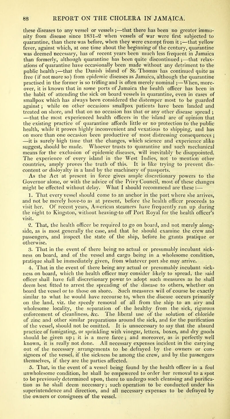 these diseases to any vessel or vessels ;—that there has been no greater immu- nity from disease since 1831-2 when vessels of war were first subjected to quarantine, than there was before, when they were exempt from it;—that yellow fever, against which, at one time about the beginning of the century, quarantine was deemed necessary, has of recent years been much less frequent in Jamaica than formerly, although quarantine has been quite discontinued ;—that relax- ations of quarantine have occasionally been made without any detriment to the public health ;—that the Danish island of St. Thomas has continued quite as free (if not more so) from epidemic diseases as Jamaica, although the quarantine practised in the former is so trifling and is often merely nominal;—When, more- over, it is known that in some ports of Jamaica the health officer has been in the habit of attending the sick on board vessels in quarantine, even in cases of smallpox which has always been considered the distemper most to be guarded against ; while on other occasions smallpox patients have been landed and treated on shore, and that on no occasion has that or any other disease spread ; —that the most experienced health officers in the island are of opinion that the existing practice of quarantine affords little or no protection to the public health, while it proves highly inconvenient and vexatious to shipping, and has on more than one occasion been productive of most distressing consequences ; —it is surely high time that the ciianges, which science and experience alike suggest, should be made. Whoever trusts to quarantine and such mechanical means for the exclusion of epidemic diseases, will inevitably be disappointed. The experience of every island in the West Indies, not to mention other countries, an)ply proves the truth of this. It is like trying to prevent dis- content or disloyalty in a land by the machinery of passports. As the Act at present in force gives ample discretionary powers to the Governor alone, or with the advice of the Privy Council, most of these changes might be effected without delay. What I should recommend are these:— 1. That every vessel should come to an anchor in the port where she arrives, and not be merely hove-to as at present, before the health officer proceeds to visit her. Of recent years, American steamers have frequently run up during the night to Kingston, without heaving-to off Port Royal for the health officer's visit. 2. That, the health officer be required to go on board, and not merely along- side, as is most generally the case, and that he should examine the crew and passengers, and inspect the state of the ship, before he grants pratique or otherwise. 3. That in the event of there being no actual or presumably incubant sick- ness on board, and of the vessel and cargo being in a wholesome condition, pratique shall be immediately given, from whatever port she may arrive. 4. That in the event of there being any actual or presumably incubant sick- ness on board, which the health officer may consider likely to spread, the said officer shall have full discretionary power to adopt such measures as he shall deem best fitted to arrest the spreading of the disease to others, whether on board the vessel or to those on shore. Such measures will of course be exactly similar to what he would have recourse to, when the disease occurs primarily on the land, viz. the speedy removal of all from the ship to an airy and wholesome locality, the separation of the healthy from the sick, rigorous enforcement of cleanliness, &c. The liberal use of the solution of chloride of zinc and other similar preparations around the sick, and for the purification of the vessel, should not be omitted. It is unnecessary to say that the absurd practice of fumigating, or sprinkling with vinegar, letters, boxes, and dry goods should be given up ; it is a mere farce ; and moreover, as is perfectly well known, it is really not done. All necessary expenses incident in the carrying out of the necessary arrangements to be defrayed by the owners or con- signees of the vessel, if the sickness be among the crew, and by the passengers themselves, if they are the parties affected. 5. That, in the event of a vessel being found by the health officer in a foul unwholesome condition, he shall be empowered to order her removal to a spot to be previously determined upon, there to undergo such cleansing and purifica- tion as he shall deem necessary; such operation to be conducted under his superintendence and direction, and all necessary expenses to be defrayed by the owners or consignees of the vessel.