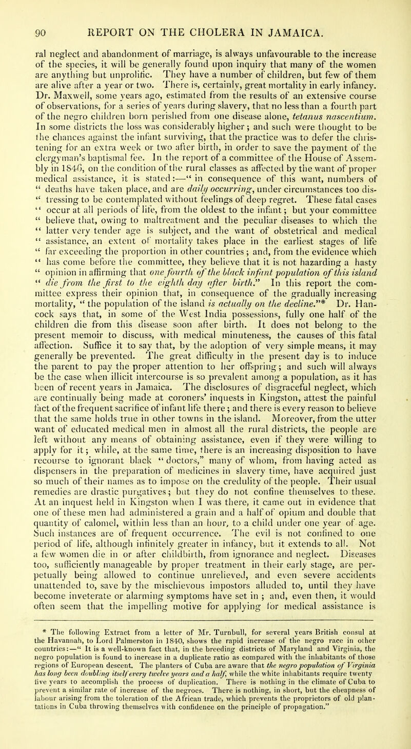 ral neglect and abandonment of marriage, is always unfavourable to the increase of the species, it will be generally found upon inquiry that many of the women are anything but unprolific. They have a number of children, but few of them are alive after a year or two. There is, certainly, great mortality in early infancy. Dr. Maxwell, some years ago, estimated from the results of an extensive course of observations, for a series of years during slavery, that no less than a fourth part of the negro children born perished from one disease alone, tetanus nancentium. In some districts the loss was considerably higher; and such were thougiit to be the chances against the infant surviving, that the practice was to defer tlie chris- tening for an extra week or two after birth, in order to save the payment of the clergyman's baptismal fee. In the re])ort of a committee of the House of Assem- bly in 184G, on the condition of the rural classes as affected by the want of proper medical assistance, it is stated:— in consequence of this want, numbers of  deaths have taken place, and are dailj/ occurring, under circumstances too dis-  tressing to be contemplated without feelings of deep regret. These fatal cases  occur at all periods of life, from the oldest to the infant; but your committee  believe that, owing to maltreatment and the peculiar diseases to which the '* latter very tender age is subject, and the want of obstetrical and medical  assistance, an extent of mortality takes place in the earliest stages of life  far exceeding the proportion in other countries ; and, from the evidence which  has come before the committee, they believe that it is not hazarding a hasty  opinion in affirming that 07ie fourth of the black infitnt population of this island  die from the first to the eighth day after birth. In this report the com- mittee express their opinion tiiat, in consequence of the gradually increasing mortality,  the population of the island is actually on the decline.'* Dr. Han- cock says that, in some of the West India possessions, fully one half of the children die from this disease soon after birth. It does not belong to the present memoir to discuss, with medical minuteness, the causes of this fatal affection. Suffice it to say that, by the adoption of very simple means, it may generally be prevented. The great difficulty in the present day is to induce the parent to pay the proper attention to her offspring; and such will always be the case when illicit intercourse is so prevalent among a population, as it has been of recent years in Jamaica. The disclosures of disgraceful neglect, which are continually being made at coroners' inquests in Kingston, attest the painful fact of the frequent sacrifice of infant life there ; and there is every reason to believe that the same holds true in other towns in the island. Moreover, from the utter want of educated medical men in almost all the rural districts, the people are left without any means of obtaining assistance, even if they were willing to apply for it; while, at the same time, there is an increasing disposition to have recourse to ignorant black  doctors, many of whom, from having acted as dispensers in the preparation of medicines in slavery time, have acquired just so much of their names as to impose on the credulity of the people. Their usual remedies are drastic puigatives; but they do not confine themselves to these. At an inquest held in Kingston when I was there, it came out in evidence that one of these men had administered a grain and a half of opium and double that quantity of calomel, within less than an hour, to a child under one year of age. Such instances are of frequent occurrence. The evil is not confined to one period of life, although infinitely greater in infancy, but it extends to all. Not a few women die in or after childbirth, from ignorance and neglect. Diseases too, sufficiently manageable by proper treatment in their early stage, are per- petually being allowed to continue unrelieved, and even severe accidents unattended to, save by the mischievous impostors alluded to, until they have become inveterate or alarming symptoms have set in ; and, even then, it would often seem that the impelling motive for applying tor medical assistance is * The following Extract from a letter of Mr. Turnbull, for several years British consul at the Havannah, to Lord Palmerston in IS-iO, shows the rapid increase of the negro race in other countries:— It is a well-known fact that, in the breeding districts of Maryland and Virginia, the negro population is found to increase in a duplicate ratio as compared with the inhabitants of those regions of European descent. The planters of Cuba are aware that the negro population of Virginia has long been duuhling itself every twelve years and a half, while the white inhabitants require twenty live years to accomplish the process of duplication. There is nothing in the climate of Cuba to prevent a similar rate of increase of the negroes. There is nothing, in short, but the cheapness of labour arising from the toleration of the African trade, which prevents the proprietors of old plan- tations in Cuba throwing themselves with confidence on the principle of propagation.