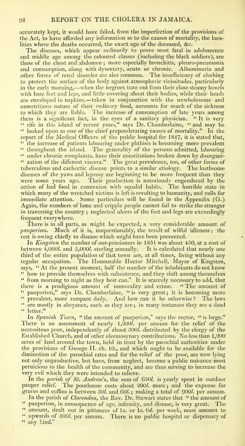 accurately kept, it would have failed, from the imperfection of the provisions of the Act, to have afforded any information as to the causes of mortality, the loca- lities where the deaths occurred, the exact age of the deceased, &c. The diseases, which appear ordinarily to prove most fatal in adolescence and middle age among the coloured classes (including the black soldiers), are those of the chest and abdomen ; more especially bronchitis, pleuro-pneumonia and consumption, along with dysentery, acute or chronic. Albuminuria and other forms of renal disonler are also common. The insufficiency of clothing to protect tile surface of the body against atmospheric vicissitudes, particularly in the early morning,—when the negroes turn out from their close steamy hovels with bare feet and legs, and little covering about their bodies, while their heads are enveloped in napkins,—taken in conjunction with the unwholesome and unnutritious nature of their ordinary food, accounts for much of the sickness to which they are liable. The increase of consumption of late years among them is a significant fact, in the eyes of a sanitary physician.  It is very  rife in this island of recent years, says Dr. Chamberlaine,  and may be  looked upon as one of the chief preponderating causes of mortality. In the report of the Medical Officers of the public hospital for 1847, it is stated that,  the increase of patients labouring under phthisis is becoming more prevalent throughout the island. The generality of the persons admitted, labouring  under chronic complaints, have their constitutions broken down by disorgani-  zation of the different viscera. The great prevalence, too, of other forms of tuberculous and cachectic disease points to a similar etiology. The loathsome diseases of the yaws and leprosy are beginning to be more frequent than they were some years ago. Their production is notoriously engendered by the action of bad food in connexion with squalid habits. The horrible state in which many of the wretched victims is left is revolting to humanity, and calls for immediate attention, home particulars will be found in the Appendix (G.) Again, the numbers of lame and cripple people cannot fail to strike the stranger in traversing the country ; neglected ulcers of the feet and legs are exceedingly frequent everywhere. There is in all parts, as might be expected, a very considerable amount of pauperism. Much of it is, unquestionably, the result of wilful idleness ; the rest is owing chiefly to disease which might have been prevented. In Kingston the number of out-pensioners in 1851 was about 450, at a cost of between 4,000/. and 5,000/. sterling annually. It is calculated that nearly one third of the entire population of that town are, at all times, living without any regular occupation. The Honourable Hector Mitchell, Mayor of Kingston, says,  At the present moment, half the number of the inhabitants do not know  how to provide themselves with subsistence, and they shift among themselves  from morning to night as they best can. It is scarcely necessary to add, that there is a prodigious amount of immorality and crime.  The amount of  pauperism, says Dr. Chami)ejlaine, is very great; it is becoming more  prevalent, more rampant daily. And how can it be otherwise? The laws  are mostly in abeyance, such as they are; in many instances they are a dead  letter. In Spanish Toiim,  the amount of pauperism, says tiie rector,  is large. There is an assessment of nearly 1,'200/. per annum for the relief of the necessitous poor, independently of about 300/. distributed by the clergy of the Established Church, and of other eleemosynary contributions. No less than 1,200 acres of land around the town, held in trust by the parochial authorities under the provisions of George II. ch. 10., and which ought to be available for the diminution of the parochial rates and for the relief of the poor, are now lying not only unproductive, but have, from neglect, become a public nuisance most pernicious to the health of the community, and are thus serving to increase the very evil which they were intended to relieve. In the parish of St. Andrew's, the sum of 650/. is yearly spent in outdoor pauper relief. The poorhouse costs about 200/. more; and the expense for graves and coffins is between 50/. and 60/.; making a total of 900/. per annum. In the parish of Clarendon, the Rev. Dr. Stewart states that  the amount of  pauperism, in consequence of age, infirmity, and disease, is very great. The *' amount, dealt out in pittances of Is. or Is. (jd. per week, must amount to  upwards of 500/. per annum. There is no public hospital or dispensary of  any hind.