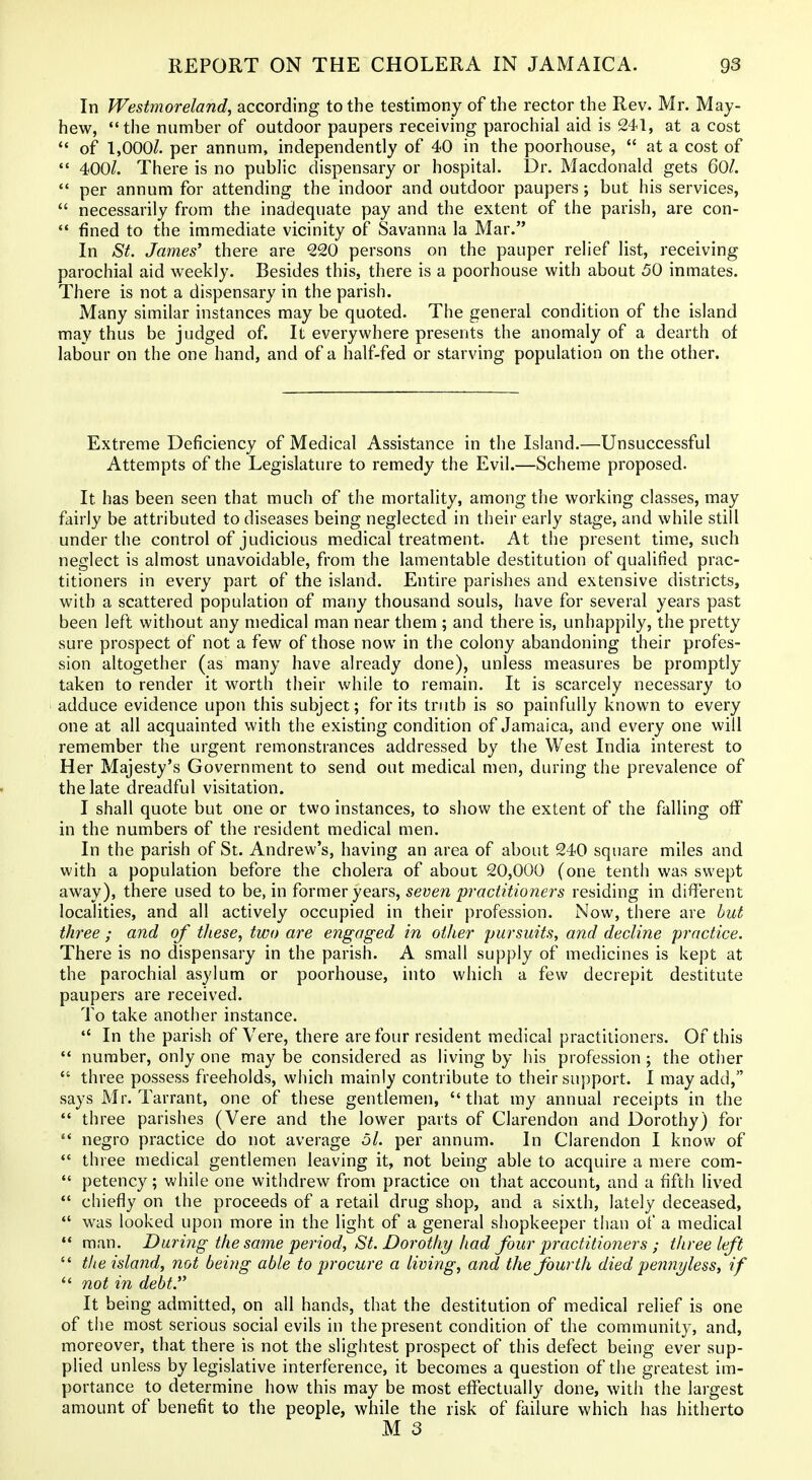 In Westmoreland, according to the testimony of the rector the Rev. Mr. May- hew, the number of outdoor paupers receiving parochial aid is 241, at a cost  of 1,000/. per annum, independently of 40 in the poorhouse,  at a cost of  400/. There is no public dispensary or hospital. Dr. Macdonald gets 60/.  per annum for attending the indoor and outdoor paupers; but his services,  necessarily from the inadequate pay and the extent of the parish, are con- '* fined to the immediate vicinity of Savanna la Mar. In St. James' there are 220 persons on the pauper relief list, receiving parochial aid weekly. Besides this, there is a poorhouse with about 50 inmates. There is not a dispensary in the parish. Many similar instances may be quoted. The general condition of the island may thus be judged of. It everywhere presents the anomaly of a dearth of labour on the one hand, and of a half-fed or starving population on the other. Extreme Deficiency of Medical Assistance in the Island.—Unsuccessful Attempts of the Legislature to remedy the Evil.—Scheme proposed. It has been seen that much of the mortality, among the working classes, may fairly be attributed to diseases being neglected in their early stage, and while still under the control of judicious medical treatment. At the present time, such neglect is almost unavoidable, from the lamentable destitution of qualified prac- titioners in every part of the island. Entire parishes and extensive districts, with a scattered population of many thousand souls, have for several years past been left without any medical man near them ; and there is, unhappily, the pretty sure prospect of not a few of those now in the colony abandoning their profes- sion altogether (as many have already done), unless measures be promptly taken to render it worth their while to remain. It is scarcely necessary to adduce evidence upon this subject; for its truth is so painfully known to every one at all acquainted with the existing condition of Jamaica, and every one will remember the urgent remonstrances addressed by the West India interest to Her Majesty's Government to send out medical men, during the prevalence of the late dreadful visitation. I shall quote but one or two instances, to show the extent of the falling oflP in the numbers of the resident medical men. In the parish of St. Andrew's, having an area of about 240 square miles and with a population before the cholera of about 20,000 (one tenth was swept away), there used to be, in former years, seven practitioners residing in dififerent localities, and all actively occupied in their profession. Now, there are but thr'ee ; and of these, two are engaged in other pursuits, and decline practice. There is no dispensary in the parish. A small supply of medicines is kept at the parochial asylum or poorhouse, into which a few decrepit destitute paupers are received. To take another instance.  In the parish of Vere, there are four resident medical practitioners. Of this  number, only one may be considered as living by his profession ; the other  three possess freeholds, which mainly contribute to their support. I may add, says Mr. Tarrant, one of these gentlemen, that my annual receipts in the  three parishes (Vere and the lower parts of Clarendon and Dorothy) for '* negro practice do not average ol. per annum. In Clarendon I know of  three medical gentlemen leaving it, not being able to acquire a mere com-  petency; while one withdrew from practice on that account, and a fifth lived  chiefly on the proceeds of a retail drug shop, and a sixth, lately deceased, *' was looked upon more in the light of a general shopkeeper than of a medical  man. During the same period, St. Dorothy had four practitioners ; tltree left  the island, not being able to procure a living, and the fourth died pennyless, if *' not in debt.'' It being admitted, on all hands, that the destitution of medical relief is one of the most serious social evils in the present condition of the community, and, moreover, that there is not the slightest prospect of this defect being ever sup- plied unless by legislative interference, it becomes a question of the greatest im- portance to determine how this may be most effectually done, with the largest amount of benefit to the people, while the risk of failure which has hitherto M 3