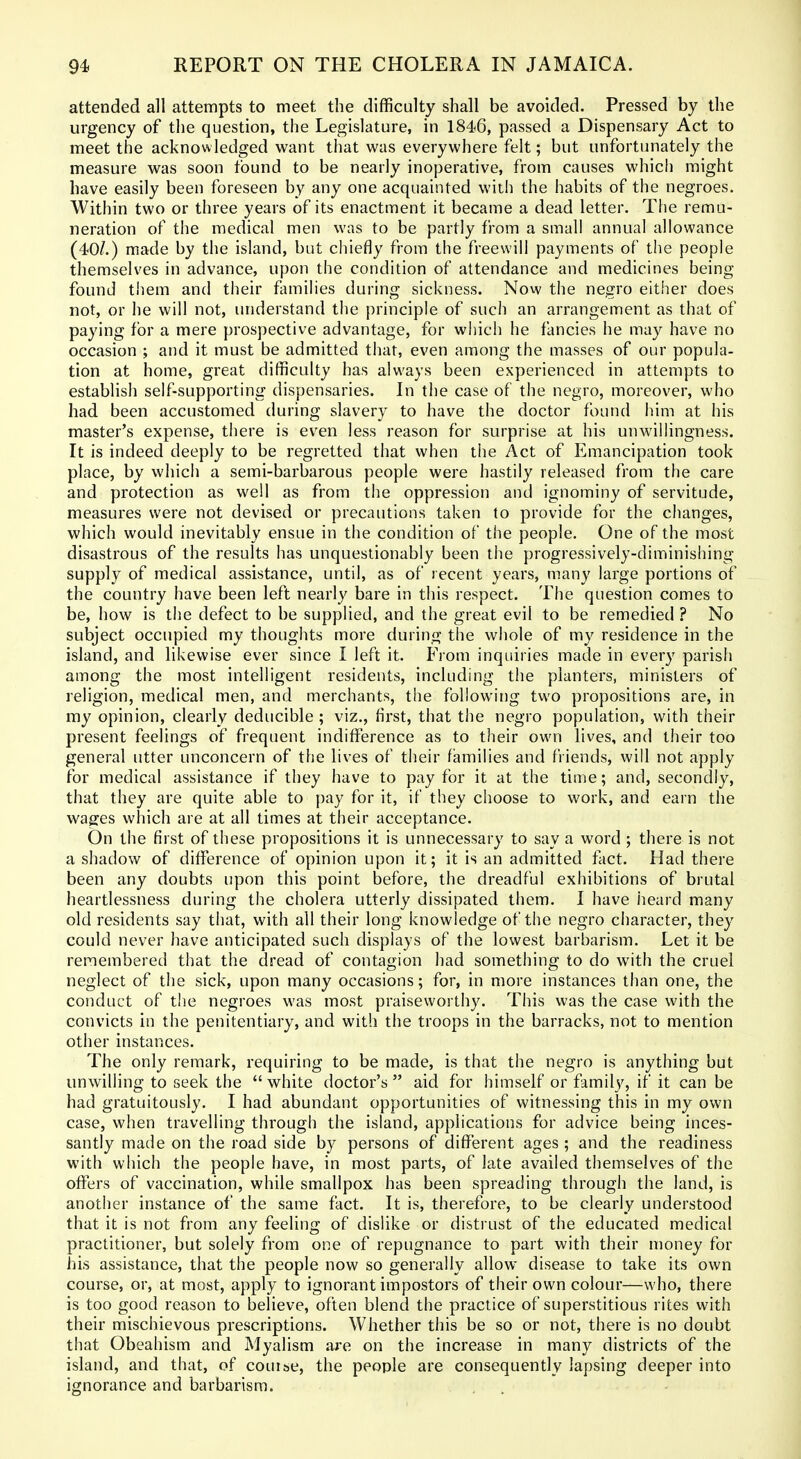 attended all attempts to meet the difficulty shall be avoided. Pressed by the urgency of the question, the Legislature, in 1846, passed a Dispensary Act to meet the acknowledged want that was everywhere felt; but unfortunately the measure was soon found to be nearly inoperative, from causes which might have easily been foreseen by any one acquainted wiih the habits of the negroes. Within two or three years of its enactment it became a dead letter. The remu- neration of the medical men was to be partly from a small annual allowance (40^.) made by the island, but chiefly from the freewill payments of the people themselves in advance, upon the condition of attendance and medicines being found them and their families during sickness. Now the negro either does not, or he will not, understand the principle of such an arrangement as that of paying for a mere prospective advantage, for which he fancies he may have no occasion ; and it must be admitted that, even among the masses of our popula- tion at home, great difficulty has always been experienced in attempts to establish self-supporting dispensaries. In the case of the negro, moreover, who had been accustomed during slavery to have the doctor found him at his master's expense, there is even less reason for surprise at his unwillingness. It is indeed deeply to be regretted that when the Act of Emancipation took place, by which a semi-barbarous people were hastily released from the care and protection as well as from the oppression and ignominy of servitude, measures were not devised or precautions taken to provide for the changes, which would inevitably ensue in the condition of the people. One of the most disastrous of the results has unquestionably been the progressively-diminishing supply of medical assistance, until, as of recent years, many large portions of the country have been left nearly bare in this respect. The question comes to be, how is the defect to be supplied, and the great evil to be remedied ? No subject occupied my thoughts more during the whole of my residence in the island, and likewise ever since I left it. From inquiries made in every parish among the most intelligent residents, including the planters, ministers of religion, medical men, and merchants, the following two propositions are, in my opinion, clearly deducible ; viz., first, that the negro population, with their present feelings of frequent indifference as to their own lives, and their too general utter unconcern of the lives of their families and friends, will not apply for medical assistance if they have to pay for it at the time; and, secondly, that they are quite able to pay for it, if they choose to work, and earn the wages which are at all times at their acceptance. On the first of these propositions it is unnecessary to say a word ; there is not a shadow of difference of opinion upon it; it is an admitted fact. Had there been any doubts upon this point before, the dreadful exhibitions of brutal heartlessness during the cholera utterly dissipated them. I have heard many old residents say that, with all their long knowledge of the negro character, they could never have anticipated such displays of the lowest barbarism. Let it be remembered that the dread of contagion had something to do with the cruel neglect of the sick, upon many occasions; for, in more instances than one, the conduct of the negroes was most praiseworthy. This was the case with the convicts in the penitentiary, and with the troops in the barracks, not to mention other instances. The only remark, requiring to be made, is that the negro is anything but unwilling to seek the  white doctor's  aid for himself or family, if it can be had gratuitously. I had abundant opportunities of witnessing this in my own case, when travelling through the island, applications for advice being inces- santly made on the road side by persons of different ages ; and the readiness with which the people have, in most parts, of late availed themselves of the offers of vaccination, while smallpox has been spreading through the land, is another instance of the same fact. It is, therefore, to be clearly understood that it is not from any feeling of dislike or distrust of the educated medical practitioner, but solely from one of repugnance to part with their money for his assistance, that the people now so generally allow disease to take its own course, or, at most, apply to ignorant impostors of their own colour—who, there is too good reason to believe, often blend the practice of superstitious rites with their mischievous prescriptions. Whether this be so or not, there is no doubt that Obeahism and Myalism are on the increase in many districts of the island, and that, of coui&e, the people are consequently lapsing deeper into ignorance and barbarism.