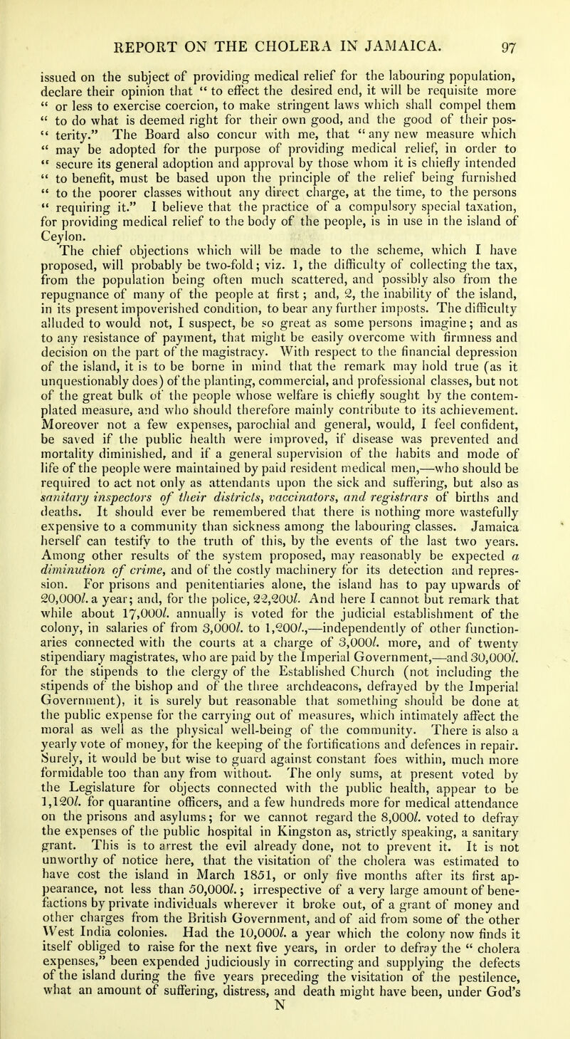 issued on the subject of providing medical relief for the labouring population, declare their opinion that to effect the desired end, it will be requisite more or less to exercise coercion, to make stringent laws which shall compel them to do what is deemed right for their own good, and the good of their pos- terity. The Board also concur with me, that any new measure which may be adopted for the purpose of providing medical reHef, in order to secure its general adoption and approval by those whom it is chiefly intended to benefit, must be based upon the principle of the relief being furnished to the poorer classes without any direct charge, at the time, to the persons requiring it. I believe that the practice of a compulsory special taxation, for providing medical relief to the body of the people, is in use in the island of Ceylon. The chief objections which will be made to the scheme, which I have proposed, will probably be two-fold; viz. 1, the difficulty of collecting the tax, from the population being often much scattered, and possibly also from the repugnance of many of the people at first; and, 2, the inability of the island, in its present impoverished condition, to bear any further imposts. The difficulty alluded to would not, I suspect, be so great as some persons imagine; and as to any resistance of payment, that might be easily overcome with firmness and decision on the part of the magistracy. With respect to the financial depression of the island, it is to be borne in mind that the remark may hold true (as it unquestionably does) of the planting, commercial, and professional classes, but not of the great bulk of the people whose welfare is chiefly sought by the contem- plated measure, and who should therefore mainly contribute to its achievement. Moreover not a few expenses, parochial and general, would, I feel confident, be saved if the public health were improved, if disease was prevented and mortality diminished, and if a general supervision of the iiabits and mode of life of the people were maintained by paid resident medical men,—who should be required to act not only as attendants upon the sick and suffering, but also as snnitary inspectors of their districts, vaccinators, and registrars of births and deaths. It should ever be remembered that there is nothing more wastefully expensive to a community than sickness among the labouring classes. Jamaica herself can testify to the truth of this, by the events of the last two years. Among other results of the system proposed, may reasonably be expected a diminution of crime, and of the costly machinery for its detection and repres- sion. For prisons and penitentiaries alone, the island has to pay upwards of 20,000/. a year; and, for the police, 22,200/. And here I cannot but remark that while about 17,000/. annuaUy is voted for the judicial establishment of the colony, in salaries of from 3,000/. to 1,200/.,—independently of other function- aries connected with the courts at a charge of 3,000/. more, and of twenty stipendiary magistrates, who are paid by the Imperial Government,—and 30,000/. for the stipends to the clergy of the Established Church (not including the stipends of the bishop and of the three archdeacons, defrayed by the Imperial Government), it is surely but reasonable that something should be done at the public expense for the carrying out of measures, which intimately aflPect the moral as well as the physical well-being of the community. There is also a yearly vote of money, for the keeping of the fortifications and defences in repair. Surely, it would be but wise to guard against constant foes within, much more formidable too than any from without. The only sums, at present voted by the Legislature for objects connected with the public health, appear to be 1,120/. for quarantine officers, and a few hundreds more for medical attendance on the prisons and asylums; for we cannot regard the 8,000/. voted to defray the expenses of the public hospital in Kingston as, strictly speaking, a sanitary grant. This is to arrest the evil already done, not to prevent it. It is not unworthy of notice here, that the visitation of the cholera was estimated to have cost the island in March 1851, or only five months after its first ap- pearance, not less than 50,000/.; irrespective of a very large amount of bene- factions by private individuals wherever it broke out, of a grant of money and other charges from the British Government, and of aid from some of the other West India colonies. Had the 10,000/. a year which the colony now finds it itself obliged to raise for the next five years, in order to defray the cholera expenses, been expended judiciously in correcting and supplying the defects of the island during the five years preceding the visitation of the pestilence, what an amount of sufiering, distress, and death might have been, under God's