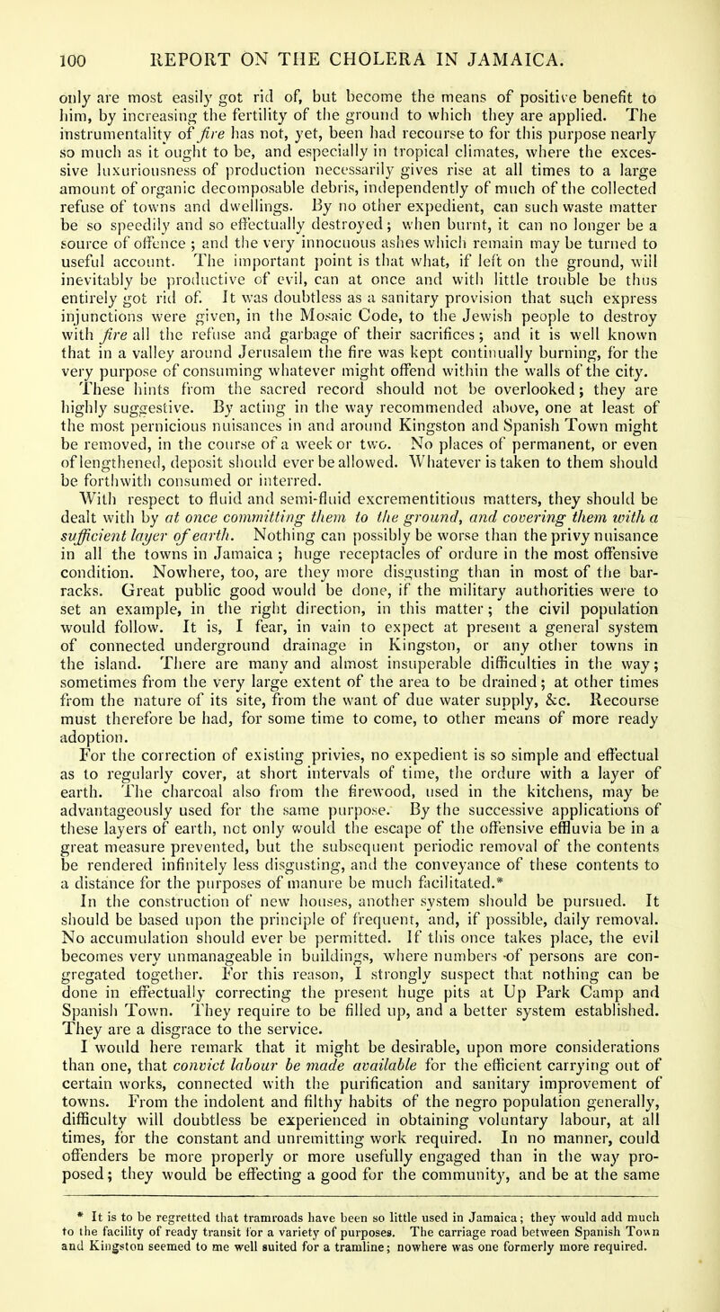 only are most easily got rid of, but become the means of positiv e benefit to bim, by increasing the fertility of the ground to which they are applied. The instrumentality of fire has not, yet, been had recourse to for this purpose nearly so much as it ought to be, and especially in tropical climates, where the exces- sive luxuriousness of production necessarily gives rise at all times to a large amount of organic decomposable debris, independently of much of the collected refuse of towns and dwellings. By no other expedient, can such waste matter be so speedily and so effectually destroyed; when burnt, it can no longer be a source of offence ; and the very innocuous ashes which remain may be turned to useful account. The important point is that what, if left on the ground, will inevitably be productive of evil, can at once and with little trouble be thus entirely got rid of It was doubtless as a sanitary provision that such express injunctions were given, in the Mosaic Code, to the Jewish people to destroy with fire all the refuse and garbage of their sacrifices; and it is well known that in a valley around Jerusalem the fire was kept continually burning, for the very purpose of consuming whatever might offend within the walls of the city. These hints from the sacred record should not be overlooked; they are highly suggestive. By acting in the way recommended above, one at least of the most pernicious nuisances in and around Kingston and Spanish Town might be removed, in the course of a week or two. No places of permanent, or even of lengthened, deposit should ever be allowed. Whatever is taken to them should be forthwith consumed or interred. With respect to fluid and semi-fluid excrementitious matters, they should be dealt with by at once committing them to the ground, and covering them with a svfiicient layer of earth. Nothing can possibly be worse than the privy nuisance in all the towns in Jamaica ; huge receptacles of ordure in the most offensive condition. Nowhere, too, are they more disgusting than in most of the bar- racks. Great public good would be done, if the military authorities were to set an example, in the right direction, in this matter; the civil population would follow. It is, I fear, in vain to expect at present a general system of connected underground drainage in Kingston, or any other towns in the island. There are many and almost insuperable difficulties in the way; sometimes from the very large extent of the area to be drained; at other times from the nature of its site, from the want of due water supply, &c. Recourse must therefore be had, for some time to come, to other means of more ready adoption. For the correction of existing privies, no expedient is so simple and eflectual as to regularly cover, at short intervals of time, the ordure with a layer of earth. The charcoal also from the firewood, used in the kitchens, may be advantageously used for the same purpose. By the successive applications of these layers of earth, not only would the escape of the offensive effluvia be in a great measure prevented, but the subsequent periodic removal of the contents be rendered infinitely less disgusting, and the conveyance of these contents to a distance for the purposes of manure be much facilitated.* In the construction of new houses, another system should be pursued. It should be based upon the principle of frequent, and, if possible, daily removal. No accumulation should ever be permitted. If this once takes place, the evil becomes very unmanageable in buildings, where numbers -of persons are con- gregated together. For this reason, I strongly suspect that nothing can be done in effectually correcting the present huge pits at Up Park Camp and Spanish Town. They require to be filled up, and a better system established. They are a disgrace to the service. I would here remark that it might be desirable, upon more considerations than one, that convict labour be made available for the efficient carrying out of certain works, connected with the purification and sanitary improvement of towns. From the indolent and filthy habits of the negro population generally, difficulty will doubtless be experienced in obtaining voluntary labour, at all times, for the constant and unremitting work required. In no manner, could offenders be more properly or more usefully engaged than in the way pro- posed ; they would be effecting a good for the community, and be at the same * It is to be regretted that tramroads have been so little used in Jamaica; they would add much to the facility of ready transit for a variety of purposes. The carriage road between Spanish Town and Kingston seemed to me well suited for a tramline; nowhere was one formerly more required.