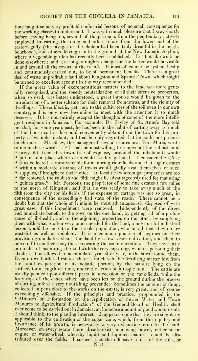 time taught some very profitable industrial lessons, of no small consequence for the working classes to understand. It was with much pleasure that I saw, shortly before leaving Kingston, several of the prisoners from the penitentiary actively employed in carting the dung and other refuse from the lower end of the eastern gully (the ravages of the cholera had been truly dreadful in the neigh- bourhood), and others delving it into the ground at the New Lunatic Asylum, where a vegetable garden has recently been established. Let but like work be done elsewhere; and, ere long, a mighty change for the better would be visible in and around all the towns in the island. It must of course be systematically and continuously carried out, to be of permanent benefit. There is a great deal of waste unprofitable land about Kingston and Spanish Town, which might be turned to excellent account in the way recommended. If the great value of excrementitious matters to the land was more gene- rally recognized, and the speedy neutralization of all their offensive properties, when so used, was better understood, a great impulse would be given to the introduction of a better scheme for their removal from towns, and the vicinity of dwellings. The subject is, yet, new to the cultivators of the soil even in our own country, and is only now beginning to meet with the attention it so much deserves. It has not entirely escaped the thoughts of some of the more intelli- gent residents in Jamaica. For example, Dr. Bayley of St. Anne's Bay told me that, for some years past, he has been in the habit of carting away as much of the house soil as he could conveniently obtain from the town for his pro- perty a few miles distant, and that he only regretted that he could not procure much more. Mr. Shaw, the manager of several estates near Port Maria, wrote to me in these words :— I shall be most willing to remove all the rubbish and  privy filth from this town, free of expense, provided the inhabitants would  put it in a place where carts could readily get at it. I consider the refuse  thus collected as most valuable for manuring cane-fields, and that sugar estates  within a moderate distance of towns would gladly avail themselves of such *' supplies, if brought to their notice. In localities where sugar properties are too  far removed, the rubbish and filth might be advantageously used for manuring *' guinea grass. Mr. Porteous, the proprietor of some fine estates a few miles to the north of Kingston, said that he was ready to take away much of the filth from the city for his fields, if the expense of cartage was not so great, in consequence of the exceedingly bad state of the roads. There cannot be a doubt but that the whole of it might be most advantageously disposed of with great ease, if this impediment were removed. Independently of the direct and immediate benefit to the town on the one hand, by getting rid of a prolific cause of ill-health, and to the adjoining properties on the other, by supplying them with what is often very much needed for the land, a most useful industrial lesson would be taught to the creole population, who in all that they do are wasteful as well as indolent. It is a common practice of negroes on their provision grounds to exhaust the land by a few years cultivation, and then to move off to another spot, there repeating the same operation. They have little or no idea of manuring the soil with the very pig-dung, wliich is poisoning their abodes ; it is allowed to accumulate, year after year, in the sties around them. Even on well-ordered estates, there is much valuable fertilising matter lost from the rapid evaporation of its volatile portion, by the manure lying on the surface, for a length of time, under the action of a tropic sun. The cattle are usually penned upon different parts in succession of the cane-fields, while the leafy tops of the canes, which have been left on the ground during the process of cutting, afford a very nourishing provender. Sometimes the amount of dung, collected in pens close to the works on the estUe, is very gieat, and of course exceedingly offensive. If the principles and practice, propounded in the  Minutes of Information on the Application of Sewer Water and Town Manures to Agricultural Production  of the General Board of Health, shall ever come to be carried out in Jamaica, an immense amount of good would result, 1 should think, to the planting interest. It appears to me that they are singularly applicable to the cultivation of the sugar cane, which, from the rapidity and luxuriance of its growth, is necessarily a very exhausting crop to the land. Moreover, on every estate there already exists a moving power, either steam erigine or water-wheel, whereby liquid and liquified manures could be dis- tributed over the fields. I suspect that the offensive refuse of the stills, or