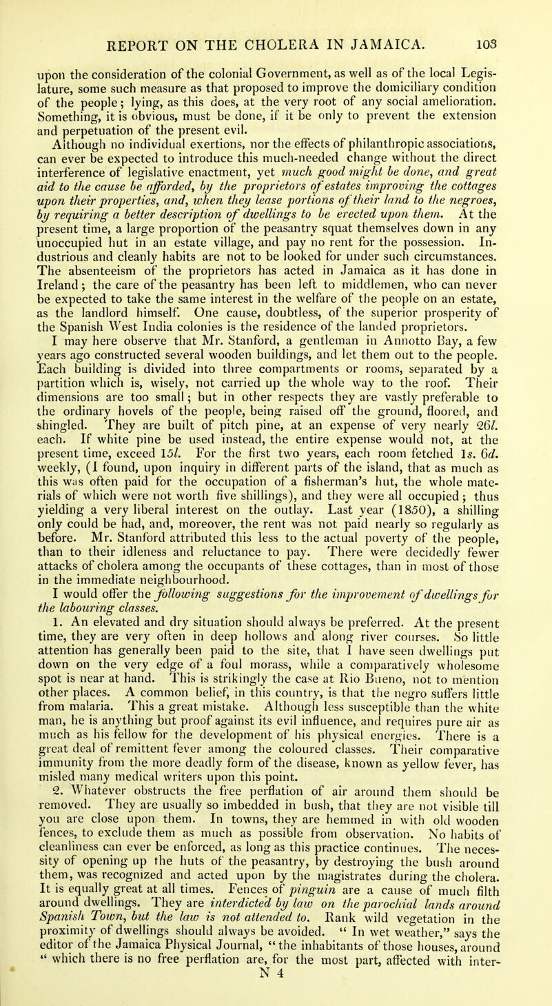 upon the consideration of the colonial Government, as well as of the local Legis- lature, some such measure as that proposed to improve the domiciliary condition of the people; lying, as this does, at the very root of any social amelioration. Something, it is obvious, must be done, if it be only to prevent the extension and perpetuation of the present evil. Although no individual exertions, nor the effects of philanthropic associations, can ever be expected to introduce this much-needed change without the direct interference of legislative enactment, yet much good might he done, and great aid to the cause be afforded^ by the pi'oprietors of estates improving the cottages upon their properties, and, when they lease portions of their land to the negroes, by requiring a better description of dwellings to be erected upon them. At the present time, a large proportion of the peasantry squat themselves down in any unoccupied hut in an estate village, and pay no rent for the possession. In- dustrious and cleanly habits are not to be looked for under such circumstances. The absenteeism of the proprietors has acted in Jamaica as it has done in Ireland ; the care of the peasantry has been left to middlemen, who can never be expected to take the same interest in the welfare of the people on an estate, as the landlord himself. One cause, doubtless, of the superior prosperity of the Spanish West India colonies is the residence of the landed proprietors. I may here observe that Mr. Stanford, a gentleman in Annotto Bay, a few years ago constructed several wooden buildings, and let them out to the people. Each building is divided into three compartments or rooms, separated by a [)artition which is, wisely, not carried up the whole way to the roof Their dimensions are too small; but in other respects they are vastly preferable to the ordinary hovels of the people, being raised off the ground, floored, and shingled. They are built of pitch pine, at an expense of very nearly Q,Ql. each. If white pine be used instead, the entire expense would not, at the present time, exceed 15/. For the first two years, each room fetched Is. 6d. weekly, (1 found, upon inquiry in different parts of the island, that as m.uch as this was often paid for the occupation of a fisherman's hut, the whole mate- rials of which were not worth five shillings), and they were all occupied ; thus yielding a very liberal interest on the outlay. Last year (1850), a shilling only could be had, and, moreover, the rent was not paid nearly so regularly as before. Mr. Stanford attributed this less to the actual poverty of the people, than to their idleness and reluctance to pay. There were decidedly fewer attacks of cholera among the occupants of these cottages, than in most of those in the immediate neighbourhood. I would offer the following suggestions for the improvement (f dwellings fur the labouring classes. 1. An elevated and dry situation should always be preferred. At the present time, they are very often in deep hollows and along river courses. So little attention has generally been paid to the site, tiiat I have seen dwellings put down on the very edge of a foul morass, while a comparatively wholesome spot is near at hand. This is strikingly the case at Rio Bueno, not to mention other places. A common belief, in this country, is that the negro suffers little from malaria. This a great mistake. Although less susceptible than the white man, he is anything but proof against its evil influence, and requires pure air as much as his fellow for the development of his physical energies. There is a great deal of remittent fever among the coloured classes. Their comparative immunity from the more deadly form of the disease, known as yellow fever, has misled many medical writers upon this point. 2. Whatever obstructs the free perflation of air around them should be removed. They are usually so imbedded in bush, that they are not visible till you are close upon them. In towns, they are hemmed in with old wooden fences, to exclude them as much as possible from observation. No liabits of cleanliness can ever be enforced, as long as this practice continues. The neces- sity of opening up the huts of the peasantry, by destroying the bush aroimd them, was recognized and acted upon by the magistrates during the cholera. It is equally great at all times. Yence^ oi pinguin are a cause of much filth around dwellings. They are interdicte'd by law on the parochial lands around Spanish Town, but the law is not attended to. Rank wild vegetation in the proximity of dwellings should always be avoided.  In wet weather, says the editor of the Jamaica Physical Journal, the inhabitants of those houses, around  which there is no free perflation are, for the most part, affected with inter-