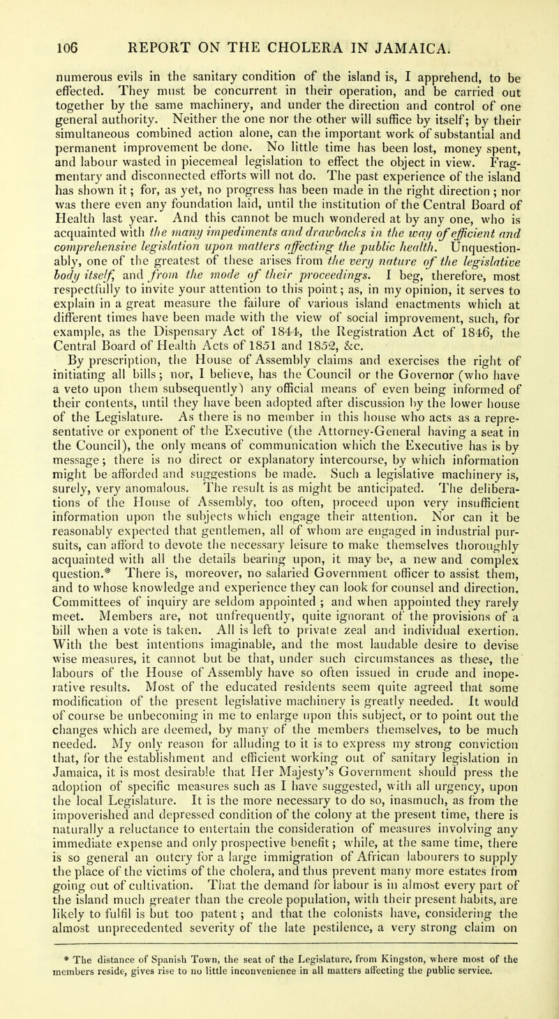 numerous evils in the sanitary condition of the island is, I apprehend, to be effected. They must be concurrent in their operation, and be carried out together by the same machinery, and under the direction and control of one general authority. Neither the one nor the other will suffice by itself; by their simultaneous combined action alone, can the important work of substantial and permanent improvement be done. No little time has been lost, money spent, and labour wasted in piecemeal legislation to effect the object in view. Frag- mentary and disconnected efforts will not do. The past experience of the island has shown it; for, as yet, no progress has been made in the right direction; nor was there even any foundation laid, until the institution of the Central Board of Health last year. And this cannot be much wondered at by any one, who is acquainted with the many impediments and drawbacks in the way of efficient and comprehensive legislation upon matters affecting the public health. Unquestion- ably, one of the greatest of these arises from tlie very nature of tJie legislative body itself, and from the mode of their proceedings. I beg, therefore, most respectfully to invite your attention to this point; as, in my opinion, it serves to explain in a great measure the failure of various island enactments which at different times have been made with the view of social improvement, such, for example, as the Dispensary Act of 1844, the Registration Act of 1846, the Central Board of Health Acts of 1851 and 1852, &c. By prescription, the House of Assembly claims and exercises the right of initiating all bills; nor, 1 believe, has the Council or the Governor (who have a veto upon thein subsequently) any official means of even being informed of their contents, until they have been adopted after discussion by the lower house of the Legislature. As there is no member in this house who acts as a repre- sentative or exponent of the Executive (the Attorney-General having a seat in the Council), the only means of communication which the Executive has is by message; there is no direct or explanatory intercourse, by which information might be afforded and suggestions be made. Such a legislative machinery is, surely, very anomalous. The result is as might be anticipated. The delibera- tions of the House of Assembly, too often, proceed upon very insufficient information upon the subjects which engage their attention. Nor can it be reasonably expected that gentlemen, all of whom are engaged in industrial pur- suits, can afibrd to devote the necessary leisure to make themselves thoroughly acquainted with all the details bearing upon, it may be, a new and complex question.* There is, moreover, no salaried Government officer to assist them, and to whose knowledge and experience they can look for counsel and direction. Committees of inquiry are seldom appointed ; and when appointed they rarely meet. Members are, not unfrequently, quite ignorant of the provisions of a bill when a vote is taken. All is left to private zeal and individual exertion. With the best intentions imaginable, and the most laudable desire to devise wise measures, it cannot but be that, under such circumstances as these, the labours of the House of Assembly have so often issued in crude and inope- rative results. Most of the educated residents seem quite agreed that some modification of the present legislative machinery is greatly needed. It would of course be unbecoming in me to enlarge upon this subject, or to point out the changes which are deemed, by many of the members themselves, to be much needed. My only reason for alluding to it is to express my strong conviction that, for the establishment and efficient working out of sanitary legislation in Jamaica, it is most desirable that Her Majesty's Government should press the adoption of specific measures such as I have suggested, with all urgency, upon the local Legislature. It is the more necessary to do so, inasmuch, as from the impoverished and depressed condition of the colony at the present time, there is naturally a reluctance to entertain the consideration of measures involving any immediate expense and only prospective benefit; while, at the same time, there is so general an outcry for a large immigration of African labourers to supply the place of the victims of the cholera, and thus prevent many more estates from going out of cultivation. That the demand for labour is in almost every part of the island much greater than the Creole population, with their present habits, are likely to fulfil is but too patent; and that the colonists have, considering the almost unprecedented severity of the late pestilence, a very strong claim on * The distance of Spanish Town, the seat of the Legislature, from Kingston, where most of the members reside, gives rise to no little inconvenience in all matters affecting the public service.