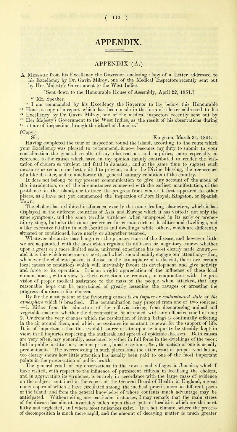 APPENDIX. APPENDIX (A.) A Message from his Excellency the Governor, enclosing Copy of a Letter addressed to his Excellency by Dr. Gavin Milroy, one of the Medical Inspectors recently sent out by Her Majesty's Government to the West Indies. [Sent down to the Honourable House of Assembly, April 22, 1851.]  Mr. Speaker.  I am commanded by his Excellency the Governor to lay before this Honourable  House a copy of a report which has been made in the form of a letter addressed to his  Excellency by Dr. Gavin Milroy, one of the medical inspectors recently sent out by  Her Majesty's Government to the West Indies, as the result of his observations during  a tour of inspection through the island of Jamaica. (Copy.) Sir, Kingston, March 31, 1851. Having completed the tour of inspection round the island, according to the route which yom' Excellency was pleased to recommend, it now becomes my duty to submit to your consideration the general results of my observations and inquiries, more especially in reference to the causes Avhich have, in my opinion, mainly contributed to render the visi- tation of cholera so virulent and fatal in Jamaica; and at the same time to suggest such measures as seem to me best suited to prevent, under the Divine blessing, the recurrence of a like disaster, and to ameliorate the general sanitary condition of the country. It does not belong to my present communication to give any account of the mode of the introduction, or of the circumstances connected with the earliest manifestation, of the pestilence in the island, nor to trace its progress from where it first appeared to other places, as I have not yet commenced the inspection of Port Royal, Kingston, or Spanish Town. The cholera has exhibited in Jamaica exactly the same leading characters, which it has displayed in the different countries of Asia and Europe which it has visited; not only the eame symptoms, and the same terrible virulence when unopposed in its early or premo- nitory stage, but also the same preference for certain sorts of localities and dwellings, and a like excessive fatality in such localities and dwellings, while others, which are differently situated or conditioned, iiave nearly or altogether escaped. Whatever obscurity may hang over the primary cause of the disease, and however little we are acquainted with the laws which regulate its diffusion or migratory course, whether upon a great or a more limited scale, universal experience has most clearly made known,— and it is this which concerns us most, and which should mainly engage our attention,—that, whenever the choleraic poison is abroad in the atmosphere of a district, there are certain local causes or conditions which will inevitably favour its development, and give activity and force to its operation. It is on a right appreciation of the influence of these local circumstances, with a view to their correction or removal, in conjunction with the pro- vision of proper medical assistance to the mass of the people when attacked, that any reasonable hope can be entertained of greatly lessening the ravages or arresting the progress of a disease like cholera. By far the most potent of the favouring causes is an impure or contaminated state of the atmosphere which is breathed. The contamination may proceed from one of two sources: —1. Either from the admixture of the effluvia arising from decomposing animal and vegetable matters, whether the decomposition be attended with any offensive smell or not; 2. Or from the very changes which the respiration of living beings is continually effecting in the air around them, and which necessitates its constant renewal for the support of life. It is of importance that this twofold source of atmospheric impurity be steadily kept in view, in all inquiries respecting the outbreak and spread of epidemic diseases. Both causes are very often, nay generally, associated together in full force in the dwellings of the poor; but in public institutions, such as prisons, lunatic asylums, &c., the action of one is usually predominant. The overcrowding in such places, and the utter want of proper ventilation, too clearly shows how little attention has usually been paid to one of the most important points in the preservation of public health. The general result of my observations in the towns and villages in Jamaica, which I have visited, with respect to the influence of putrescent effluvia in localising the cholera, and in aggravating its virulence, is entirely in accordance with the large mass of evidence on the subject contained in the report of the General Board of Health in England, a good many copies of which I have circulated among the medical practitioners in different parts of the island, and from the general knowledge of whose contents much advantage may be anticipated. Without citing any particular instances, I may remark that the main stress of the disease has almost invariably fallen upon those spots or localities which are the most filthy and neglected, and where most nuisances exist. In a hot climate, where the process of decomposition is much more rapid, and the amount of decaying matter is much greater