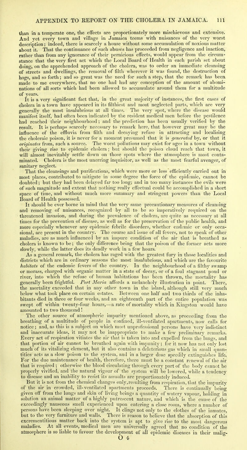 than in a temperate one, the effects are proportionately more mischievous and extensive. And yet every town and village in Jamaica teems with nuisances of the very worst description; indeed, there is scarcely a house without some accumulation of noxious matter about it. That the continuance of such abuses has proceeded from negligence and inaction, rather than from any ignorance of their pernicious effects, would appear from the circum- stance that the very first act which the Local Board of Health in each parish set about doing, on the apprehended approach of the cholera, was to order an immediate cleansing of streets and dwellings, the removal of filth wherever it was found, the destruction of hogs, and so forth; and so great was the need for such a step, that the remark has been, made to me everywhere, that no one had had any conception of the amount of abomi- nations of all sorts which had been allowed to accumulate around them for a multitude of years. It is a very significant fact that, in the great majority of instances, the first cases of cholera in a town have appeared in its filthiest and most neglected parts, which are very generally the most insalubrious at all times. The very spot, where the disease would manifest itself, had often been indicated by the resident medical men before the pestilence had reached their neighbourhood; and the prediction has been usually verified by the result. It is perhaps scarcely necessary to remark here, that however great may be the influence of the effluvia from filth and decaying refuse in attracting and localising the cholei'aic poison, it is never for a moment presumed that it is generated by, or that it originates from, such a source. The Avorst polkitions may exist for ages in a town without their giving rise to epidemic cholera; but should the poison cloud reach that town, it will almost inevitably settle down on those spots where the atmosphere is most conta- minated. Cholera is the most unerring inquisitor, as well as the most fearful avenger, of sanitary neglect. That the cleansings and purifications, which were more or less efficiently carried out in most places, contributed to mitigate in some degree the force of the epidemic, cannot bo doubted; but they had been delayed f;ir too long; and in too many instances the evils were of such magnitude and extent that nothing really effectual could be accomplished in a short space of time, and without much more summary and stringent powers tlian the Local Board of Health possessed. It should be ever borne in mind that the very same precautionary measures of cleansing and removing of nuisances, recognized by all to be so imperatively required on the threatened invasion, and during the prevalence of cholera, are quite as necessary at all times for the prevention of disease, as well as for the preservation of the public health, and more especially whenever any epidemic febrile disorders, whether endemic or only occa- sional, are present in the country. The course and issue of all fevers, not to speak of other maladies, are as much influenced by an impure condition of tlie air that is breathed as cholera is known to be; the only difference being that the poison of the former acts more slowly, while the latter does its deadly work in a few hours. As a general remark, the cholera has raged with the greatest fury in those localities and districts which are in ordinary seasons the most insalubrious, and which are the favourite habitats of the endemic fevers of the country. In the neighbourhood of a filthy swamp or morass, chai'ged with organic matter in a state of decay, or of a foul stagnant pond or river, into which the refuse of human habitations has been thrown, the mortality has generally been frightful. Port Maria affords a melancholy illustration in point. There, the mortality exceeded that in any other town in the island, although still very much below what took place on certain estates. Between one half and two tlilrds of the inha- bitants died in three or four weeks, and an eighteenth part of the entire population was swept off within twenty-four hours,—a rate of mortality which in Kingston would have amounted to two thousand ! The other source of atmospheric impurity mentioned above, as proceeding from the breathing of a multitude of people in confined, ill-ventilated apartments, now calls for notice; and, as this Is a subject on which most unprofessional persons have very indistinct and inaccurate Ideas, It may not be Inappropriate to make a few preliminary remarks. Every act of respiration vitiates the air that Is taken into and expelled from the lungs, and that portion of air cannot be breathed again with impunity; for it now has not only lost much of its vitalizing element, but it also contains a deleterious gas which in small quan- tities acts as a slow poison to the system, and In a larger dose speedily extinguishes Hfe. For the due maintenance of health, therefore, there must be a constant renewal of the air that is respired ; otherwise the blood circulating through every part of the body cannot be properly vivified, and the natural vigour of the system will be lowered, while a tendency to disease and an inability to resist its assaults are proportionately induced. But it is not from the chemical changes only,resulting from respiration, that the impurity of the air in crowded, ill-ventilated apartments proceeds. There is continually being given off from the lungs and skin of living beings a quantity of watery vapour, holding in solution an animal matter of a higlfly putrescent nature, and which is the cause of the exceedingly nauseous smell experienced upon entering a close room, where a number of persons have been sleeping over night. It clings not only to the clothes of the inmates, but to the very furniture and walls. There is reason to believe that the absorption of this excrementltious matter back into the system is apt to give rise to the most dangerous maladies. At all events, medical men are universally agreed that no condition of the atmosphere Is so liable to favour the development of all epidemic diseases in their mallg-