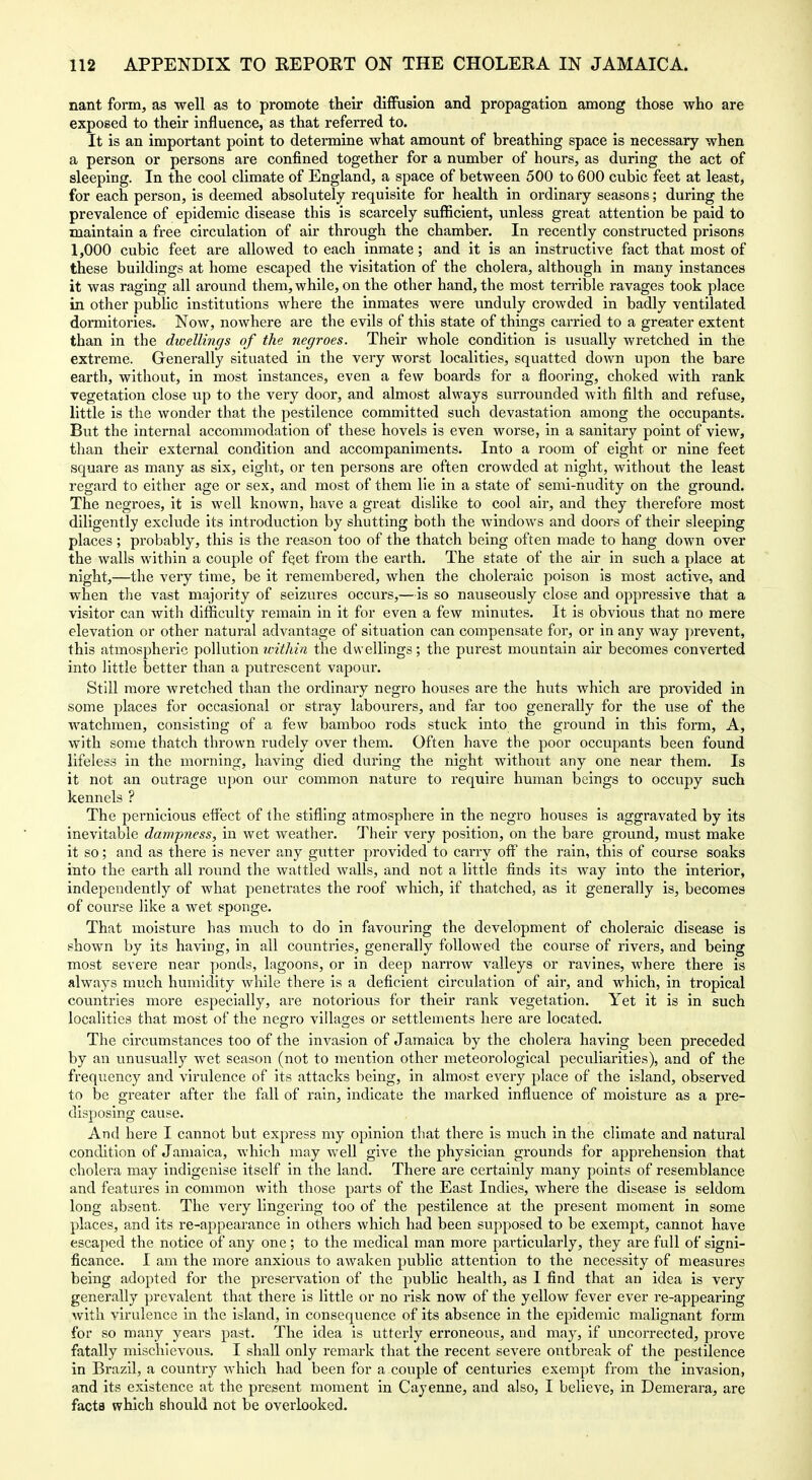 nant form, as well as to promote their diffusion and propagation among those who are exposed to their influence, as that referred to. It is an important point to determine what amount of breathing space is necessary when a person or persons are confined together for a number of hours, as during the act of sleeping. In the cool climate of England, a space of between 500 to 600 cubic feet at least, for each person, is deemed absolutely requisite for health in ordinary seasons; during the prevalence of epidemic disease this is scarcely suflBcient, unless great attention be paid to maintain a free circulation of air through the chamber. In recently constructed prisons 1,000 cubic feet are allowed to each inmate; and it is an instructive fact that most of these buildings at home escaped the visitation of the cholera, although in many instances it was raging all around them, while, on the other hand, the most terrible ravages took place in other public institutions where the inmates were unduly crowded in badly ventilated dormitories. Now, nowhere are the evils of this state of things carried to a greater extent than in the dioellings of the negroes. Their whole condition is usually wretched in the extreme. Generally situated in the very worst localities, squatted down upon the bare earth, without, in most instances, even a few boards for a flooring, choked with rank vegetation close up to the very door, and almost always surrounded with filth and refuse, little is the wonder that the pestilence committed such devastation among the occupants. But the internal accommodation of these hovels is even worse, in a sanitary point of view, than their external condition and accompaniments. Into a room of eight or nine feet square as many as six, eight, or ten persons are often crowded at night, without the least regard to either age or sex, and most of them lie in a state of semi-hudity on the ground. The negroes, it is well known, have a great dislike to cool air, and they therefore most diligently exclude its introduction by shutting both the windows and doors of their sleeping places; probably, this is the reason too of the thatch being often made to hang down over the walls within a couple of fqet from the earth. The state of the air in such a place at night,—the very time, be it remembered, when the choleraic poison is most active, and when tlie vast majority of seizures occurs,—is so nauseously close and oppressive that a visitor can with difficulty remain in it for even a few minutes. It is obvious that no mere elevation or other natural advantage of situation can compensate for, or in any way prevent, this atmospheric pollution within the dwellings ; the purest mountain air becomes converted into little better than a putrescent vapour. Still more wretched than the ordinary negro houses are the huts which are provided in some places for occasional or stray labourers, and far too generally for the use of the watchmen, consisting of a few bamboo rods stuck into the ground in this form, A, with some thatch thrown rudely over them. Often have the poor occupants been found lifeless in the morning, having died during the night without any one near them. Is it not an outrage upon our common nature to require human beings to occupy such kennels ? The pernicious effect of the stifling atmosphere in the negro houses is aggravated by its inevitable dampness, in wet weather. Their very position, on the bare ground, must make it so; and as there is never any gutter provided to carry off the rain, this of course soaks into the earth all round the wattled walls, and not a little finds its way into the interior, independently of what penetrates the roof which, if thatched, as it generally is, becomes of course like a wet sponge. That moisture has much to do in favouring the development of choleraic disease is shown by its having, in all countries, generally followed the course of rivers, and being most severe near ponds, lagoons, or in deep narrow valleys or ravines, where there is always much humidity while there is a deficient circulation of air, and which, in tropical countries more especially, are notorious for their I'ank vegetation. Yet it is in such localities that most of the negro villa2;es or settlements here are located. The circumstances too of the invasion of Jamaica by the cholera having been preceded by an unusually wet season (not to mention other meteorological peculiarities), and of the frequency and virulence of its attacks being, in almost every place of the island, observed to be greater after the fall of rain, indicate the marked influence of moisture as a pre- disposing cause. And here I cannot but express my opinion tliat there is much in the climate and natural condition of Jamaica, which may well give the physician grounds for apprehension that cholera may indigenise itself in the land. There are certainly many points of resemblance and features in common with those parts of the East Indies, where the disease is seldom long absent. The very lingering too of the pestilence at the present moment in some places, and its re-appearance in others which had been supposed to be exempt, cannot have escaped the notice of any one ; to the medical man more particularly, they are full of signi- ficance. I am the more anxious to awaken public attention to the necessity of measures being adopted for the preseiwation of the public health, as I find that an idea is very generally prevalent that there is little or no risk now of the yellow fever ever re-appearing with virulence in the island, in consequence of its absence in the epidemic malignant form for so many years past. The idea is utterly erroneous, and may, if uncorrected, prove fatally mischievous. I shall only remark that the recent severe outbreak of the pestilence in Brazil, a country which had been for a couple of centuries exempt from the invasion, and its existence at the present moment in Cayenne, and also, I believe, in Demerara, are facts which should not be overlooked.