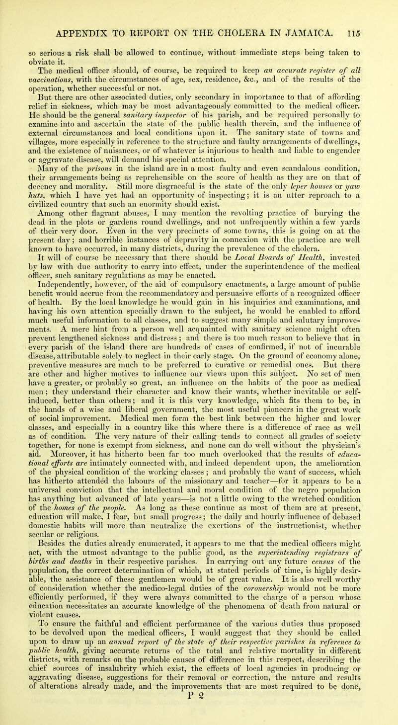 so serious a risk shall be allowed to continue, without immediate steps being taken to obviate it. The medical officer should, of course, be required to keep an accurate register of all vaccinations, with the circumstances of age, sex, residence, &c., and of the results of the operation, whether successful or not. But there are other associated duties, only secondary in importance to that of affording relief in sickness, which may be most advantageously committed to the medical officer. He should be the general sanitary inspector of his parish, and be required personally to examine into and ascertain the state of the public health therein, and the influence of external circumstances and local conditions upon it. The sanitary state of towns and \'illages, more especially in reference to the structure and faulty arrangements of dwellings, and the existence of nuisances, or of whatever is injurious to health and liable to engender or aggravate disease, will demand his special attention. Many of the prisons in the island are in a most faulty and even scandalous condition, their arrangements being as reprehensible on the score of health as they are on that of decency and morality. Still more disgraceful is the state of the only leper houses or yaw huts, which I have yet had an opportunity of inspecting; it is an utter rej)roach to a civilized country that such an enormity should exist. Among other flagrant abuses, I may mention the revolting practice of burying the dead in the plots or gardens round dwellings, and not unfrequently within a few yards of their very door. Even in the very precincts of some towns, this is going on at the present day; and horrible instances of depravity in connexion with the practice are well known to have occurred, in many districts, during the prevalence of the cholera. It Avill of course be necessary that there should be Local Boards of Health, invested by law with due authority to carry into effect, under the superintendence of the medical officer, such sanitary regulations as may be enacted. Independently, however, of the aid of compulsory enactments, a large amount of public benefit would accrue from the recommendatory and persuasive efforts of a recognized officer of health. By the local knowledge he would gain in his inquiries and examinations, and having his own attention specially drawn to the subject, he would be enabled to afford much useful information to all classes, and to suggest many simple and salutary improve- ments. A mere hint from a person well acquainted with sanitary science might often prevent lengthened sickness and distress ; and there is too much reason to believe that in every parish of the island there are hundreds of cases of confirmed, if not of incurable disease, attributable solely to neglect in their early stage. On the ground of economy alone, preventive measures are much to be preferred to curative or remedial ones. But there are other and higher motives to Influence our views upon this subject. No set of men have a greater, or probably so great, an influence on the habits of the poor as medical men; they understand their character and know their wants, whether Inevitable or self- induced, better than others; and it is this very knowledge, which fits them to be, in the hands of a wise and liberal government, the most useful pioneers in the great work of social improvement. Medical men form the best link between the higher and lower classes, and especially in a country like this where there is a difference of race as well as of condition. The very nature of their calling tends to connect all grades of society together, for none is exempt from sickness, and none can do well without the physician's aid. Moreover, it has hitherto been far too much overlooked that the results of educa- tional efforts are intimately connected with, and Indeed dependent upon, the amelioration of the physical condition of the working classes ; and probably the want of success, which has hitherto attended the labours of the missionary and teacher—for it appears to be a universal conviction that the intellectual and moral condition of the negro population has anything but advanced of late years—is not a little owing to the wretched condition of the homes of the people. As long as these continue as most of them are at present, education will make, I fear, but small progress; the daily and hourly influence of debased domestic habits will more than neutralize the exertions of the instructlonist, whether secular or religious. Besides the duties already enumerated, it appears to me that the medical officers might act, with the utmost advantage to the public good, as the superintending registrars of births and deaths in their respective parishes. In carrying out any future census of the population, the correct determination of which, at stated periods of time, is highly desir- able, the assistance of these gentlemen woTild be of great value. It is also well worthy of consideration whether the medico-legal duties of the coronership would not be more efficiently performed, If they were always committed to the chai'ge of a person whose education necessitates an accurate knowledge of the phenomena of death from natural or violent causes. To ensure the faithful and efficient performance of the various duties thus proposed to be devolved upon the medical officers, I would suggest that they should be called upon to draw up an annual report of the state of their respective parishes in reference to public health, giving accurate returns of the total and relative mortality in different districts, with remarks on the probable causes of difference in this respect, describing the chief sources of insalubrity which exist, the effects of local agencies in producing or aggravating disease, suggestions for their removal or correction, the nature and results of alterations already made, and the improvements that are most required to be done, P 2