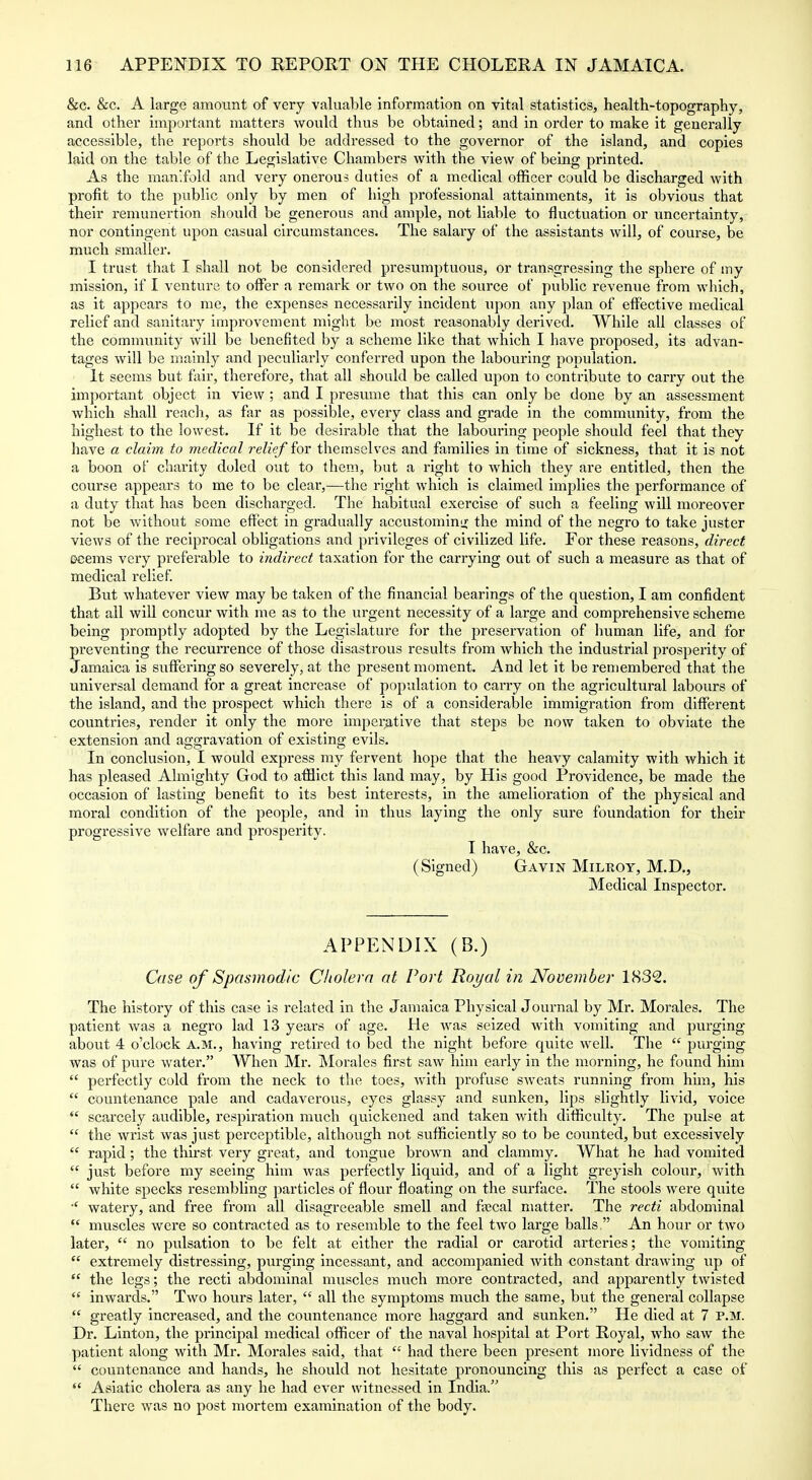 &c. &c. A large amount of very valuable information on vital statistics, health-topography, and other important matters would thus be obtained; and in order to make it generally accessible, the reports should be addressed to the governor of the island, and copies laid on the table of the Legislative Chambers with the view of being printed. As the man'fold and very onerous duties of a medical officer could be discharged with profit to the public only by men of high professional attainments, it is obvious that their remunertion should be generous and ample, not liable to fluctuation or uncertainty, nor contingent upon casual circumstances. The salary of the assistants will, of course, be much smaller. I trust that I shall not be considered presumptuous, or transgressing the sphere of my mission, if I venture to offer a remark or two on the source of public revenue from which, as it appears to me, the expenses necessarily incident upon any plan of eflFective medical relief and sanitary improvement might be most reasonably derived. While all classes of the community will be benefited by a scheme like that which I have proposed, its advan- tages will be mainly and peculiarly conferred upon the labouring population. It seems but fair, therefore, that all should be called upon to contribute to carry out the important object in view ; and I presume that this can only be done by an assessment which shall reach, as fiir as possible, every class and grade in the community, from the highest to the lowest. If it be desirable that the labouring people should feel that they have a claim to medical relief for themselves and families in time of sickness, that it is not a boon of charity doled out to them, but a right to which they are entitled, then the course appears to me to be clear,—the right which is claimed imj)lies the performance of a duty that has been discharged. The habitual exercise of such a feeling will moreover not be without some effect in gradually accustominu; the mind of the negro to take juster views of the reciprocal obligations and privileges of civilized life. For these reasons, direct Deems very preferable to indirect taxation for the carrying out of such a measure as that of medical relief But whatever view may be taken of the financial bearings of the question, I am confident that all will concur with me as to the urgent necessity of a large and comprehensive scheme being promptly adopted by the Legislature for the preservation of human life, and for preventing the recurrence of those disastrous results from which the industrial prosperity of Jamaica is suffering so severely, at the present moment. And let it be remembered that the universal demand for a great increase of population to carry on the agricultural labours of the island, and the prospect which there is of a considerable immigration from different countries, render it only the more imperative that steps be now taken to obviate the extension and aggravation of existing evils. In conclusion, I would express my fervent hope that the heavy calamity with which it has pleased Almighty God to afflict this land may, by His good Providence, be made the occasion of lasting benefit to its best interests, in the amelioration of the physical and moral condition of the people, and in thus laying the only sure foundation for their progressive welfare and prosperity. I have, &c. (Signed) Gavin Milroy, M.D., Medical Inspector. APPENDIX (B.) Case of Spasmodic Cholera at Port Royal in November 1832. The history of this case is related in the Jamaica Physical Journal by Mr. Morales. The patient was a negro lad 13 years of age. He was seized with vomiting and purging about 4 o'clock A.M., having retired to bed the night before quite well. The  purging was of pure water. AVhen Mr. Morales first saw him early in the morning, he found him  perfectly cold from the neck to the toes, with profuse sweats running from him, his  countenance pale and cadaverous, eyes glassy and sunken, lips slightly livid, voice  scarcely audible, respiration much quickened and taken with difficulty. The pulse at  the wrist was just perceptible, although not sufficiently so to be counted, but excessively  rapid ; the thirst very great, and tongue brown and clammy. What he had vomited  just before my seeing him was perfectly liquid, and of a light greyish colour, with  white specks resembling particles of flour floating on the surface. The stools were quite ■' watery, and free from all disagreeable smell and ftecal matter. The recti abdominal  muscles were so contracted as to resemble to the feel two large balls, An hour or two later,  no pulsation to be felt at either the radial or carotid arteries; the vomiting  extremely distressing, purging incessant, and accompanied with constant drawing up of  the legs; the recti abdominal luuscles much more contracted, and apparently twisted  inwards. Two hours later,  all the symptoms much the same, but the general collapse  greatly increased, and the countenance more haggard and sunken. He died at 7 P.M. Dr. Linton, the principal medical officer of the naval hospital at Port Royal, who saw the patient along with Mr. Morales .said, that  had there been present more lividness of the  countenance and hands, he should not hesitate pronouncing this as perfect a case of  Asiatic cholera as any he had ever witnessed in India. There was no post mortem examination of the body.