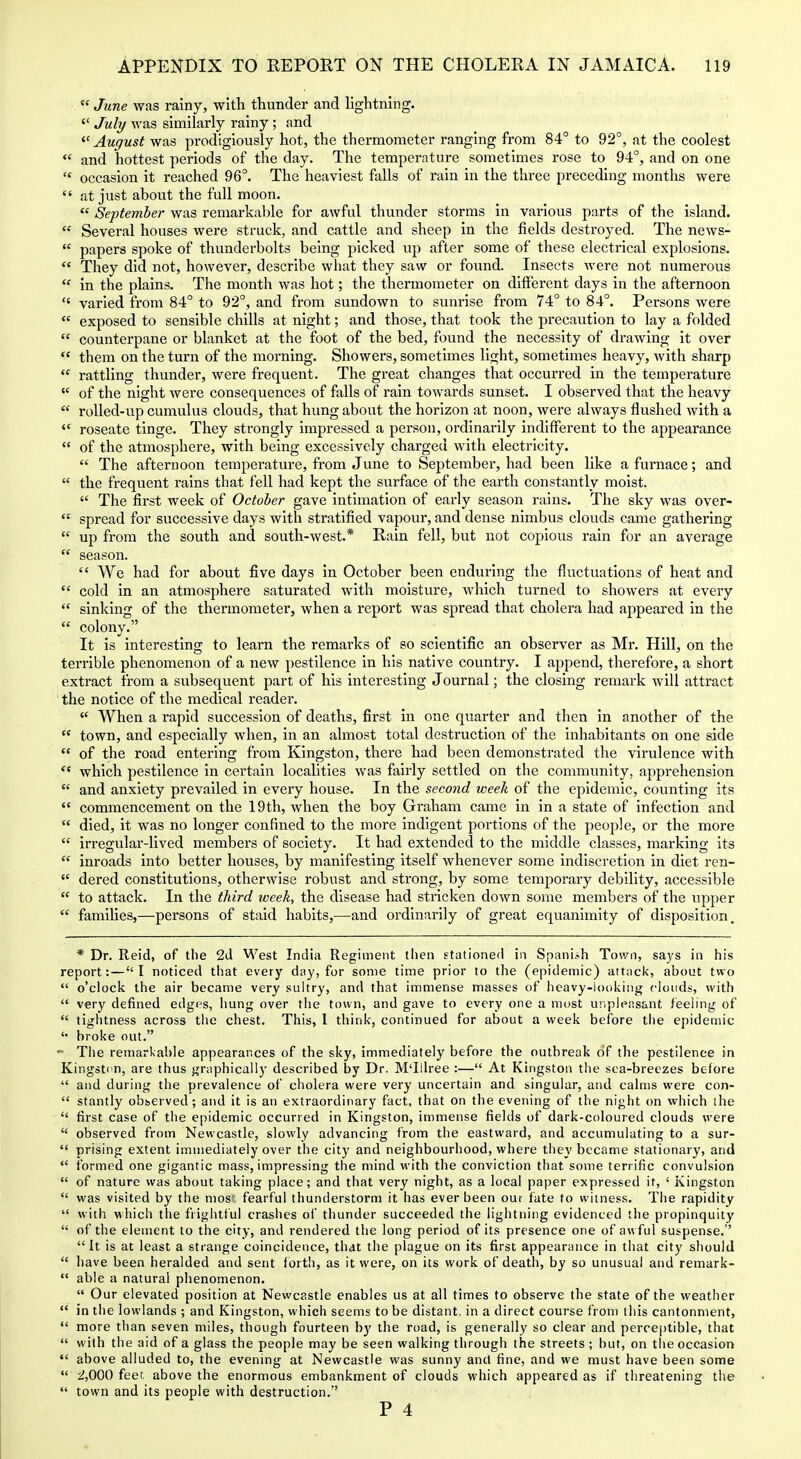  June was rainy, with thunder and lightning. '■'^ July was similarly rainy ; and  August was prodigiously hot, the thermometer ranging from 84° to 92°, at the coolest *' and hottest periods of the day. The temperature sometimes rose to 94°, and on one  occasion it reached 96°. The heaviest falls of rain in the three preceding months were  at just about the full moon.  September was remarkable for awful thunder storms in various parts of the island.  Several houses were struck, and cattle and sheep in the fields destroyed. The news-  papers spoke of thunderbolts being picked up after some of these electrical explosions.  They did not, however, describe what they saw or found. Insects were not numerous  in the plains. The month was hot; the thermometer on different days in the afternoon  varied from 84° to 92°, and from sundown to sunrise from 74° to 84°. Persons were  exposed to sensible chills at night; and those, that took the precaution to lay a folded  counterpane or blanket at the foot of the bed, found the necessity of drawing it over  them on the turn of the morning. Showers, sometimes light, sometimes heavy, with sharp  rattling thunder, were frequent. The great changes that occurred in the temperature  of the night were consequences of falls of rain towards sunset. I observed that the heavy  roUed-up cumulus clouds, that hung about the horizon at noon, were always flushed with a  roseate tinge. They strongly impressed a person, ordinarily indifferent to the appearance  of the atmosphere, with being excessively charged with electricity.  The afternoon temperature, from June to September, had been like a furnace; and  the frequent rains that fell had kept the surface of the earth constantly moist.  The first week of October gave intimation of early season rains. The sky was over-  spread for sviccessive days with stratified vapour, and dense nimbus clouds came gathering  up from the south and south-west.* Rain fell, but not copious rain for an average  season.  We had for about five days in October been enduring the fluctuations of heat and  cold in an atmosphere saturated with moisture, which turned to showers at every  sinking of the thermometer, when a report was spread that cholera had appeared in the  colony. It is interesting to learn the remarks of so scientific an observer as Mr. Hill, on the terrible phenomenon of a new pestilence in his native country. I append, therefore, a short extract from a subsequent part of his interesting Journal; the closing remark will attract the notice of the medical reader.  When a rapid succession of deaths, first in one quarter and then in another of the  town, and especially when, in an almost total destruction of the inhabitants on one side  of the road entering from Kingston, there had been demonstrated the virulence with  which pestilence in certain localities was fairly settled on the community, apprehension  and anxiety prevailed in every house. In the second week of the epidemic, counting its  commencement on the 19th, when the boy Graham came in in a state of infection and  died, it was no longer confined to the more indigent portions of the people, or the more  irregular-lived members of society. It had extended to the middle classes, marking its  inroads into better houses, by manifesting itself whenever some indiscretion in diet ren-  dered constitutions, otherwise robust and strong, by some tempoi'ary debility, accessible  to attack. In the third week, the disease had stricken down some members of the upper  famihes,—persons of staid habits,—and ordinarily of great equanimity of disposition. * Dr. Reid, of the 2d West India Regiment tlien stationed in Spanish Town, says in his report: — I noticed that every day, for some time prior to the (epidemic) attack, about two  o'clock the air became very sultry, and that immense masses of heavy-looking riouds, with  very defined edges, hung over the town, and gave to every one a most unpiensant feehng of  tigiitness across the chest. This, 1 think, continued for about a week before the epidemic '• broke out.  The remarkable appearances of the sky, immediately before the outbreak of the pestilence in Kingst<'n, are thus graphically described by Dr. M'lllree :— At Kingston the sea-breezes before  and during the prevalence of cholera were very uncertain and singular, and calms were con-  stantly observed; and it is an extraordinary fact, that on the evening of the night on which the  first case of the epidemic occurred in Kingston, immense fields of dark-coloured clouds were  observed from Newcastle, slowly advancing from the eastward, and accumulating to a sur-  prising extent immediately over the city and neighbourhood, where they became stationary, and  formed one gigantic mass, impressing the mind with the conviction that some terrific convulsion  of nature was about taking place; and that very night, as a local paper expressed it, ' Kingston  was visited by the nios' fearful thunderstorm it has ever been our fate to witness. The rapidity  with which the frightful crashes of thunder succeeded the lightning evidenced the propinquity  of the element to the city, and rendered the long period of its presence one of awful suspense.'' It is at least a strange coincidence, that the plague on its first appearance in that city should  have been heralded and sent forth, as it were, on its work of death, by so unusual and remark-  able a natural phenomenon.  Our elevated position at Newcastle enables us at all times to observe the state of the weather  in the lowlands ; and Kingston, which seems to be distant, in a direct course from this cantonment,  more than seven miles, though fourteen by the road, is generally so clear and perce[)tible, that  with the aid of a glass the people may be seen walking through the streets ; hut, on tlie occasion  above alluded to, the evening at Newcastle was sunny and fine, and we must have been some  '2,0QQ feet above the enormous embankment of clouds which appeared as if threatening the  town and its people with destruction.